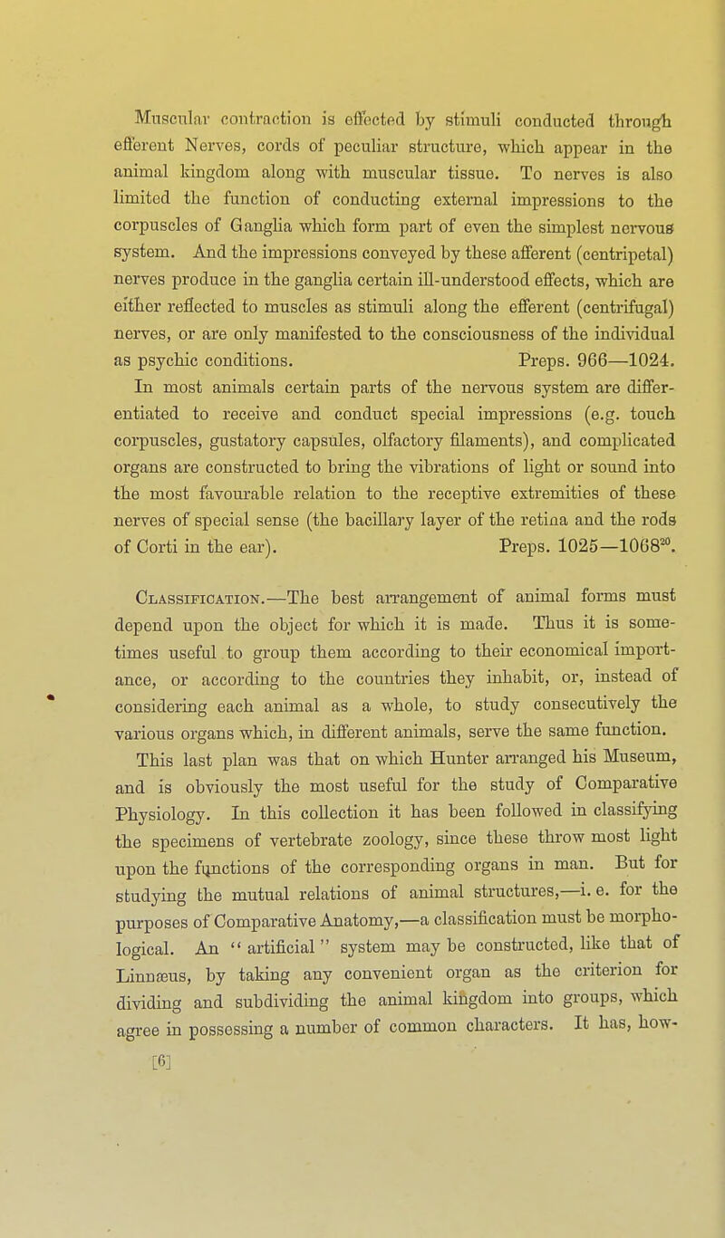 Muscular contraction is effected by stimuli conducted througt efferent Nerves, cords of peculiar structure, which appear in the animal kingdom along with muscular tissue. To nerves is also limited the function of conducting external impressions to the corpuscles of Ganglia which form part of even the simplest nervous system. And the impressions conveyed by these afferent (centripetal) nerves produce in the ganglia certain ill-understood effects, which are either reflected to muscles as stimuli along the efferent (centrifugal) nerves, or are only manifested to the consciousness of the individual as psychic conditions. Preps. 966—1024. In most animals certain parts of the nervous system are differ- entiated to receive and conduct special impressions (e.g. touch corpuscles, gustatory capsules, olfactory filaments), and complicated organs are constructed to bring the vibrations of light or sound into the most favourable relation to the receptive extremities of these nerves of special sense (the bacillary layer of the retina and the rods of Corti in the ear). Preps. 1025—1068'°. Classification.—The best arrangement of animal forms must depend upon the object for which it is made. Thus it is some- times useful to group them according to their economical import- ance, or according to the countries they inhabit, or, instead of considering each animal as a whole, to study consecutively the various organs which, in different animals, serve the same function. This last plan was that on which Hunter an-anged his Museum, and is obviously the most useful for the study of Comparative Physiology. In this collection it has been followed in classifying the specimens of vertebrate zoology, since these throw most light upon the functions of the corresponding organs in man. But for studying the mutual relations of animal structures,—i. e. for the purposes of Comparative Anatomy,—a classification must be morpho- logical. An  artificial  system may be constructed, like that of Linna3us, by taking any convenient organ as the criterion for dividing and subdividing the animal kingdom mto groups, which agree in possessing a number of common characters. It has, how- [6]