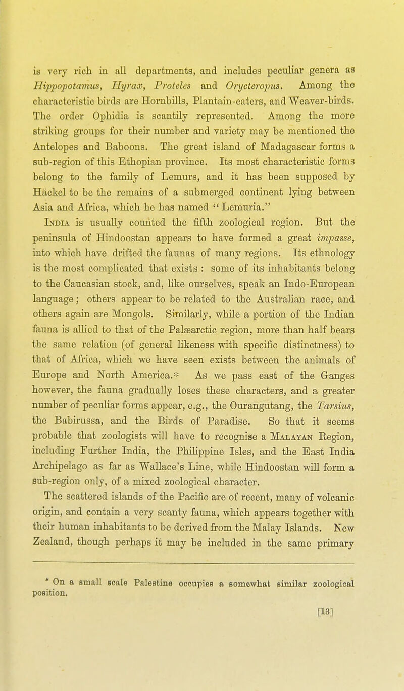 is very rich in all departments, and includes peculiar genera as Hippopotamus, Hyrax, Froteles and Onjcieropus. Among the characteristic birds are Hornbills, Plantain-eaters, and Weaver-birds. The order Ophidia is scantily represented. Among the more striking groups for their number and variety may be mentioned the Antelopes and Baboons. The great island of Madagascar forms a sub-region of this Ethopian province. Its most characteristic forms belong to the family of Lemurs, and it has been supposed by Hiickel to be the remains of a submerged continent lying between Asia and Africa, which he has named  Lemuria. India is usually counted the fifth zoological region. But the peninsula of Hindoostan appears to have formed a great impasse, into which have drifted the faunas of many regions. Its ethnology is the most complicated that exists : some of its inhabitants belong to the Caucasian stock, and, like ourselves, speak an Indo-European language; others appear to be related to the Australian race, and others again are Mongols. Similarly, while a portion of the Indian fauna is alUed to that of the Palsearctic region, more than half bears the same relation (of general likeness with specific distinctness) to that of Africa, which we have seen exists between the animals of Europe and North America.* As we pass east of the Ganges however, the fauna gradually loses these characters, and a greater number of peculiar forms appear, e.g., the Ourangutang, the Tarsius, the Babii-ussa, and the Birds of Paradise. So that it seems probable that zoologists will have to recognise a Malayan Region, including Further India, the Philippine Isles, and the East India Archipelago as far as Wallace's Line, while Hindoostan will form a sub-region only, of a mixed zoological character. The scattered islands of the Pacific are of recent, many of volcanic origin, and contain a very scanty fauna, which appears together with their human inhabitants to be derived from the Malay Islands. New Zealand, though perhaps it may be included in the same primary * On a small scale Palestine occupies a somowhafc similar zoological position. [13]