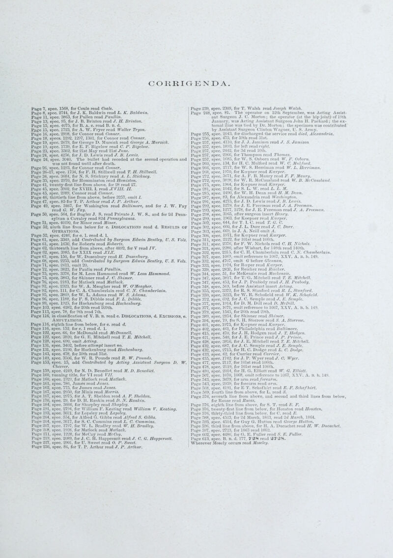 CORRIGENDA. Page 7, spec 1568, for Coule read CoaU. Page 8, spec. 2741, for J. K. Baldwin read L. K. Baldwin. Page 11, spec. 3803. for Puller, read PauUin. Page 13, spec. 95, for J. B. Brinton read J. II. Brinton. Page 15, spec. 4075, for B. A. c. read B. II. d. Page 15, spec. 1723, for A. W. Fryer read Walter Tryon. Page 10, spec. 2998, for Connor read Conner. Page 18, specs. 1292, 1297, 1301, for Connor read Conner. Pago l'J, spec. 2079, for George D. Mursick read George A. Mursick. Page l'.i, spec. 1739, for E. P. Bigelow read C. P. Bigelow. Page 23, spec. 3362, for 21st Way read 2lst June. Page 24, spec. 4256, for J. D. Lewis read J. B. Lewis. Page 24, spec. 3U4U. The bullet bad receded at (be second operation and was not found until after death. Page 26, spec. 1293, for Connor read Conner. Pace 26-27, spec. 1731, for F. H. Stillwell read T. IT. Stitlwell. Page 34, spec. 3681. for X. S. Stiekuey read A. L. Stickney. Page 35, spec. 297U, for Homminston read Hamilton. Pago 41, twenty-first line from above, for 28 read 27. Page 45, spec. 3902, for XVIII. I. read XVIII. II. Page 45, spec. 2989, Connor read Conner. Page 46, thirtieth line from above, before 3257, omit J. Page 47, spec. 85 for T. P. Arthur read J. P. Arthur. Page 49, spec. 3467, for Washington read Baltimore, and for J. W. Fay read G. W. Fay. Page 50, spec. 564, for Bugler J. S. read Private .7. W. S., and for 2d Peim- sylvan a Cavalry read Hid Pennsylvania. Page 51, spec. 41H90, for Minor read Miner. Page 52, ninth line from below for c. DISLOCATIONS read d. Results OP OPERATIONS. Page 52, spec. 4246, for c. L read d. 1. Page 61, spec. 3349, add Contributed by Surgeon Edwin Bentley, U. S. Vols. Page 61, spec. 1630, for Roberts read liobarts. Page 62, thirteenth line from above, after 4092, for V read IV. Page 62, spec. 3985, for XXIX read XIX. Page 67, spec. 150, for W. Dusenbury read 27. Dusenbvry. Page 68, 6pec. 2255, add Contributed by Surgeon Edwin Bentley, U. S. Vols. Page 71, spec. 2411, omit 20. Page 72, spec. 3823, for Paulin read Paullin. Pago 7.), spec. 3376, for M. Leon Hammond read TP. Leon Hammond. Page 75, spec. 3843, for Skinner read J. C. Shimer. Page 76, spec. 21 S3, for Matlock read Matlack. Page 92, spec. 2323, for W. A. Meagher read IT. 0'Meagher. Page 92, spec. Ill, for C. A. Chamberlain read V. X. Chamberlain. Page 95, spec. 3869, for W. L. Adams read IK. S. Adams. Page 96, spec. 1188, for F. S. Dibble read F. L. Dibble. Page 99, spec. 192.>. for Haokonburg read Hachenburg. Page 1113, spec. f..r 20th read 209th. Page 113, spec. 78, for 9th read 7th. Page 116, in classification of V. B. B. read c. DISLOCATIONS, d. Excisions, e. Amputations. Page 116, eighth line from below, for c. read d. Page 116, spec. 152, for c. 1 read d. 1. Pago 122, spec. 06, for McDonald read McDonnell. Page 122, spec. 3820, for ft. E. Mitchell read T. E. Mitchell. Pago 128, spec. 690, omit Acting. Page 131, spec. 3402, before attempt insert no. Page 131, siiee. 2190, fur Haekenburg read Hachenburg. Page 143, spec. 478, for 59th read 51st. Page 149, spec. 35(11;, for W. R. Pounds read It. W. Pounds. Page 153, spec. 15, add Contributed by Acting Assistant Surgeon D. W. Cheever. Page 159, spec. 4249, for N. D. Benedict read M. D. Benedict. Page 160, running title, for VI read VII. Page 160, spec. 19 Page 101, spec. 78 Page 162, spec. 77 Page 167, spec. 29 Page 167, spec. 29 Page 170, spec. 29 for Matlock read Matlack. James read Janes. for James read Janes. , for Minis read Morris. , for A. T. Sheldon read A. >r D. H. Rankin read D. N. , for Nhatplev read Shaple Pago 239, spec Pago 248, spe. Pate 257, Pago 257, Page 200. Page 200, Page 208, Page 272. Page 272. Page 287, Pae 291, Page 292, Page 293, Page 298, Page 2o9. Page 3(12, Page 302, spec. 134, for II. C. Mulford spec. 2717, for W. S. Herrin; spec. 1970, for Ko-pner read si.ee. 3071, for A. 1'. 1!. Man W. F. Osbor W. C. Mitlfo ad W. L. He id F. F. Mau . 83, for Al< . 427 5 r J. D. spec spec. --- spec. 310 Page 347, Page 347, Page 348, Page 355, Page 359, Page 372, Page 377, ago 377; 1279, for J. E. Freeman read 1278, for J. E. Freeman after surgeon inseit //> ,. 1903, for Koopaerroad Kn rp 644, forT I. C. read T. G. C 660, for J. L. Do: 669, in J. A. Nei 1 J. C. Dor A. Kcerper. for C. H. Ch omit referen nmit G befo for Rasper r< for Reicker ] r McKenzie 1 ad C. H. Nieh 8th read 140th, spe spec. Page 379, spec Page 389, spec Page 394, spe( Page 401, Page 402, Page 415, Page 421, Page 428. Page 432, Pag,- 432, Page 133, Page 455, Page 477, Page 478, 1914, fo spec. 1071, on . »r Skinni i. 79, for S. H. Sh l 1975, for K for Philadelj spec. 540| for J. E. Pri spec. 3816, for J. E. Mi spec. 687, for J. C. Sen spec. 2715, for H. C. D spec. 62, for Currier re spec. 1742, for J. P. W spec. 2117, for 101st re; spec. 2119, for 101st re: •ad William V. Keati: , for Alfred (1. (iibbs read Alfred S. Gibbs. .7, for S. C. Cummins read L. C. Cummins. 17, for W. L. Bradley read W. H. Bradley. !8, for .Matlock read 'Matlack. !8, for McCay read McCoy. 19, for J. C. H. Happersett read J. C. G. Happersett. II, for U. Sweet read O. P. Sweet. for T. P. Arthur read J. P. Arthur. Page 57 Page 57 Page 57 Page 613, spec. B. B. d. Wherever Mosely occur td J. C. Wyer. 0. sad W. G. Elliott. :e to 1067, XXV. A. B. b. 14 t read E. F. Schafhirt. d second and third lines fr T. read E. F. for Houston read Housten. for C. read E. I, read 2d March. 1864.