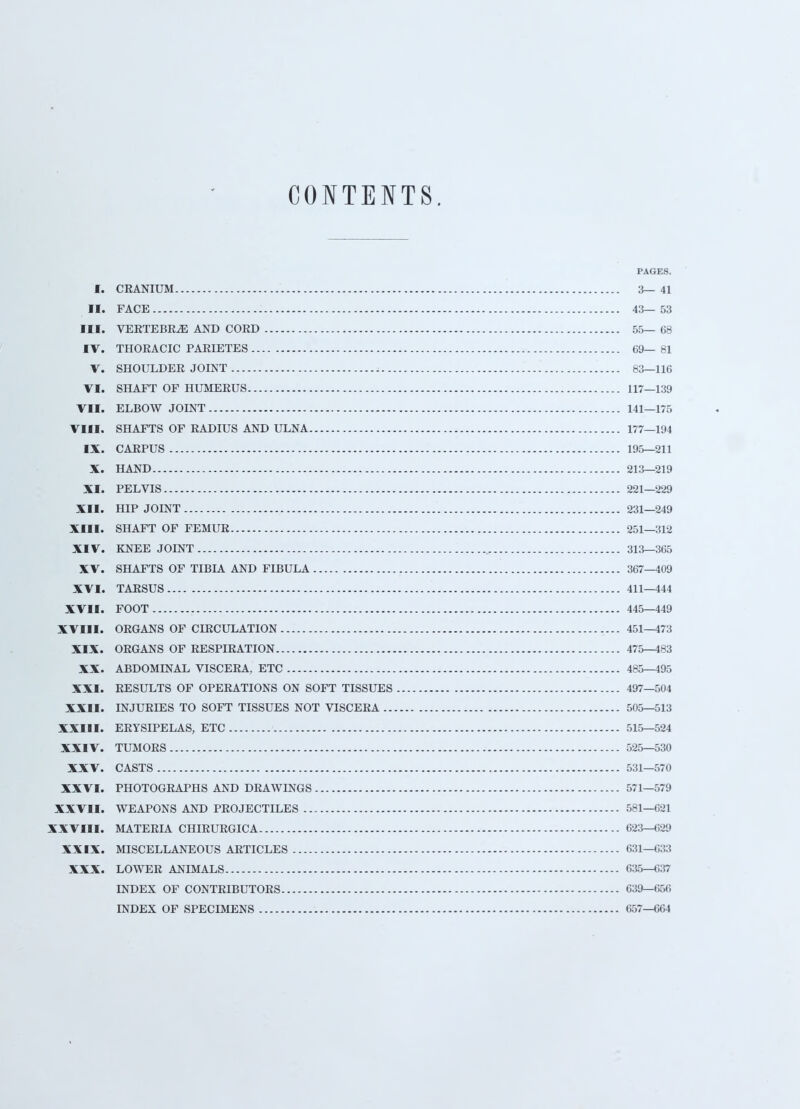 CONTENTS. PAGES. I. CRANIUM 3—41 II. FACE 43—53 III. VERTEBRA AND COED 55— 68 IV. THORACIC PARIETES 69— 81 V. SHOULDER JOINT 83—116 VI. SHAFT OF HUMERUS 117—139 VII. ELBOW JOINT 141—175 VIII. SHAFTS OF RADIUS AND ULNA 177—194 IX. CARPUS 195—211 X. HAND 213—219 XI. PELVIS 221—229 XII. HIP JOINT 231—249 XIII. SHAFT OF FEMUR 251—312 XIV. KNEE JOINT 313—365 XV. SHAFTS OF TIBIA AND FIBULA 367—409 XVI. TARSUS 411—444 XVII. FOOT 445—449 XVIII. ORGANS OF CIRCULATION 451—473 XIX. ORGANS OF RESPIRATION 475—483 XX. ABDOMINAL VISCERA, ETC 485—495 XXI. RESULTS OF OPERATIONS ON SOFT TISSUES 497—504 XXII. INJURD2S TO SOFT TISSUES NOT VISCERA 505—513 XXIII. ERYSIPELAS, ETC 515—524 XXIV. TUMORS 525—530 XXV. CASTS 531—570 XXVI. PHOTOGRAPHS AND DRAWINGS 571—579 XXVII. WEAPONS AND PROJECTILES 581—621 XXVIII. MATERIA CHIRURGICA 623—629 XXIX. MISCELLANEOUS ARTICLES 631—633 XXX. LOWER ANIMALS 635—«37 INDEX OF CONTRIBUTORS 639—656 INDEX OF SPECIMENS 657-664