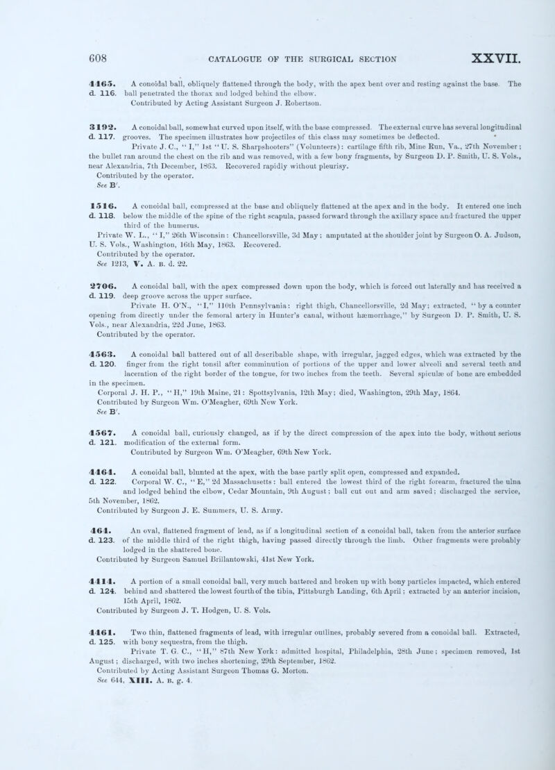 4465. A colloidal ball, obliquely flattened through the body, with the apex bent over aud resting against the base. The d. 116. ball penetrated the thorax aud lodged behind the elbow. Contributed by Acting Assistant Surgeon J. Robertson. 3192. A conoidal ball, somewhat curved upon itself, with the base compressed. The external curve has several longitudinal d. 117. grooves. The specimen illustrates how projectiles of this class may sometimes be deflected. Private J. C,  I, 1st  U. S. Sharpshooters (Volunteers): cartilage fifth rib, Mine Run, Ya., 27th November ; the bullet ran around the chest on the rib and was removed, with a few bony fragments, by Surgeon D. P. Smith, U. S. Vols., near Alexandria, 7th December, 1863. Recovered rapidly without pleurisy. Contributed by the operator. See B'. 1516. A conoidal ball, compressed at the base and obliquely flattened at the apex and in the body. It entered one inch d. 118. below the middle of the spine of the right scapula, passed forward through the axillary space and fractured the upper third of the humerus. Private W. L.,  I, 26th Wisconsin : Chancellorsville, 3d May ; amputated at the shoulder joint by Surgeon 0. A. Judson, U. S. Vols., Washington, 16th May, 1863. Recovered. Contributed by the operator. See 1213, V. A. B. d. 22. 2706. A conoidal ball, with the apex compressed down upon the body, which is forced out laterally and has received a d. 119. deep groove across the upper surface. Private H. O'N., I, 110th Pennsylvania: right thigh, Chancellorsville, 2d May; extracted,  by a counter opening from directly under the femoral artery in Hunter's canal, without hseinorrhage, by Surgeon D. P. Smith, U. S. Vols., near Alexandria, 22d June, 1863. Contributed by the operator. 4563. A conoidal ball battered out of all describable shape, with irregular, jagged edges, which was extracted by the d. 120. finger from the right tonsil after comminution of portions of the upper aud lower alveoli and several teeth and laceration of the right border of the tongue, for two inches from the teeth. Several spiculae of bone are embedded in the specimen. Corporal J. H. P.,  H, 19th Maine, 21 : Spottsylvania, 12th May; died, Washington, 29th May, 1864. Contributed by Surgeon Wm. O'Meagher, 69th New York. See B'. 4567. A conoidal ball, curiously changed, as if by the direct compression of the apex into the body, without serious d. 121. modification of the external form. Contributed by Surgeon Wm. O'Meagher, 69th New York. 4464. A conoidal ball, blunted at the apex, with the base partly split open, compressed and expanded, d. 122. Corporal W. C,  E, 2d Massachusetts: ball entered the lowest third of the right forearm, fractured the ulna and lodged behind the elbow, Cedar Mountain, 9th August; ball cut out aud arm saved; discharged the service, 5 th November, 1862. Contributed by Surgeon J. E. Summers, U. S. Army. 464. An oval, flattened fragment of lead, as if a longitudinal section of a conoidal ball, taken from the anterior surface d. 123. of the middle third of the right thigh, having passed directly through the limb. Other fragments were probably lodged in the shattered bone. Contributed by Surgeon Samuel Brillantowski, 41st New York. 4414. A portion of a small conoidal ball, very much battered and broken up with bony particles impacted, which entered d. 124. behind aud shattered the lowest fourth of the tibia, Pittsburgh Lauding, 6th April; extracted by an anterior incision, 15th April, 1862. Contributed by Surgeon J. T. Hod gen, U. S. Vols. 4461. Two thin, flattened fragments of lead, with irregular outlines, probably severed from a conoidal ball. Extracted, d. 125. with bony sequestra, from the thigh. Private T. G. C, H, 87th New York: admitted hospital, Philadelphia, 28th June; specimen removed, 1st August; discharged, with two inches shortening, 29th September, 1862. Contributed by Acting Assistant Surgeon Thomas G. Morton. See 644, XIII. A. 15. g. 4.