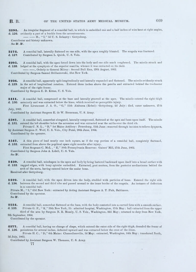 3191. An irregular fragment of a conoidal ball, in which is embedded one and a half inches of wire bent at right angles, d. 126. evidently a part of a buckle from the accoutrements. H., I, 3d U. S. Infantry: Gettysburg. Contributor and history unknown. See B'. B'. 3174. A conoidal ball, laterally flattened on one side, with the apex roughly blunted. The scapula was fractured, d. 127. Contributed by Surgeon L. Quick, U. S. Vols. 4295. A conoidal ball, with the apex forced down into the body and one side much roughened. The missile struck and d. 128. lodged at the symphysis of the superior maxilla, whence it was extracted on the field. —: , Orderly to General Milroy: Second Bull Run, 29th August, 1862. Contributed by Surgeon Samuel Brillantowski, 41st New York. 1236. A conoidal ball, apparently split longitudinally and laterally expanded and flattened. The missile evidently struck d. 129. in the act of longitudinal rotation. Entered three inches above the patella and extracted behind the trochanter major of the right femur. Contributed by Surgeon E. D. Kittoe, U. S. Vols. 1411. A conoidal ball, compressed at the base and laterally grooved at the apex. The missile entered the right thigh d. 130. anteriorly and was extracted below the knee, which received no perceptible injury. First Lieutenant J. A. O., G, loth Alabama (Rebel): Gettysburg, 2d July; died, cause unknown, 27th July, 18G3. Contributed by Assistant Surgeon E. de W. Breneman, U. S. Army. 1587. A conoidal ball, somewhat elongated, laterally compressed, flattened at the apex and bent upon itself. The missile d. 131. entered the left shoulder below the acromion and was extracted near the axilla over the third rib. Private C. N. L.,  B, 1st Maine Artillery: Petersburg, 15th June ; removed through incision to relieve dyspnoea, by Assistant Surgeon F. Wolf, U. S. Vols., City Point, 20th June, 1864. Contributed by the operator. 1547. A thin piece of lead nearly one inch square, as if the cup portion of a conoidal ball, completely flattened, d. 132. extracted from above the popliteal space eight months after injury. First Sergeant C. McL , 'E, 10th Pennsylvania Reserves: Gaines' Mill, 27th June, 1862. Contributed by Surgeon John A. Lidell, U. S. Vols. See B'. 1439. A conoidal ball, misshapen in the apex and body by being battered backward upon itself into a broad surface with d. 133. ragged edges, with bony spiculte embedded. Extracted, post mortem, from the posterior mediastinum behind the arch of the aorta, having entered below the malar bone. Received after Gettysburg. 1422. A conoidal ball, with the apex driven into the body, studded with particles of bone. Entered the right side d. 134. between the second and third ribs and passed around to the inner border of the scapula. An instance of deflection in a conoidal ball. Private M., I, 63d New York: extracted by Acting Assistant Surgeon A. T. Pick, Baltimore. Contributed by the operator. See B'. 2334. A conoidal ball, somewhat flattened at the base, with the body contorted into a curved form with a smooth surface, d. 135. Private G. F.,  K, 39th New York, 35: admitted hospital, Washington, 17th May; ball extracted from the upper third of the arm by Surgeon N. R. Mosely, U. S. Vols , Washington, 22d May; returned to duty from New York, 9th September, 1864. Contributed by the operator. 4277. A conoidal ball, having no change of shape, which entered the outer side of the right thigh, denuded the femur of d. 136. periosteum for several inches, deflected upward and was extracted below the crest of the ilium. Private H. C, D, 6th Maine: Chancellorsville, 3d May, extracted, Washington, 14th May; transferred North, 3d July, 1863. Contributed by Assistant Surgeon W. Thomson, U. S. Army. 77