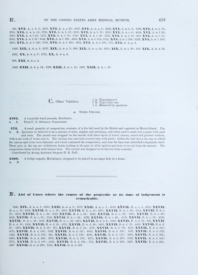 828, XVI. A. a. d. 3; 4578, XVI. A. a. e.25; 2827, XVI. A. b. a. 1; 2339, XVI. A. B.b. 8; 3899, XVI. A. b. b. 11 ; 3702, XVI. A. B. b. 12; 1799, XVI. A. b. b. 23; 2188, XVI. A. B. b. 31 ; 2983, XVI. A. B. e. 6; 4054, XVI. A. B. f. 20; 3285, XVI. A. B. f. 21; 1173, XVI. A. b. f. 33; 1548, XVI. A. B. f. 36; 335G, XVI. A. B. f. 58; 203, XVI. A. B. f. 83; 20G2, XVI. A. B. f.88; 1544, XVI. A. B. f. 106; 4103, X VI. A. B. f. 113; 1712, XVI. A. B. f. 124; 4229, XVI. A. b. f. 128; 3475, XVI. A. B. f. 14G; 3740, XVI. A. B. f. 165; 3204, XVI. A. B. f. 180; 785, XVI. A. B. g. 2. 1440, XIX. A. B. a. 1; 2117, XIX. A. B. a. 5; 960, XIX. A. B. a. 14; 1678, XIX. A. B. a. 28; 910, XIX. A. B. a. 38. 2425, XX. A. B. a. 7; 1735, XX. A. B. a. 9. 684, XXI. A. B. a. 4. 1449, XXII. A. B. a. 14; 1899, XXII. A. B. c. 15; 3407, XXII. A. b. c. 19. 0~ . -r- . f a. Tvpes'unused. . Other V aneties. J b. Types after us< t c. Removed by oi Removed by operation, a. Types Unused. 4593. A 1-poander band grenade, Ketcbum's. a. 1. From U. S. Ordnauce Department. 572. A small quantity of composition, contents of a fire ball used by tbe Rebels and captured on Morris Island. Tlie a. 2. specimen is believed to be a mixture of nitre, sulpbur and antimony, and when used is made into a paste with sand and rosin. The missile was wrapped on the outside with three layers of heavy canvas, tarred and pitched without, with a net work of twine over it. The bottom was cast-iron covered only with pitch ; within the ball was a tin cup to which the canvas and twine were fastened, and which contained the composition, and near the base was embedded a 6-pouuder shell. Three pins in the top are withdrawn before loading in the gun, to allow ignition previous to its exit from the muzzle. The composition burns slowly with intense beat. The missile was designed to be thrown from a mortar. Contributed by Acting Assistant Surgeon H. K. Neff. 2569. A bridge torpedo, McCallum's, designed to be placed in an auger hole in a beam, a. 3. E> . List of Cases where the course of the projectile or its time of lodgement is remarkable. 1440, XIX. A. B. a. 1; 2013, XXII. A. B. a. 8; 1879, XXII. A. B. c. 1 ; 4509, XXVII. B. a. c. 5; 4513, XXVII. B. A. c. 12; 4503, XXVII. B. a. c. 16; 4488, XXVII. B. B. c. 13; 2971, XXVII. B. b. c. 10; 4542, XXVII. B. B. c. 17; 4553, XXVII. B. B. c. 22; 4522, XXVII. B. B. c. 24; 4622, XXVII. B. B. c. 28; 1095, XXVII. B. B. c. 29; 4535, XXVII. B. B. c. 35; 3146, XXVII. B. B. c. 42; 4532, XXVII. B. B. c. 46; 4530, XXVII. B. B. c. 54; 4520, XXVII. B. B. c. 56; 4527, XXVII. B. B. c. 59; 4473, XXVII. B. B. d. 6; 3140, XXVII. B. B. d. 12; 295, XXVII. B. B. d. 18; 2432, XXVII. B. B. d. 22; 4570, XXVII. B. B. d. 26; 4435, XXVII. B. B. d. 33; 4424, XXVII. B. B. d. 38; 4479, XXVII. B. B. d. 39; 378, XXVII. B. B. d. 54; 1027, XXVII. B. B. d. 79; 4558, XXVII. B. B. d. 101; 4715, XXVII. B. B. d. 114; 3192, XXVII. B. b. d. 117; 4503, XXVII. B. B. d. 120 ; 1547, XXVII. B. B. d. 132; 1422, XXVII. B. B. d. 134; 941, XXVII. B. B, d. 139; 4626, XXVII. B. B. d. 153 ; 4403, XXVII. B. B. d. 164; 4470, XXVII. B. B. d. 166; 3076, XXVII. B. B. d. 176; 4573, XXVII. B. B. d. 179; 1569, XXVII. B. B. d. 184! 2771, XXVII. B. B. d. 188 ; 2241, XXVII. B. B. d. 194 ; 573, XXVII. B. B. d. 204; 4427, XXVII. B. B. d. 205; 4487 XXVII. B. B. d. 208; 1123, XXVII. B. B. d. 210.