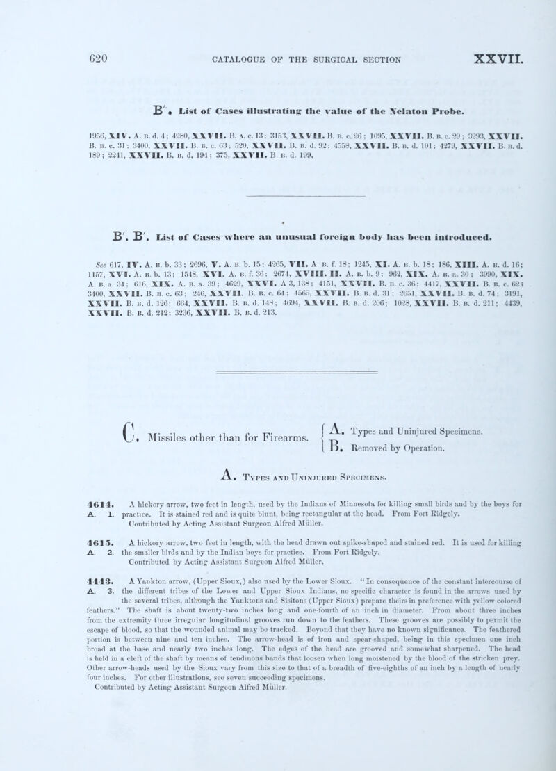 B • List of Cases illustrating the value of the Nclaton Probe. 1956.XTV. A.B.d.4; 4280, XXVII. B. a. c. 13; 315% XXVII. B. n. c.20 ; 1095,XXVII. B.B.c.29; 3293,XXVD. B. i(. c. 31 ; 34IKI, XXVII. B. B. c. 63; 520, XXVII. B. B. d. 92; 4558, XXVII. 15. is. d. 101 j 4279, XXVII. B. ». d. 189 ; 2241, XXVII. B. B. d. 194 ; 375, XXVII. B B. d. 199. S . B . List of Cases where an unusual foreign body has been introduced. See 617, IV. A. B. b. 33; 2696, V. A. B. b. 15; 4265, VII. A. B. f. 18; 1245, XI. A. B. b. 18; 186, XIII. A. B. d. 16; 1157, XVI. A. B. b. 13; 1548, XVI. A. B. f. 36; 2674, XVIII. II. A. B. b. 9; 962, XIX. A. B. a. 30 ; 3990, XIX. A. B. a. 34; 616, XIX. A. B. a. 39; 4629, XXVI. A3, 138; 4151, XXVII. B. B. c. 36; 4417. XXVII. B. B. c 02; 3400, XXVII. B. B. c. 63; 246, XXVII. B. B. c. 64; 4565, XXVII. B. B. d. 31 ; 2651, XXVII. li. B. d. 74; 3191, XXVII. B. b. d. 126; 604, XXVII. B. b. d. 148; 4694, XXVII. B. B. d. 200; 1028, XXVII. B. B. d. 211; 4439, XXVII. B. B. d. 212; 3236, XXVII. B. b. d. 213. c 1 i Missiles other than for Firearms. f A. Types and Uninjured Specimens. I 33. Removed by Operation. ix. Types and Uninjured Specimens. 4614. A hickory arrow, two feet in length, used by the Indians of Minnesota for killing small birds and by the boys for A. 1. practice. It is stained red and is quite blunt, being rectangular at the head. From Fort Ridgely. Contributed by Acting Assistant Surgeon Alfred Miiller. 4615. A hickory arrow, two feet in length, with the head drawn out spike-shaped and stained red. It is used for killing A. 2. the smaller birds and by the Indian boys for practice. From Fort Ridgely. Contributed by Acting Assistant Surgeon Alfred Miiller. 4443. A Yankton arrow, (Upper Sioux,) also used by the Lower Sioux.  In consequence of the constant intercourse of A. 3. the different tribes of the Lower and Upper Sioux Indians, no specific character is found in the arrows used by the several tribes, although the Yanktons and Sisitons (Upper Sioux) prepare theirs in preference with yellow colored feathers. The shaft is about twenty-two inches long and one-fourth of an inch in diameter. From about three inches from the extremity three irregular longitudinal grooves run down to the feathers. These grooves are possibly to permit the escape of blood, so that the wounded animal may be tracked. Beyond that they have no known significance. The feathered portion is between nine and ten inches. The arrow-head is of iron and spear-shaped, being in this specimen one inch broad at the base and nearly two inches long. The edges of the head are grooved and somewhat sharpened. The head is held in a cleft of the shaft by means of tendinous bands that loosen when long moistened by the blood of the stricken prey. Other arrow-heads used by the Sioux vary from this size to that of a breadth of five-eighths of an inch by a length of nearly four inches. For other illustrations, see seven succeeding specimens. Contributed by Acting Assistant Surgeon Alfred Miiller.