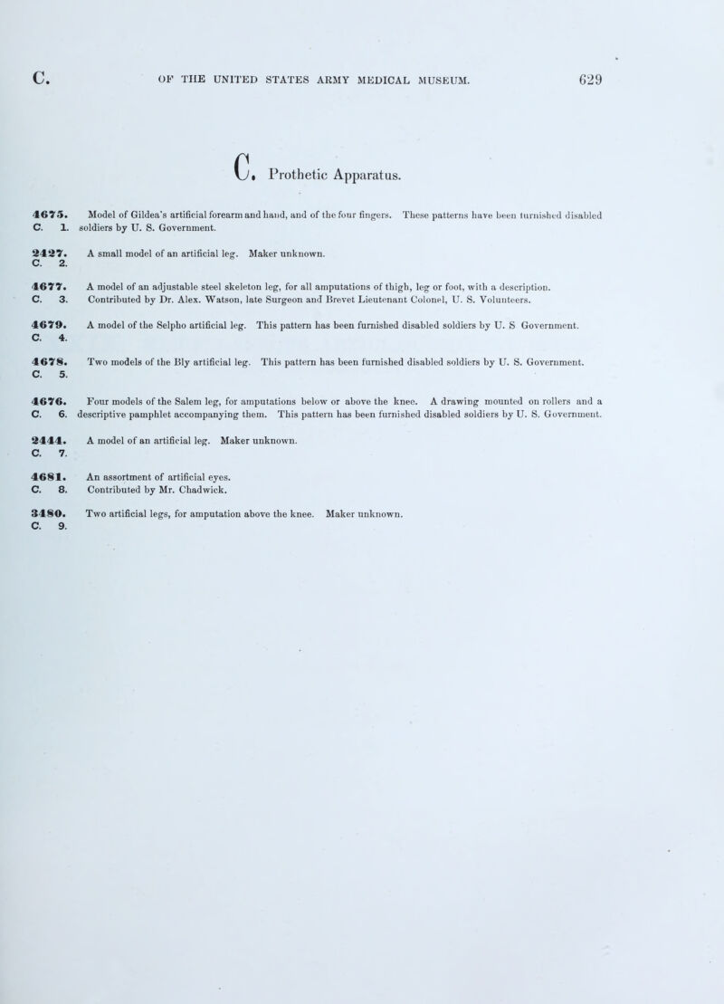 (j. Prothetic Apparatus. 4675. C. 1. Model of Gildea's artificial forearm and hand, and of the four fingers. These patterns have been furnished disabled Dldiers by U. S. Government. C. 2. A small model of an artificial leg. Maker unknown. 4677. C. 3. A model of an adjustable steel skeleton leg, for all amputations of thigh, leg or foot, with a description. Contributed by Dr. Alex. Watson, late Surgeon and Brevet Lieutenant Colonel, U. S. Volunteers. 4679. C. 4. A model of the Selpho artificial leg. This pattern has furnished disabled soldiers by U. S Government. 4678. C. 5. Two models of the Bly artificial leg. This pattern has been furnished disabled soldiers by U. S. Government. 4676. C. 6. Four models of the Salem leg, for amputations below or above the knee. A drawing mounted on rollers and a descriptive pamphlet accompanying them. This pattern has been furnished disabled soldiers by U. S. Government. 2444. C. 7. A model of an artificial leg. Maker unknown. 4681. C. 8. 3480. C. 9. An assortment of artificial eyes. Contributed by Mr. Chadwick. Two artificial legs, for amputation above the knee. Maker unknown.