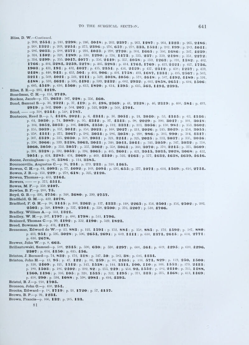 Bliss, D. W.—Continued. p. 209, 2554; p. 241, 2398; p. 246, 4048; p. 262, 2397; p. 263, 1287; p. 264, 1323; p. 265, 2486; p. 268, 1322; p. 269, 2254; p. 273, 2396;p.276, 657; p. 278, 333, 1534;p.282, 199; p. 283, 4041; p. 286, 2033; p. 288, 2371; p. 291, 4043; p. 298, 2720; p. 304, 1665 ; p. 306, 1686; p. 307, 4239; p. 324, 1402; p. 328, 1289; p. 330, 1290; p. 334, 1473; p. 335, 237; p. 339, 2498; p. 351, 2272; p. 354, 2499; p. 355, 2047, 4077; p. 356, 2449; p. 357, 4©58; p 359, 1263; p. 391, 1582; p. 402, 1766 ; p. 404, 3284, 3259, 3278 ; p. 405, 3283 ; p. 414, 1764, 1769 ; p. 423, 24 21; p. 427, 1736, 1903; p. 431, 191; p. 432, 4037; p. 435, 2354; p. 436, 2429; p 437, 2312; p 438; 1237; p. 439, 2428; p. 440, 943; p. 453, 5©4; p 464, 9©6; p. 491, 1758; 493, 1687, 1334; p. 495, 2 5 6 7; p. 503, 3211; p, 509, 4021; p. 521, 2111; p. 529, 4038, 4056; p. 578, 4648; p. 587, 4492, 4489; p. 591, 4488; p. 593, 4624; p. 595, 4491; p. 599, 2432; p. 602, 2932; p. 603, 2858, 2651; p. 604, 1506; p. 605, 4549; p. 610, 1560; p. 613, 1820; p. 614, 1395; p. 615, 563, 1494, 2393. Bliss, Z. E.—p. 293, 4219. Boardman, C. H.—p. 151, 2749. Bockee, Jacob—p. 175, 2632; 307, 228; p. 356, 460. Bond, Samuel S.—p. 36, 2321; p. 37, 419; p. 40, 498, 2369; p. 41, 2328; p. 46, 2319; p. 408, 584; p, 493, 2919 ; p. 502, 260; p. 504, 207; p. 522, 939; p. 568, 4701. Bond, p. 318, 2344; p. 548, 17 8 7. Bontecou, Reed B.—p. 5, 4348, 2024; p. 6, 4344; p. 16, 3051; p. 24, 3040; p. 53, 4345; p. 63, 4346; p. 64, 3030; p. 74, 3089; p. 95, 4342; p. 97, 4343; p. 98, 2029; p. 100, 3047; p. 101, 3048; p. 104, 3052, 3033; p. 106, 3038, 4350; p. 112, 3331; p. 113, 3056; p. 130, 984; p. 153, 36©2; p. 155, 3039; p. 157, 3042; p. 158, 2023; p. 168, 2027; p. 211, 2026; p. 245, 3049; p. 254, 3055; p. 258, 4341; p. 273, 3067; p. 282, 3034; p. 286, 3058; p. 298, 986; p. 303, 990; p. 304, 4347; p. 307, 4349; p. 315, 2030; p. 318, 2031; p. 321, 3244 ; p. 325, 2025 ; p. 333, 3037 ; p 335, 3046 ; p. 338, 3066; p. 339, 3438, 3063, 3043; p. 340, 3041, 3044; p. 341, 3©59; p. 347, 3032; p. 350, 3060, 3050; p. 352, 3057; p. 357, 3062; p. 358, 3064; p. 360, 3070; p. 370, 3245; p. 375, 3609; p. 391, 3328: p. 392, 3053 ; p. 394, 3065 ; p. 405, 3601; p. 421, 3045, 3035, 2028, 3068; p. 422, 3054; p. 424, 3285; 434, 3069; p. 469, 4340; p. 522, 2163; p. 577, 4632, 4638, 4639, 4646. Boone, Jerningham— p. 86, 3386; p. 114, 3385. Bournonville, Augustus C—p. 96, 234; p. 279, 233: p. 310, 1465. Bowen, C. H.—p. 64, 4093; p. 77, 4092; p. 109, 4094; p. 293, 6 5 5; p. 377, 1071; p. 614, 1569; p. 616, 2751. Bowen, J. B.—p. 151, 229; p. 278, 6 1 8; p. 325, 2120. Bowen, Thomas—p. 453, 2164. Bowers, p. 373, 4511. Bowes, M. F.—p. 359, 2407. Bowles, B. F.—p. 288, 75. Boyd, G. B.—p. 295, 2756; p. 348, 3680; p. 399, 2757. Bradfield, G. M.—p. 429, 4078. Bradford, F. G. H.—p. 98, 3145; p. 108, 3262; p. 137, 4333; p. 148, 2265; p. 154, 2501; p. 156, 2502; p. 202, 2503; p. 328, 1980; p. 337, 2504; p. 338, 2500; p. 376, 3207; p. 510, 4706. Bradley, William A.—p. 331, 1321. Bradley, W. H.—p. 207, 1797; p. 480, 1798; p. 511, 1796. Brainerd, Thomas C—p. 99, 4192; p. 332, 4190; p. 529, 1823. Breed, Bowman B.—p. 431, 42 1 7. Breneman, Edward de W.—p. 23, 883; p. 122, 1591; p. 152, 884; p. 158, 885; p. 172, 1592; p. 187, 8SO; p. 413, 954; p. 595, 3028 ; p. 596, 2654, 2691; p. 609, 1411 ; p. 610, 1371, 2615; p. 614, 2771 ; p. 616, 2678. Brewer, John W.—p. 8, 662. Brillantowski, Samuel—p. 588, 2345; p. 590, 630; p. 598, 4297; p. 008, 464; p. 609, 4295; p. 610, 4296, 2307; p. 614, 4150; p. 615, 456. Brinton, J. Bernard—p. 74, 832; p. 172, 318; p. 347, 50; p. 383, 38; p. 606, 4434. Brinton, John H.—p. 13, 95; p. 47, 122; p. 86, 259; p. 88, 2405; p. 116, 571, 829; p. 119, 250, 1500; p. 120, 2409; p. 125, 1512; p. 143, 15 3 8: p. 144 , 3511, lOO, HO; p. 166, 1553; p. 179, 2413; p. 180, 1503; p. 186, 2402; p. 202, 82; p. 253, 249; p. 254. 92, 1552; p. 282, 2410; p. 315, 1488, 1360, 1496; p. 316, 105 ; p. 320, 1535; p. 322, 1495; p. 371, 313; p. 375, 1468; p. 413, 1469; p. 418, 290; p. 594, 1088 ; p. 598, 2981; p. 604, 4393. Bristol, B. J.—p. 210, 1705. Bronson, John O.—p. 438, 254. Brooks, Edward-p. 18, 1719; p. 21, 1720; p. 57, 4157. Brown, B. P.—p. 91, 1234. Brown, Francis—p. 166, 132; p. 205, 133. 81