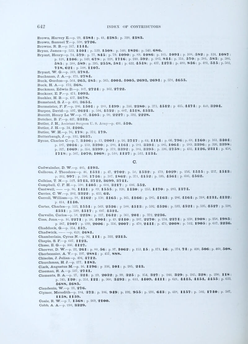 Brown, Harvey E.—p. 29, 4384; p. 41, 4385; p. 320, 4383. Brown, Samuel T.—p. 598, 2726. Browne, R. B.—p. 1517, 1144. Bryan, James—p. 533, 1401 ; p. 539, 1508; p. 540, 1826; p. 541, 686. Bryant, Henry-p. 74, 579; p. 77, 845; p. 79, 1©9«; p. 89, 1086; p. 105, 1091: p. 108, 582; p. 124, 1087; p. 128, 1106; p. 149, 678 ; p. 228, 1716; p. 240, 592; p. 283, 811: p. 351, 570; p. 381, 583; p. 386, 585; p. 388, 589; p. 395, 2558, 581; p. 422, 4548; p. 437, 1273 ; p. 480, 846; p. 481, 515 ; p. 502, 718, 621; p. 508, 1107. Bryant, W. Or.—p. 319, 3784. Buchanan, J. A.—p. 171, 2784. Buck, Gurdon—p. 564, 265, 485; p. 565, 4004, 4005, 2693, 2694; p. 578, 4655. Buck, H. A.—p. 172, 368. Buckman, Edwin D.—p. 107, 2724; p. 102, 2722. Buckner, E. P.—p. 471, 1093. Buehler, H. B.—p. 437, 3678. Bumstead, S. J.—p. 493, 3654. Burmeister, F. P.—p. 286, 1501; p 288, 1499; p. 316, 2380; p. 373, 4512; p 115. 1171: p 440, 3204. Burpee, David—p. 297, 2624 ; p. 594, 4532; p. 007, 1518, 4533. Burritt, Henry Le W.—p. 87, 3405 ; p. 90, 2227 ; p. 392, 2228. Butcher, B. P.—p. 427, 3332. Butler, J. H, Assistant Surgeon U. S. Army—p. 491, 510. Butler, J. H.—p. 34, 4206. Butler, W. H.—p. 70, 178; p. 372, 179. Butterbaugh, J.—p. 112, 2637. Byrne, Charles C—p. 7, 34©6; p. 13, 2001; p. 20, 3747; p. 04, 1114; p. 06, 796; p. 68, 1160; p. 161, 3404; p. 187, 2016; p. 239, 3390: p. 280, 1161; p. 281. 3394; p. 285, 1064; p 2-9. 3396; p. 326, 3398; j). 327, 1069; p. 354, 3399; p. 379, 3392; p. 384, 3395; p. 390, 3758; p. 432, 1126, 2311; p. 458, 1718; p. 507, 1070, 1068; p. 510, 1127; p. 512, 1134. c. Cadwalader, D. W.—p. 405, 4193. Calhoun, J. Theodore—p. 40, 1531; p. 47, 2702; p. 50, 1532; p. 179, 1029; p. 250, 1515; p. 257, 1513; ]>. 202, 997; p. 310, 1746; p. 317, 1862; p. 371, 4152; p. 595, 4561; p. 000, 4562. Calkins, T. N.—p. 523, 3743, 3742, 3699, 3741. Campbell, C. P. H.—p. 590, 1405; p. 004, 3217; p. 606, 552. Cantwell, p. 80, 1431; p. 89, 1555; p. 120, 1430; p 253, 1470; p. 283, 1374. Carrier, C. W.—p. 202, 3322; p. 433, 62. Carroll, William—p. 91, 4162; p. 130, 4165; p. 165, 4166; p. 285, 4163; p. 286, 4164; p. 318, 4131, 4132 ; p. 414, 4140. Carter, Charles—p. 533, 1554 ; p. 509, 2526 ; p 588, 4513; p. 592, 4526 ; p. 593, 4521; p. 595, 4527 i p. 59$ 4531 ; p. 599, 4517; p. 007, 4524. Carvallo, Carlos—p. 58, 2238; p. 227, 1642; p. 301, 201; p. 372. 2236. Cass, Jona.—p. 10, 2271 ; p. 20, 1904 ; p. 49, 244© ; p. 207, 2270; p. 234. 2374 ; p. 238. 1908 : p. 258, 19N5 i p. 207, 1907; p. 299, 2006; p. 350, 2007 ; p. 470, 2441; p. 471, 2008; p. 512. 1905; p. 017. 3236. Chaddock, G.—p. 354, 457. Chadwick, — p. 029, 4681. Chamberlain, Cyrus N.—p. 92, 111; p. 322, 2315. Chapin, S. P.—p. 017, 1123. Chase, E. G.—p. 166, 4127. Cheever, D. W.—p. 22, 261; p. 80, 56; p. 97, 1062 ; p. 153,15; p. 171, 16: p. 374. 71: p. 420, 506: p. 460, 50N. Cherbonnier, A. V.—p. 197, 2881; p. 457, 888. Chisolm, J. Julian—p. 494, 4712. Churchman, H. J.—p. 277, 1483. Clark, Augustus M.—p. 10, 1196; p 110, 101; p. 205, 243. Cleeman, R. A.—p. 517, 2741. Clements, B. A.—p. 27, 324; p. 29, 2032; p. 99, 325: p. 154, 327: p. 244. 3 29; p. 215, 328: p. 290, 118; p. 345, 120; p. 351, 121; p. 300, 3493; p. Oil, 4409, 4411; p. 621, 4445, 4151, 4455; p. 033. 4688, 4685. Clendenin, W.~p. 21, 276. Clymer, Meredith—p. 184, 373; p. 186, 949; p. 192, 955; p. 291, 643; p. 418, 1157; p. 502, 17-1© ; p. 507, 1158, 1159. Coale, R. W.—p. 7, 1568 ; p. 209, 21©©. Cobb, A. A.—p. 210, 3329.