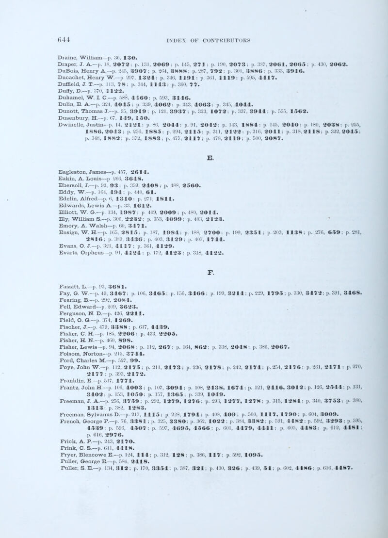 Draine, William—p. 30. 130. Draper, J. A.—p. 18, 2072; p. 131, 2069: p. 14.'., 271 : p. 190, 2073 : p. 387, 2061, 2065 : p. 430, 2G«2. DuBois, Henry A.—p. 245, 39©7; p. 204, 3888; p. 287, 792; p. 301, 3886: p. 333, 3916. Ducachet, Henry W.—p. 297, 1321; p. 346, 1191; p. 361, 1119; p. 595, 4117. Duffield, J. T.—p. 113, 78 ; p. 344, 1143; p. 360, 77. Duffy, D.—p. 370, 1122. Duhamel, W. I. C—p. 588, 4 560; p. 593, 3146. Duliu, E. A.—p. 324, 4045 ; p. 339, 4062; p. 343, 4963; p. 345, 4044. Dunott, Thomas J.—p. 95, 3919; p. 121, 3937; p. 323, 1072; p. 3:57, 3944; p. 555, 1562. Dusenbury, H.—p. 07, 149, 150. Dwindle, Justin—p. 14. 2121; p. 86, 2044; p. 91, 2042; p. 143, 18 84; p. 145, 2040 : p. 180, 2038; p. 255, 1886,2013; p. 256, 1885; p. 294, 2115; p. 311, 2122; p. 316, 2041; p. 318,2118; p.322,2©4»; p. 348, 1882; p. 372, 1883; p. 477, 2117; p. 478, 2119; p. 500, 2087. XL Eagleston, James—p. 457, 2614. Eakin, A. Louis—]) 266, 3648. Ebersoll, J.—p. 92, 93 ; p. 359, 2408 ; p. 488, 2560. Eddy, W.—p. 164, 494; p. 440, 61. Edelin, Alfred—p. (i, 131©; p. 271, 1811. Edwards, Lewis A.—p. 33, 1612. Elliott, W. G.—p. 134, 1987; p 409, 2009 ; p. 480, 2014. Ely, William S.—p. 300, 2232; p. 353, 4099; p. 403, 2 1 23. Emory, A. Walsh—p. 00, 3471. Ensign, W. H — p. 105, 2815; p. 187, 1984; p. 188, 2700; p. 199, 2351; p. 203, 1138; p. 276, 659; p. 281, 2816; p. 389 3436; p. 403, 3129; p. 407, 1744. Evans, O. J.—p. 321, 4117; p. 301, 4129. Evarts, Orpheus—p. 91, 4124 ; p. 172, 4123 ; p. 318, 4122. F. Fassitt, L.—p. 93, 3681. Fay, G. W.—p. 49, 3467; p. 10G, 3465; p. 150, 3466; p. 199, 3214; p. 229, 1795;p.33o, 3472; p. 391, 3468. Fearing, B.-—p. 292, 2084. Fell, Edward—p. 209, 3623. Ferguson, N. D.—p. 426, 2211. Field, O. G.—p. 374, 1269. Fischer, J.—p. 479, 3388; p. 617, 4439. Fisher, C. H.—p. 185, 2206 ; p. 433, 2 2 05. Fisher, H. N.—p. 460, 898. Fisher, Lewis—p. 94, 2068; p. 112, 267; p. 164, 862; p. 338, 2048; p. 386, 2067. Folsom, Norton—p. '215, 3744. Ford, Charles M.—p. 527, 99. Foye, John W.—p 112, 2175 ; p. 211, 2173 ; p. 236, 2178; p. 242, 2174; p. 254, 2176 ; p. 261, 2171 : p. 270* 2177; p. 393, 2 1 72. Franklin, E.—p. 517, 1771. Frantz, John H—p. 100, 4003; p. 107, 3094; p. 108, 2438, 1674; p. 121, 2416, 3012; p. 126, 2544; p. 131, 3402; p. 153, 1050; p. 157, 1365; p. 339, 1049. Freeman, J. A.—p. 256, 3759; p. 292, 1279, 1276; p. 293, 1277, 1278; p. 315, 1281; p. 340, 3753 ; p. 380, 1313; p. 382, 1283. Freeman, Sylvanus D.—p. 217, 1115; p. 228, 1791; p. 408, 109 ; p. 500, 1117, 1790; p. 604, 3009. French, George F—p. 76, 3381; p. 325, 33SO; p. 362, 1022 ; p. 384, 3382: p. 591, 1182; p. 592, 3293 ; p. 595, 4539; p. 596, 4507; p. 597, 4695, 4566; p. 601, 4479, 4441; p. 605, 4483; p. 612, 4481: p. 616, 2976. Frick, A. P.—p. '243, 2 1 70. Frink, C. S.—p. 611, 4418. Fryer, Blencowe E.—p. 124, 114; p. 312, 128; p. 386, 117: p. 592, 1095. Fuller, George E.—p. 586, 2418. Fuller, S. E.—p 134, 312; p. 170, 3354: p. 387, 321; p. 430, 326; p. 439, 54; p. 602, 4486; p. 616, 4487.