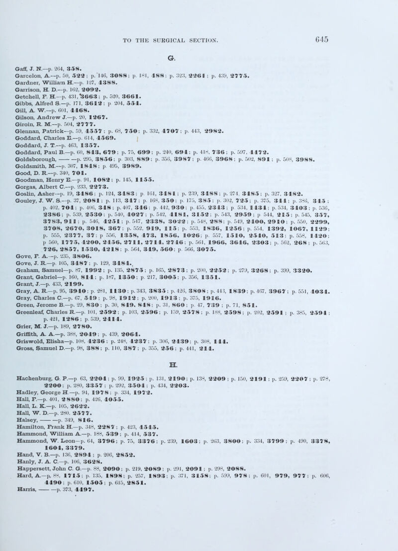 G45 Gr. Gaff, J. N*.—p. 264, 358. Garcelon, A.—p. 50, 522; p.'146, 3088; p. 181, 488; p. 323, 226B ; p. 439, 2775. Gardner, William H.—p. 127, 4388. Garrison, H. D.—p. 162, 2092. Getchell, F. H.—p. 431, 3663 ; p. 520, 3661. Gibbs, Alfred S.—p. 171, 3612; p 204, 554. Gill, A. W.—p. 601, 4468. Gilson, Andrew J.—p. 20, 1267. Giroin, R. M.—p. 504, 2777. Glennan, Patrick—p. 59, 4557 ; p. 68, 750; p. 332, 4707; p. 443, 2982. Goddard, Charles R—p. 614, 4569. Goddard, J. T.—p. 463, 13 5 7. Goddard, Paul B.—p. 60, 843, 679; p. 75, 699; p. 240, 694; p. 418, 736; p. 597, 4472. Goldsborough, p. 295, 3856; p. 303, 889; p. 356, 3987; p. 466, 3968; p. 502, 891; p. 508, 3988. Goldsmith, M.—p. 307, 1848; p. 495, 3989. Good, D. R.—p. 340, 701. Goodman, Henry E.—p. 91, 1082 ; p. 145, 1155. Gorgas, Albert C—p. 233, 2273. Goslin, Asher—p. 19, 3486; p. 124, 3483; p. 161, 3481; p. 239, 3188; p. 274, 3485; p. 327, 3482. Gouley, J. W. S.—p. 37, 2081; p. 113, 347; p. 168, 350; p. 175, 385; p. 302, 725; p. 375, 344; p. 386, 345 ; p. 402, 704; p. 406, 348; p. 407, 346; p. 442, 930; p. 455, 2343; p 534, 1434; p. 534, 3403; p. 536, 2386; p. 539, 2530; p. 540, 4027; p. 542, 4181, 3152; p. 543, 2959; p 544, 2 1 5; p. 545, 357, 3783, 911 ; p. 546, 4251; p. 517, 2338, 3022; p. 548, 288; p. 549, 2400, 2910; p. 550, 2299, 3708, 2670, 3018, 367; p. 552, 919, 115; p. 553, 1836, 1256; p. 554, 1392, 1067, 1129; p. 555, 2377, 37; p 556, 1358, 473, 1856, 1026; p. 557, 1510, 2540, 513; p. 558, 1420; p 560, 1775, 4200, 2456, 2711, 2714, 2746; p. 561, 1966, 3646, 2303; p. 562, 268 ; p. 563, 726, 2857, 1530, 4218; p. 564, 349, 560; p. 566, 3075. Gove, F. A—p. 235, 3806. Gove, J. R.—p. 105, 3487; p. 129, 3484.. Graham, Samuel—p. 87, 1992; p. 135, 2875; p. 165, 2873; p. 200, 2252; p. 279, 3268; p. 399, 3320. Grant, Gabriel—p. 160, 814; p. 187, 1350; p. 217, 3005; p. 356, 1351. Grant, J.—p. 433, 2199. Gray, A. R.—p. 95, 3940; p. 281, 1130; p. 343, 3835 ; p. 426, 3808 ; p. 443, 1839; p. 467, 3967 ; p. 551, 4034. Gray, Charles C—p. 67, 549 ; p. 98, 1912; p. 200, 1913; p. 375, 1916. Green, Jerome B.—p. 29, 830; p. 30, 849, 848; p. 31, 860; p. 47, 739 ; p. 71, 851. Greenleaf, Charles R.—p. 101, 2592; p. 103, 2596; p. 159, 2578; p. 188, 2598; p. 202, 2591; p. 385, 2594; p. 421, 1286 ; p. 539, 2414. Grier, M. J.—p. 189, 2780. Griffith, A. A.—p. 388, 2049; p. 439, 2064. Griswold, Elisha—p. 108, 4236; p. 248, 4237; p. 306, 2439; p. 308, 144. Gross, Samuel D.—p. 98, 388; p. 110, 387; p. 355, 256; p. 441, 214. H. Hachenburg, G. P.—p 63, 2204; p. 99, 1925 ; p. 131, 2190; p. 138, 2209 ; p. 150, 2191 ; p. 259, 2207 ; p. 278, 2200; p. 280, 3357 ; p. 292, 3504 ; p. 434, 2203. Hadley, George H —p. 94, 1978; p. 334, 1972. Hall, P.—p. 401, 2 880; p. 426, 4055. Hall, L. K.—p. 105, 2622. Hall, W. D.—p. 280. 2577. Halsey, p. 349, 8 1 6. Hamilton, Frank H—p. 348, 2287; p. 423, 4545. Hammond, William A.—p. 188, 539; p. 414, 537. Hammond, W. Leon-p. 64, 3796; p. 75, 3376 ; p. 239, 1603; p. 263, 3800; p. 334, 3799; p. 490, 3 3 7 8, 1604, 3379. Hand, V. B.—p. 136, 2894 ; p. 206, 2852. Hanly, J. A C—p. 106, 3628. Happersett, John C. G.—p. 88, 2090; p. 219, 2089; p. 291, 2091; p. 298, 2088. Hard, A—p, 88, 1715; p. 135, 1898; p. 257, 1893; p. 371, 3158; p. 599, 9 7 8; p. 601, 979, 977: p. 606, 4490 ; p. 610, 1505 ; p. 615, 2851. Harris, p. 373, 4497.