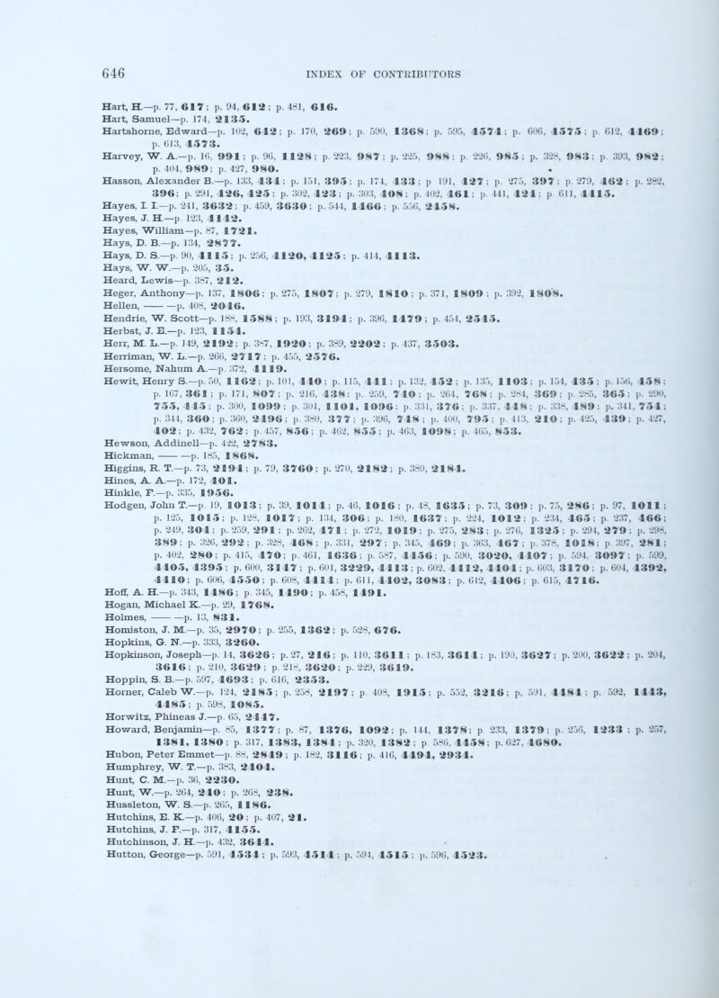 Hart, H.—p. 77, 617 ; p. 94,612; p. 481, 616. Hart, Samuel—p. 174, 2135. Hartshome, Edward—p. 102, 612; p. 170, 269; p. 590, 1368; p. 595, 1571; p. 606, 4575: p. 612, 4469; p. 6J3, 4573. Harvey, W. A.—p. J(i, 991; p. 9G, 1128; p. 223, 987; p. 225, 988; p. 22(5, 985; p. 328, 983; p. 39:5, 982; p. 404, 989; p. 427, 980. Hasson, Alexander B.—p. 13:5,434; p. 151, 395; p. 174, 433; p 191, 427 ; p. 275, 39 7; p. 279, 462; p. 282, 396; p. 291, 426, 425 ; p. 302, 423; p. 303, 408; p. 102. 461; p 441, 121; p till, 4 115. Hayes, I. I—p. 211, 3632; p. 459, 3630; p. 544, 1466; p. 556, 2158. Hayes, J. H—p 123, 4142. Hayes, William—p. 87, 1721. Hays, D. B.—p. 134, 2877. Hays, D. S.—p. 90, 4115; p. 256, 4120, 4125; p. 414, 4113. Hays, W. W.—p. 205, 35. Heard, Lewis—p. 387, 212. Heger, Anthony—p. 137. 1806; p. 275, 1807; p. 279, 1810; p. 371, 1809 : p. 392, 1808. Hellen, p. 408, 2046. Hendrie, W. Scott—p. 188, 1588; p. 193, 3194; p. 390, 1479; p. 454, 2545. Herbst, J. E.—p. 123, 1154. Herr, M. L.-p. 149, 2192; p. 387, 1920; p. 389, 2202; p. 437, 3503. Herriman, W. L.—p. 260, 2717; p. 455, 2576. Hersome, Nahum A.—p. 372, 4119. Hewit, Henry S.—p. 50, 1162; p. 101, 440; p. 115, 441; p. 132, 452 ; p. 135, 1103; p. 154, 435; p. 156. 458; p. 167, 361; p. 171, 807; p. 216, 438: p. 259, 740: p. 204, 768; p. 284, 369: p. 285, 365: p. 290, 755,445; p. 300, 1099; p. 301, HOI, 1096; p. 331, 376; y. 337, 3 S W : p. 338, 1*9: p. 341,7 54; p. 344, 360; p. 360, 2496; p. 380, 377; p. 3%, 748; p. 400, 795: p. 413, 210; p. 425, 439; p. 427, 402; p. 432, 762; p. 457, 856; p. 402, 855; p. 403, 1098; p. 465, S53. Hewson, Addinell—p. 122, 2783. Hickman, p. 185, 1868. Higgins, R. T.—p. 73, 2194; p. 79, 3760; p. 270, 2482; p. 380, 2184. Hines, A. A.—p. 172, 4©1. Hinkle, F.—p. 335, 1956. Hodgen, John T.—p. 19, 1013; p. 39, 1014 ; p. 40, 1016 ; p. 48, 163 5 ; p. 73, 309 ; p. 75, 2 8 6 ; p. 97, 1011 ; p. 125, 1015; p. 128, 1017; p. 134, 306; p. 180, 1637; p. 224, 4012; p. 234, 465; p. 237, 466; p. 249, 304; p. 259, 291; p. 262, 474 ; p. 272, 1019 ; p. 275, 283 ; p. 276, 1325 ; p. 294 , 2 7 9 ; y. 298, 389; p. 326, 292; p. 328, 468; p. 331, 297; p. 345, 469; p. 363, 467; p. 378. 1018; p. 397, 281; p. 402, 280; p. 415, 470; p. 461, 1636; p. 587, 4456; p. 590, 3020, 4407; p. 594. 3097 ; p. 599, 4405,4395; p. 600, 3147; p. 601, 3229, 4413 ; p. 602. 4412, 4 lO 1; p. 003, 3 1 70: p. 604, 4392, 4410; p. 606, 4550; p. 608, 4414; p. 611, 4402, 3083; p. 612, 4406; p. 615, 4746. Hoff, A. H.—p. 343, I486; p. 345, 1490; p. 458, 1491. Hogan, Michael K.—p. 29, 1768. Holmes, p. 13, 831. Homiston, J. M.—p. 35, 2970; p. 255, 1362; p. 528, 676. Hopkins, G. N.—p. 333, 3260. Hopkinson, Joseph—p. 14, 3626; p. 27, 216; p. 110, 3611; p. 183, 3611; p. 190, 3627; p. 200, 3622; p. 204, 3616; p. 210, 3629; p. 218, 3620; p. 229, 3619. Hoppin, S. B.—p. 597, 4693; p. 616, 2353. Horner, Caleb W.-p. 124, 2 1 85; p. 258, 2197; p 408, 1915; p. 552, 3216; p. 591, 4181: p. 592, 1 1 13, 4485; p. 598, 4085. Horwitz, Phhieas J.—p. 65, 2447. Howard, Benjamin—p. 85, 1377; p. 87, 1376, 1092; p. 144, 13 7 8; p 233, 1379; p. 256, 1233 ; p. 257, 1381, 1380; p. 317, 1383, 1384; p. 320, 1382; p 580, 4458; p. 627, 46SO. Hubon, Peter Emmet—p. 88, 2849; p. 182, 3116; p. 416, 4491, 2931. Humphrey, W. T.—p. 383, 2404. Hunt, C. M.-p. 36, 2230. Hunt, W.—p. 264, 240; p. 268, 238. Hussleton, W. S.—p. 265, 1186. Hutchins, E. K.—p. 406, 20; p. 407, 21. Hutchins, J. F.—p. 317, 4155. Hutchinson, J. H.—p. 432, 3644. Hutton, George—p. 501, 4531; p. 593, 4514 ; p. 594, 4515 ; y. 596, 1523.