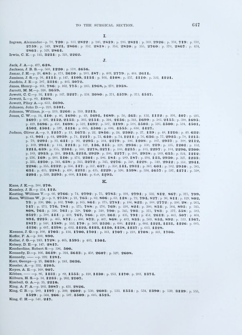 I. Ingram, Alexander—p. 78, 729; p. 113, 2822; p. 246, 2819; p. 286, 2824 ; p. 30!), 2926; p. 334, 719: p. 338, 2759: p. 349, 2821, 2866; p. 352, 2818; p. 354, 2820; p. 355, 2769: p. 370, 2867; p. 434, 2865 ; p. 529, 2864. Irwin, C. K.—p. 145, 3234; p. 321, 2262. J. Jack, J. A.—p. 477, 648. Jackson, J. B. S.—p. 563, 1229 ; p. 578, 4656. Jamar, J. H.—p. 28, 685; p. 171, 3619 ; p. 203, 4 8 7; p. 409, 2779; p. 404, 2611. Jamison, J. S.—p. 91, 4114; p. 147, 4199, 3134; p. 1(54, 4198; p. 257. 4119; p. 3>2, 4121. Jandrin, J. E—p. 387, 3316; p. 403, 39 7 2. Janes, Henry—p. 161, 786; p. 162, 775; p. 243, 1968, p. 278, 1938. Jarrett, M. M.—p. 326, 3659. Jewett, C. C—p. 92, 123; p. 147, 3227; p. 234, 3989; p. 371, 4579; p. 373, 4547. Jewett, L.—p. 89, 4298. Jewett, Pliny A.—p. 633, 4699. Johnson, John D.—p. 223, 3491. Johnson, William, jr.—p. 219, 3266; p. 359, 3213. Jones, C. W.—p. 14, 419; p. 46, 1699; p. 49, 1691, 1689; p. 50, 463; p. 132, 1112; p. 191, 497; p. 295, 1697; p 297, 2152, 2153; p. 303, 2154; p. 304, 2156; p. 341, 1699; p. 383, 2155; p. 390, 1695; p. 429, 1696; p. 458, 1698; p. 522, 1692; p. 587, 3199; p. 583, 4593; p. 593, 4599; p. 594, 4591, 4592, 4594; p. 597, 4416; p. 605, 4596; p. 606, 4555; p. 616, 4427. Judson, Oliver A—p. 9, 1257; p. 13, 1673; p. 22, 2846; p. 24, 2392; p. 27, 139 ; p. 48, 1216; p. 49, 632; p. 61, 991; p. 64, 2939; p. 71, 1217; p. 73, 649; p. 74, 1211; p. 76, 636; p. 77, 2925 ; p. 78, 1215; p. 79, 2294; p. 93, 641; p. 99, 2295; p. 104, 2479; p. 106, 1298; p. 107, 2937; p. 108, 2112, p. 109, 2944; p. 114, 1213; p. 127, 146, 145; p. 128, 2936; p 130, 219; p. 135, 1291; p. 152, 1214, 639; p. 155, 2394; p. 160, 2278, 3271; p. 130, 4235; p. 133, 2297; p. 184, 2296, 2399; p. 189, 2935; p. 201, 2943, 4234, 2929; p. 206, 2277; p. 208, 2938; p. 209, 635; p. 224, 12 1 2; p. 236, 169; p. 260, 149; p. 274, 2391; p. 286, 184; p. 289, 187; p. 294, 143, 2939; p. 327, 4233; p. 335, 4239; p. 341, 638; p. 343, 3272; p. 345, 2276; p. 348, 4228; p. 349, 2942; p. 351, 2941, 2286; p. 355,4232; p. 356, 147; p. 357, 637; p. 358, 141, 2931; p. 363, 691; p. 382, 2949; p. 385, 634; p. 415, 2284; p. 430, 4231; p. 435, 4229; p 590, 1598; p. 594, 4657; p. 597, 4471; p. 598, 4294; p. 599, 3295; p. 608, 15 1 6; p. 6i0, 4293. K. Kane, J. K.—p. 388, 279. Keasley, J. B.—p. 254, 112. Keating, William V.—p. 66, 2766; p 74, 2792; p. 75, 2785; p. 191, 2794; p 332, 812, 867; p. 375, 799. Keen, William W., jr.—p. 9, 2758; p. 21, 765; p. 02, 896; p. 63, 148; p. 79, 794, 827; p 96, 811; p. 129, 892, 73; p. 130, 26; p. 162, 789; p. 165, 864; p. 175, 2781; p. 186, 823; p. 188, 2772; p. 206, 28; p. 263, 747; p. 273, 776, 784; p. 275, 788; p. 276, 769; p. 291, 824; p. 300, 834; p. 304, 893; p. 325, 898, 764; p. 326. 761; p. 328, 769; p. 340, 799; p. 345, 793; p. 375, 783; p. 377, 558; p. 383, 2527; p. 388,444; p. 419, 767, 766; p. 428, 364; p 435, 791; p. 454, 2613; p. 403, 59 7; p. 464, 894, 2225; p. 405, 8 74; y. 466, 8 7 3; p. 467, 868; p. 483, 835; p. 509, 852, 892; p. 533, 1567, 1817; p. 548, 1589; p. 553, 179; p. 569, 2526; p. 600, 4424; p. 602, 4421, 4431, 4426; p. 605, 4436; p. 607, 4398; p. 612, 4422, 4423, 4449, 4438, 4437; p. 613, 4428. Keenon, J. G.—p. 100, 1793; p. 114, 1799, 1791; p. 161, 1797 ; p. 218, 1798; p. 441, 1796. Keffer, F. A—p. 100, 899. Keller, J. G.—p. 243, 17 28; p. 465, 1595; p 483, 1594. Kelsey, D. E.—p. 147, 2847. Kenderdine, Robert S.—p. 396, 599. Kennedy, D.—p. 166, 3649; p. 324, 3643; p. 458, 2697; p. 529, 2698. Kennedy, p. 292, 1281. Kerr, George—p. 25, 3635 ; p. 241, 3636. Kessler, A.—p. 332, 4295. Keyes, A. E.—p. 168, 997. Kibbee, p. 86, 1431; p 89, 1555; p. 120, 1439; p. 253, 1479; p. 283, 1374. Kilburn, H. S.—p. 14, 1235; p. 262, 2197. Kimball, G. A.—p. 35, 2219. King, A. F. A.—p. 202. 3987; p. 431, 2826. King, C. B.—p. 280, 1197; p. 309, 2692; p. 530, 2693; p. 533, 1554; p. 534, 1399; p. 539, 3139; p. 555, 1529 ; p. 564, 266; p. 587, 4599; p. 605, 4525. King, C. H.—p. 541, -247.