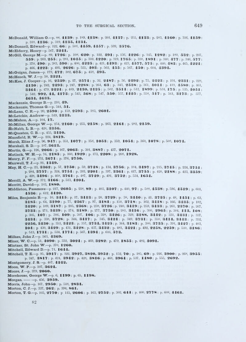 McDonald, William O.—p. 88, 4139; p. 189, 4138; p. 201, 4137; p. 255, 4133; p. 283, 41GO; p. 316, 4159; p. 318, 4136; p. 319, 4135, 4134. McDonnell, Edward—p. 122, 66; p. 588, 4459, 4457; p. 599, 3576. McElderry, Henry—p. 567, 3241. McGill, George M.—p. 89, 1726; p. 108, 620; p. 122, 491; p. 136, 4226; p. 145, 1282; p. 180, 532; p. 207, 559; p. 209, 255; p. 281,1045; p. 310,4220; p. 319, 1765; p. 338, 1891; p. 340, 477 ; p. 340, 5 7 7 ; p. 370,490; p. 383, 590; p. 400, 4225; p. 421,4493; p. 423, 4577,575; p. 440, 483; p. 405, 4224 ; p. 466, 4223; p. 495, 2626; p. 555, 403; p. 562, 455; p. 567, 450; p. 604, 4394. McGuigan, James—p. 179, 472; 382, 675; p. 418, 493. McHench, W. J.—p. 50, 3321. McKee, J. Cooper—p. 16, 2539; p. 27, 2574; p. 32, 2487; p. 36, 2492; p. 75, 2423 ; p. 191, 2331; p. 228, 4130; p. 242, 2493; p. 247, 2288; p. 264, 63; p. 343, 2538; p. 361, 4©14; p. 419, 4580; p. 461, 3464; p. 479, 2424; p. 489, 2430, 2425; p. 502, 3514; p. 512, 1899; p. 534, 175; p. 535, 4051 ; p. 542, 992, 44, 4173; p. 543, 568; p. 547, 550; 557, 1425; p. 558, 5 1 7; p. 561, 3173; p. 577, 4634, 4633. Mackenzie, George B.—p. 210, 49. Mackenzie, Thomas G.—p. 344, 51. McLean, C. R.—p. 99, 2590; p. 159, 2593; p. 183, 2601. McLetchie, Andrew—p. 519, 3133. McMahon, A.—p. 104, 17. McMillan, George W — p. 254, 2160; p. 255, 2158; p. 263, 2161; p. 282, 2159. McNabb, L. B.—p. 428, 3356. McQuesten, C. B.—p. 455, 3410. Mansfield, R. W.—p. 224, 3819. Marsh, Elias J.—p. 96, 947; p. 351, 1077; p. 358, 1053; p. 359, 1054; p. 360, 1078; p. 508, 1074. Marshall, S. D.—p. 187, 3613. Martin, G.—p. 126, 2066; p. 167, 2063; p. 301, 3887; p. 437, 2071. Matlack, W. H.—p. 76, 2 1 83; p. 160, 1929 ; p. 173, 2208 ; p. 208, 1928. Maury, F. F.—p. 272, 3671 ; p. 376, 2750. Maxwell, T. J.—p. 91, 1349. May, H. C—p. 23, 3362; p. 57, 3750; p. 59, 3748; p. 134, 3756; p. 184, 3497; p. 215, 3745 ; p. 224, 3751 ; p. 284, 3757; p. 324, 3754; p. 393, 2201; p. 397, 3361; p. 417, 3755; p. 420, 2188; p. 423, 3359; p. 428, 3496; p. 468, 3761; p. 487, 3749; p. 491, 3752; p. 534, 1654. Merrill, A. W.—p. 372, 3166 ; p. 513, 4204. Merritt, David—p. 183, 1880. Middleton, Fassmore—p. 217, 2605; p. 218, 89; p. 403, 3107; p. 440, 97; p. 588, 4538; p. 596, 4519; p. 601, 4536; p. 612, 4420. Miles, Benjamin B.—p. 10, 3415; p. 17, 3413; p. 20, 3729; p. 38, 3440; p. 41, 3725; p. 48, 1451; p. 03, 3185; p. 64, 3190; p. 77, 2367; p. 97, 3184; p. 150, 3718; p. 162, 3418; p. 166, 3435; p 182, 3420; p. 189, 3187; p. 205, 2368; p. 238, 3726; p. 240, 3419; p. 259, 3433; p. 261, 2370; p. 267, 3733; p. 271, 3439; p. 274, 3189; p. 277, 3730; p. 281, 3416; p. 300, 2965; p. 304, 113, 108; p. 305, 107; p. 306, 109; p. 307, 106; p. 328, 3426; p. 329, 3188, 3442; p. 331, 3431; p. 337, 3434; p. 338, 3728; p. 344, 3417; p. 345, 3424; p. 349, 3731; p. 350, 3414, 3443; p. 352, 2256, 3430; p. 353, 3423; p. 357, 3734, 3425; p. 304, 3183; p. 380, 3735; p. 391, 3427; p. 403, 104; p. 430, 3429; p. 431, 3428; p. 437, 3432; p. 481, 3421; p. 492, 2258, 2259; p. 510, 3186; p. 513, 1731; p. 534, 1774; p. 567, 1394; p. 616, 573. Milhau, John J.—p. 563, 4369. Miner, W. C—p. 51, 4090; p. 332, 3024; p. 469, 3282; p. 479, 18 5 5; p. 482, 4091. Mintzer, St. John W.—p. 370, 1260. Mitchell, Edward D.—p. 71, 1644. Mitchell, T. E.—p. 95, 3917; p. 122, 3927, 3820, 3952; p. 152, 70; p. 185, 69; p. 226, 3900; p. 26H, 3955; p. 347, 3817; p. 424, 3942; p. 428, 3816; p. 468, 3964; p. 537, 1480; p. 555, 2692. Montgomery, J. S.—p. 407, 4242. Moon, W. P.—p. 107, 3624. Moore, J.—p. 379, 2060. Morehouse, George W.—p. 6, 1199; p. 65, 1198. Morgan, p. 456, 3959. Morris, John—p. 167, 2950; p. 518, 2834. Morton, C. J.—p. 337, 262; p. 394, 861. Morton, T. G.—p. 105, 2770; p 115, 26©6; p. 163, 2752; p. 302, 644; p. 400, 2 7 7 8; p. 608, 4461. S-2