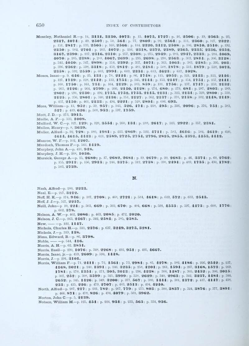 Moseley, Nathaniel R.—p. 14, 3131, 3130, 4073; p. 15, 1075, 1727; p. 16, 2506; p. 19, 2565; p. 23, 2317, 4074; p. 49, 2507; p. 50, 561; p. 77. 2809; p. 92, 2564; p. Ill, 2360; p. 1J7, 2322; p. 131, 2817; p. 133, 2505 ; p. 168, 2566; p. 184, 2320, 3112, 2508: p. 186, 2810, 2510; p. 192, 2350; ]>. 202, 2701 ; p. 203, 4072; p. -210, 2318, 2372, 2389, 2365, 2335; 2336, 2352, 3167, 2390; p. 217, 2316, 2310: p. 257, 2308; p. 275, 2949; p. 2-2. 2917, 2333; p. 284, 4069, 4070; p. 285, 2388; p. 2*8, 4067, 2699; p. 295, 2698; p. 298, 2563; p. 303, 281 1; p. 306, 3128 ; p. 342, 4040; p. 347, 2898; p. 354, 2392; p 357. 4071; p. 363, 1065; p. 383, 2185: p. 395, 203; p. 396, 2362; p. 398, 3318 ; p. 459, 2812; p. 481, 2484; p. 508, 1878; p. 511, 1879; p. 518, 3073, 2358; p. 592, 2559: p. 603, 2994; p. 609, 2334; p. 613, 4623; p 617, 1028. Moses, Isaac—p. 9, 646; p. 25, 131; p. 78, 2124; p. 86, 1748; p. 115, 2952; p. 121. 2143; p. 123, 2116; p. 127, 1719; p. 128, 2112; p. 133, 1754; p. 145, 2111: p. 153. 21 17; p. 151, 1751: p. 157, 2111 : p. 160, 1750; p. 101, 731; p. 1(14, 2129; p. 183, 859; p. 191, 1756; p. 237, 17 1 7; p. 259, 2132; p. 263, 2126; p 264, 2799; p. 266, 2140, 2128; p. 274, 680; p. 279, 681; p. 287, 2N03: p 289, 2802; p 291, 2130; p. 292, 1755, 1752, 1753, 2145, 2131 : p. 323, 2 1 31 : p. 3.29, 2800; p. 330, 2125; p. 336,2801; p. 340,2136; p.351, 2127; p.362, 2187; p. 378, 2138; p 382,2148,2149; p. 457, 2150; p. 461, 2133; p. 494, 2221; p 528, 2804; p. 606. 693. Moss, William—p. 13, 952; p. 39, 957; p. 143, 526, 171; p. 218, 495; p. 316, 2096; p. 376, 751; p. 383, 527; p. 419, 626; p. 508, 953; p. 597, 1759. Mott, J. D.—p. 273, 3915. Mudie, A. F.—p. 333, 1008. Mulford, W. C.—p. 127, 129; p. 128, 3554; p. 260, 134; p. 288, 2617; p. 343, 2922; p. 357, 2381. Mullen, Henry—p. 8, 3639. Muller, Alfred-p. 92, 728; p. 180, 1981; p. 223, 2869; p. 522, 4711; p. 583, 16 1 6; p. 584, 4619; p 620, 4614, 4615, 4443; p. 621, 2589, 2725, 2754, 2796, 2825, 2855, 1391, 4153, 1 112. Munroe, W. F.—p. 102, 1207. Murdoch, Thomas F.—p. 566, 1419. Murphey, John A.—p. 418, 948. Murphey, J. H.—p. 268, 1030. Mursick, George A.—p. 15, 2680; p. 17, 2682, 2681; p. 19. 2679; p. 20. 2683; p. 46, 3371; p. 60, 2762; p. 155, 2912; p. 156, 2913; p. 246, 3375; p. 312, 2738; p. 398, 2494; p. 489, 1735; p. 490, 1782; p. 503, 2739. N. Nash, Alfred—p. 280, 2233. Neal, E.—p. 227, 3212. Neff, H. K.—p. 174, 946; p. 187, 2708; p. 468, 2721 ; p. 584, 4618; p. 619, 572; p. 633, 2543. Neff, J. J.—p. 527, 2257. Neill, John—p JO, 224; p. 303, 669; p. 362, 670; p. 404, 668; p. 591, 4553; p. 597, 4173; p. 600, 1776; p. 602, 378. Nelson, A. W.-p. 462, 2086; p. 463, 2085; p. 472, 2020. Nelson, J. C—p. 263, 2467; p. 342, 2584; p. 385, 2585. New, p. 122, 1147. Nichols, Charles H.—p. 311, 2376; p. 637, 3249, 3275, 3281. Nichols, J.—p. 319, 138. Nims, Edward, B.—p. 86, 3798. Noble, p. 544, 416. Norris, A. H.—p. 62, 3851. Norris, Basil—p. 290, 1076; p. 348, 2268; p. 493, 951; p. 495, 4667. Norris, Isaac, jr.—p. 459, 2609 ; p. 594, 1448. Norris, J.—p. 291, 3101. Norris, William F.-p. 71, 2411; p. 72, 1561; p. 73, 2984; p. 85, 4278; p. 182, 4186; p. 226, 2512: p. 237, 4168, 3©21; p. 240. 1391; p. 246. 3235; p. 258, 4201; p. 261, 1594; p. 267, 3168, 1573: p. 269, 1781; p. 270, 1354; p. 271, 305, 3013 ; p. 296, 4238; p. 300, 1487; p. 305, 2152; p. 306, 3015; p. 307, 252; p. 308, 3599; p. 325, 3999; p. 33-. 2629; p. 340, 2963; p. 342. 3237, 1481: p 344, 2652; p. 345, 1426; p. 349. 3200; p. 377, 567; p. 380, 1414; p. 381, 1372: p. 417. 4147; p. 418, 253; p. 435, 226; p. 479, 2707; p. 483, 2543: p. 494, 4240. North, Alfred-p. 207, 2 4 7 ; p. 241, 782 ; p. 267, 779 ; p. 275, 803 ; p. 300, 3837 ; p. 324, 3876 ; p. 577, 3891; p. 466. 871; p. 478, 826; p. 494, 4079 ; p. 501, 3962. Norton, John C—p. 5, 2439. Notson, William M.—p. 125. 454 ; p. 224, 934; p. 235, 56 5; p. 351, 936.