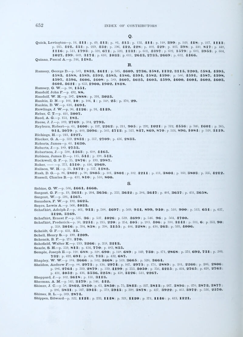 Q Quick, Lavington—p. 14,411; p. 49, 413; p. 81, 415; p. 132, 414; p. 148, 399; p. 149, 418; p. 217, 1113; p. 225, 421, 431; p. -221), 432; p. 396, 412, 428; p. 402, 429; p. 403, 398; p. 140, 817: p. 448, 1116; p. 511, 1793; p. 592, 671; p. 593, 1138; p. 601, 1397; p. 602, 1579; p 603, 3953; p. 604, 1027, 199; 609, 3174; p. 610, 1033; p. 611, 2613,'2733, 2669; p. 612, -1166. Quinan, Pascal A.—p. 346, 1181. R Ramsay, George D.-—p. 583, 1833, 4611; p. 585, 4609, 2736,4581, 1132, 3115, 3203, 4584, 4595, 4583, 4588, 4589, 4592, 4585, 4586, 4594, 4582, 4590; p. 586, 4591, 4587, 4598, 4597, 4596, 4606, 4608; p. 589, 1607, 4625, 4605, 4599, 4600, 4604, 4602, 4603, 4601,4621; p. 633,1900, 1902, 1818. Ramsey, G. W.—p. 90, 1551. Randolf, John P.—p. 492, 88. Randolf, W. H.—p. 387, 2888; p. 391, 3025. Rankin, D. N.—p. 10), lO; p. 106, 1 ; p. 148, 25; p. 170, 29. Rankin, D. W.—p. 616, 4694. Rawlings, J. W.—p. 90, 4126; p. 91, 4149. Reber, C. T.—p. 421, 3007. Reed, A. Gr.—p. 15:5, 181. Reese, J. J.—p. 189, 2769; p. 384, 2793. Reyburn, Robert—p. 61, 1600; p. 197, 2263; p. 211, 905 ; p. 292, 1021 ; p. 312, 1556; p. 346, 1601 ; p. 365, 914, 3079; p. 409, 3096; p. 503, 4713; p, 523, 817, 869, 870; p.524, 896, 1084; p. 528, 3119. Richings, HI—p. 241, 4227. Riecker, G. A—p. 339, 2831; p. 357, 2709; p. 436, 2833. Robarts, James—p. 61, 1630. Roberts, J.-p. 189, 2753. Robertson, J.—p. 590, 4463; p. 608, 4465. Robison, James D.—p. 115, 544; p. 198, 543. Rockwell, G. P.—p. 35, 2876; p. 199, 2987. Roher, p. 373, 4510; p. 416, 2969. Rulison, W. H.—p. 35, 1672; p. 337, 1482. Rush, D. G.—p. 86, 3802; p. 90, 3805; p. 101, 3801; p. 102, 4211 ; p. Ill, 3804; p. 160, 3803 ; p. 335, 4212. Russell, Charles B.—p. 433, 810; p. 510, 800. s. Sabine, G. W.—p. 586, 4661, 4660. Sargent, G. P.—p. 19, 3631; p. 204, 3656; p. 333, 3642; p. 384, 3647; p. 401, 3657; p. 431, 3658. Sargent, W.—p. 591, 4467. Saunders, P. W.—p. 192, 3625. Sayre, Lewis A.—p. 566, 4033. Schafhirt, Adolph J—p. 461, 913; p. 508, 4697; p. 509, 944, 899, 940; p. 510, 900; p. 513, 651; p, 637, 3120, 3169. Schafhirt, Ernest P.—p. 535, 36; p. 537, 4026; p. 539. 4699; p. 546. 96; p. 564 . 4 7 ©0. Schafhirt, Frederick—p. 30, 3251; p. 215, 220; p. 254, 405; p. 283, 406; p 3J0, 3141; p. 311, 6: p. 353, 90; p. 359, 3016; p. 394, 858; p. 398, 3155; p. 4U6, 3288; p. 430, 263; p. 593, 1006. Scheldt, O. P.—p. 431, 43. Schell, Henry S.—p 199. 4209. Schenck, B. P.—p. 271, 37 O. Schofield, Walter K.—p. 219, 3266; p. 359, 3213. Searle, S. H.—p. 359, 8 1 3; p. 434, 770; p. 483, 8 35. Semple, Joseph E.—p. 120, 688; p. 128, 690; p. 14S, 689: p. 149, 730; p. 171, 2868: p. 372, 692, 731; p. 389, 732; p. 422, 691; p. 426, 7 3 3; p. 432, 687. Shapley, W. W.—p 184, 3666; p. 512, 3668; p 519, 3665; p. 520, 3661. Sheldon, Andrew P.—p. 88, 2973; p. 130, 2974; p. 167, 2975; p. 171, 2889; p. 201, 2266: p. 206, 280« ; p. 286, 2764 ; p. 319, 2879 ; p. 339, 4199 ; p. 353, 4050; p. 356, 42 15; p. 424, 2765: p. 428, 2763 ; p. 431, 4052; p. 436, 3536, 3258; p. 43S, 3126; 511, 2267. Sheppard, J.—p. 102, 3618; p. 131, 3113. Sherman, A. M.—p. 543, 3479 ; p. 546, 442. Shimer, J. C—p 58, 3862, 3810; p. 63, 3850: p. 75, 3843; p. 227, 38 1 3; p. 267, 3896: ]<■ 270, 3872. 3877 ; p. 286, 3831; p. 327, 3913; p. 379, 3915; p. 398, 3878; p. 127. 3922; p. 163, 3972; p. 536, 2570. Shimer, R. L.—p. 389, 2874. Shippen, Edward—p. 122, 1124; p. 233, 1148; p. 321, 1120: p. 371, 1146: p. 413, 1121.