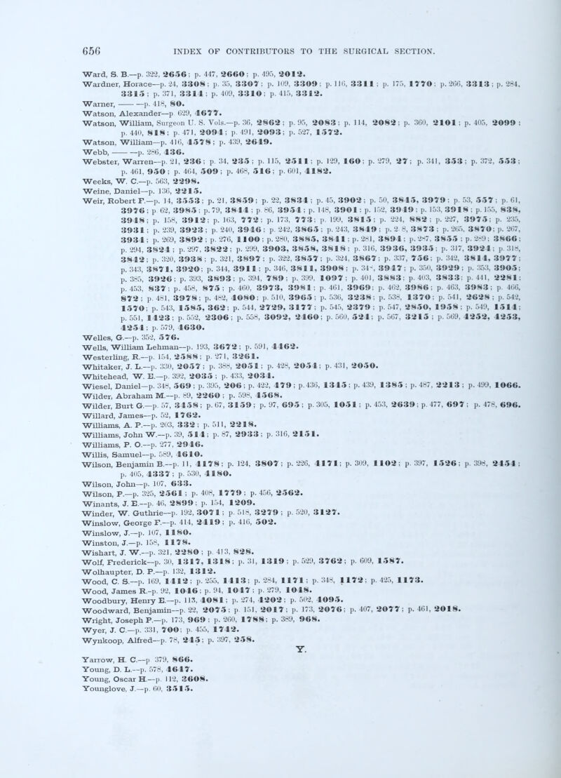 Ward, S. B.—p. 322, 2656; p. 447, 2660; p. 495, 2012. Wardner, Horace—p. 24, 3308 ; p. 35, 3307 ; p. 109, 3309 ; p. 116, 3311 ; p. 175, 1770 : p. 266, 3313 ; p. 284, 3315; p. 371, 3314; p. 409, 3310; p. 415, 3312. Warner, p. 418, §0. Watson, Alexander—p 029, 4677. Watson, William, Surgeon U. S. Vols.—p. 3G, 2§62 ; p. 95, 2083 ; p. 114, 2082; p. 300, 2101 ; p. 405, 2099 ; p. 440, 8 1 8; p. 471, 2094; p. 491, 2093; p. 527, 1572. Watson, William—p. 410, 4578; p. 439, 2649. Webb, p. 286, 436. Webster, Warren—p. 21, 236; p. 34, 235 ; p. 115, 2511; p. 129, 160; p. 279, 27; p. 341, 353 ; p. 372, 553; p. 461, 950 ; p. 404, 509; p. 468, 516; p. 601, 4182. Weeks, W. C—p. 503, 2298. Weine, Daniel—p. 130, 2215. Weir, Robert F.—p. 14, 3553; p. 21, 3859; p. 22, 3834; p. 45, 3902; p. 50, 3845, 3979; p. 53, 557; p. 01, 3976; p 02, 3985; p. 79, 3844 ; p 86, 3954 ; p. 148, 3901: p. 152, 3949; p. 153. 3918 : p. 155, 838, 3948; p. 158, 3912; p. 103, 7 7 2; p. 173, 7 7 3; p. 199, 3815; p. 224, 882; p. 227, 3975: p. 235, 3931; p. 239, 3923 ; p. 240, 3946 ; p. 242, 3865 ; p. 243, 3849 ; p. 2 8, 3873 ; p. 205, 3870: p. 267, 3934 ; p. 209, 3892 ; p. 270, HOO ; p. 280, 3885, 3841; p. 281, 3894 ; p. 287, 3855 ; p. 2-9; 3866; p. 294, 3824; p. 297, 3822; p. 299, 3903, 3858, 3818; p. 316, 3936, 3935; p. 317, 3921: p. 318, 3842; p. 320, 3938; p. 321, 3897; p. 322, 3857; p. 324, 3867; p. 337, 756; p. 342, 3814, 3977; p. 343, 3871, 3920; p. 344, 3911; p. 340, 3811, 3908; p. 34-, 3947; p. 350, 3929; p. 353, 3905; p. 385, 3926; p. 393, 3893; p. 394, 789; p. 399, 1©97 ; p. 401,3883; p. 403, 3 8 3 3; p. 441, 2281; p. 453, 8 3 7; p. 458, 875; p. 400, 3973, 3981; p. 461, 3969; p. 402, 3986; p. 463, 3983; p. 400, 872 ; p. 461, 3978; p. 482, 4080; p. 510, 3965; p. 536, 3238; p. 538, 1370; p. 541, 2628 ; p. 542, 1570; p. 543, 1585, 362; p. 544, 2729, 3177 ; p. 545, 2379 ; p. 547, 2850, 1958 ; p. 549, 15 1 4; p. 551, 1423; p. 552, 2306; p. 558, 3092, 2460; p. 500, 524; p. 507 , 32 1 5 ; p. 509, 4252, 4253, 4254; p. 579, 4630. Welles, G.—p. 352, 576. Wells, William Lehman—p. 193, 3672; p. 591, 4462. Westerling, R.—p. 154, 2588; p. 271, 3261. Whitaker, J. L.—p. 330, 2057; p. 388, 2051; p. 428, 2054; p. 431, 2050. Whitehead, W. B.—p. 392, 2035 ; p. 433, 2034. Wiesel, Daniel—p. 348, 569 ; p. 395, 206 ; p. 422, 479 ; p. 430, 1345 ; p. 439, 1385 ; p. 487, 2213 ; p. 499, 1066. Wilder, Abraham M.—p. 89, 2260 ; p. 598, 4568. Wilder, Burt G.—p. 57, 3458 ; p. 07, 3159 ; p. 97, 695 ; p. 305, 1051; p. 453, 2639; p. 477, 697 ; p. 478, 696. Willard, James—p. 52, 1762. Williams, A. P.—p. 203, 332 ; p. 511, 2218. Williams, John W.—p. 39, 514; p. 87, 2933; p. 316, 2151. Williams, P. O.—p. 277, 2946. Willis, Samuel—p. 589, 4610. Wilson, Benjamin B.—p. 11, 4178; p. 124, 3807; p. 220, 4 1 71; p. 309, 1102; p. 397, 1526; p. 398, 2454 : p. 405, 4337 ; p. 530, 4180. Wilson, John—p. 107, 633. Wilson, P.—p. 325, 2561; p. 408, 17 79 ; p. 450, 2562. Winants, J. E.—p. 40, 2899; p. 154, 1209. Winder, W. Guthrie—p. 192, 3071; p. 518, 3279 ; p. 520, 3127. Winslow, George P.—p. 414, 2419; p. 410, 502. Winslow, J.—p. 107, 1180. Winston, J.—p. 158, 1178. Wishart, J. W.—p. 321, 22SO ; p. 413, 828. Wolf, Frederick-p. 30, 1317, 1318; p. 31, 1319; p. 529, 3762; p. 609, 15 8 7. Wolhaupter, D. P.—p. 132, 1312. Wood, C. &.—p. 109, 1412; p. 255, 1413; p. 284, 1171 ; p. 348, 1172; p. 425, 1173. Wood, James R.-p. 92, 1046; p. 94, 1047 ; p. 279, 1048. Woodbury, Henry E.—p. 113, 4084; p. 274, 4202; p. 502, 4095. Woodward, Benjamin—p. 22, 2075; p 151, 2017; p. 173, 2076; p. 407, 2077; p. 401, 2018. Wright, Joseph P.—p. 173, 969; p. 260, 1788; p. 389, 968. Wyer, J. C—p. 331, 700; p. 455, 1742. Wynkoop, Alfred—p. 78, 245; p. 397, 258. Y. Yarrow, H. C—p 379, 866. Young, D. L.—p. 578, 4647. Young, Oscar H.—p. 112, 3608. Younglove, J.—p. 60, 3515.