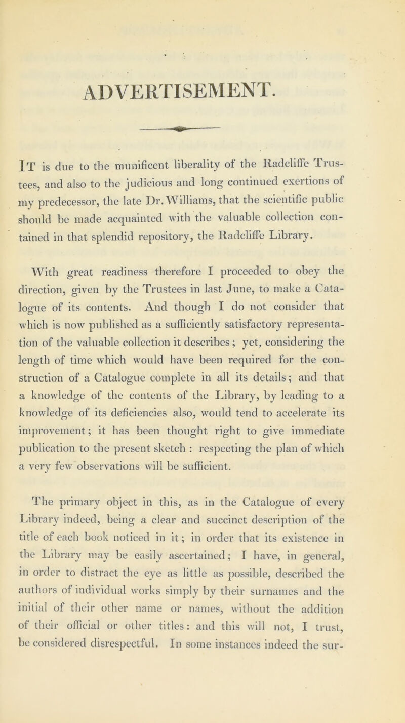 AD VERTISEMENT. IT is due to the munificent liberality of the Radcliff'e Trus- tees, and also to the judicious and long continued exertions of my predecessor, the late Dr. Williams, that the scientific public should be made acquainted with the valuable collection con- tained in that splendid repository, the Radcliff’e Library. With great readiness therefore I proceeded to obey the direction, given by the Trustees in last June, to make a Cata- logue of its contents. And though I do not consider that which is now published as a sufficiently satisfactory representa- tion of the valuable collection it describes; yet, considering the length of time which would have been required for the con- struction of a Catalogue complete in all its details; and that a knowledge of the contents of the Library, by leading to a knowledge of its deficiencies also, would tend to accelerate its improvement; it has been thought right to give immediate publication to the present sketch : respecting the plan of which a very few observations will be sufficient. The primary object in this, as in the Catalogue of every Library indeed, being a clear and succinct description of the title of each book noticed in it; in order that its existence in the Library may be easily ascertained; I have, in general, in order to distract the eye as little as possible, described the authors of individual works simply by their surnames and the initial of their other name or names, without the addition of their official or other titles: and this will not, I trust, be considered disrespectful. In some instances indeed the sur-