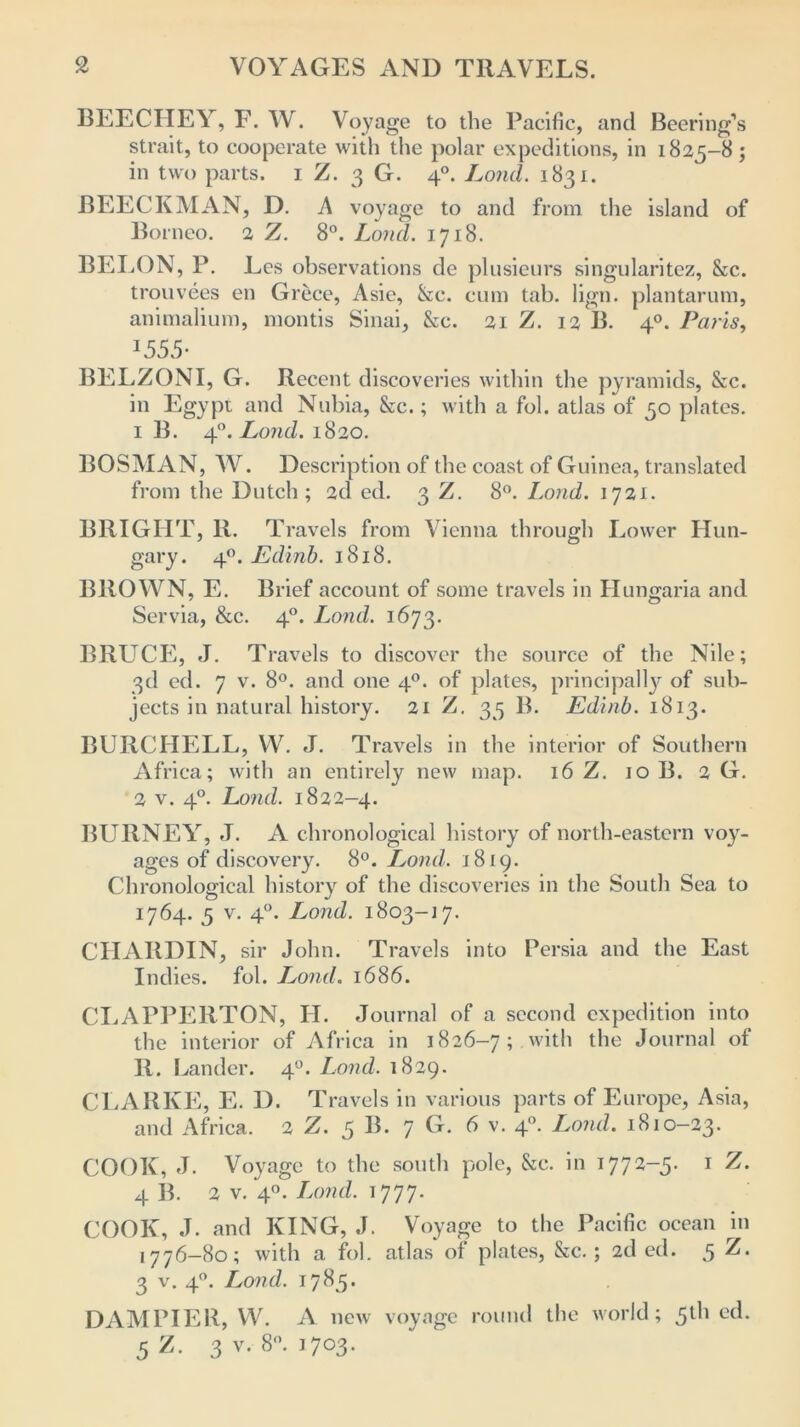 BEECHEY, F. W. Voyage to the Pacific, and Beering’s strait, to cooperate with the polar expeditions, in 1825-8 ; in two parts. 1 Z. 3 G. 40. Loud. 1831. BEECKMAN, D. A voyage to and from the island of Borneo. 2 Z. 8°. Loud. 1718. BELON, P. Les observations de plusieurs singularitez, 8cc. trouvees en Grece, Asie, &c. cum tab. lign. plantarum, animalium, montis Sinai, &c. 21 Z. 12 B. 40. Paris, I555- BELZONI, G. Recent discoveries within the pyramids, &c. in Egypt and Nubia, &c.; with a fol. atlas of 50 plates. 1 B. 40. Loud. 1820. BOSMAN, W. Description of the coast of Guinea, translated from the Dutch; 2d ed. 3 Z. 8°. Lond. 1721. BRIGHT, li. Travels from Vienna through Lower Hun- gary. 40. JEdinb. 1818. BROWN, E. Brief account of some travels in Hungaria and Servia, &c. 40. Lond. 1673. BRUCE, J. Travels to discover the source of the Nile; 3d ed. 7 v. 8°. and one 40. of plates, principally of sub- jects in natural history. 21 Z. 35 B. Edinb. 1813. BURCHELL, W. J. Travels in the interior of Southern Africa; with an entirely new map. 16 Z. 10 B. 2 G. 2 v. 40. Lond. 1822-4. BURNEY, J. A chronological history of north-eastern voy- ages of discovery. 8°. Lond. 1819. Chronological history of the discoveries in the South Sea to 1764. 5 v. 40. Lond. 1803-17. CHARDIN, sir John. Travels into Persia and the East Indies, fol. Lond. 1686. CLAPPERTON, H. Journal of a second expedition into the interior of Africa in 1826-7; with the Journal of R. Lander. 40. Lond. 1829. CLARKE, E. D. Travels in various parts of Europe, Asia, and Africa. 2 Z. 5 B. 7 G. 6 v. 40. Lond. 1810—23. COOK, J. Voyage to the south pole, &c. in 1772-5. 1 Z. 4 B. 2 v. 40. Lond. 1777. COOK, J. and KING, J. Voyage to the Pacific ocean in 1776-80; with a fol. atlas of plates, &c. ; 2d ed. 5 Z. 3 v. 40. Lond. 17^5• DAM PIER, W. A new voyage round the world; 5^ ec^- 5 Z. 3 v. 8°. 1703.