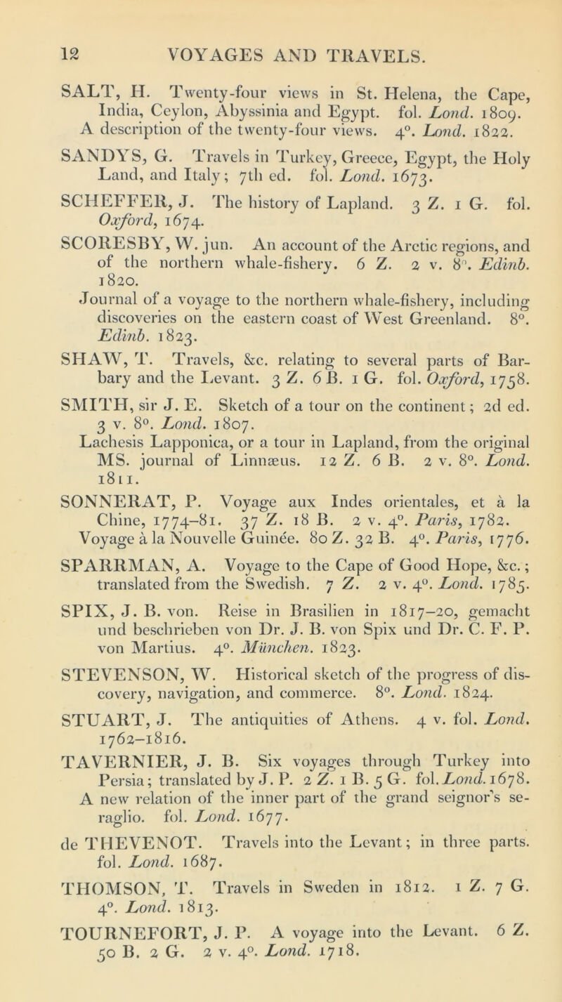 SALT, H. Twenty-four views in St. Helena, the Cape, India, Ceylon, Abyssinia and Egypt, fol. Lond. 1809. A description of the twenty-four views. 40. Land. 1822. SANDYS, G. Travels in Turkey, Greece, Egypt, the Holy Land, and Italy; 7U1 ed. fol. Lond. 1673. SCHEFFER, J. The history of Lapland. 3 Z. 1 G. fol. Oxford, 1674. SCOliESBY, W. jun. An account of the Arctic regions, and of the northern whale-fishery. 6 Z. 2 v. 8\ Edinb. 1820. Journal ol a voyage to the northern whale-fishery, including discoveries on the eastern coast of West Greenland. 8°. Edinb. 1823. SHAW, T. Travels, &c. relating to several parts of Bar- bary and the Levant. 3 Z. 6 B. 1 G. fol. Oxford, 1758. SMITH, sir J. E. Sketch of a tour on the continent; 2d ed. 3 v. 8°. Lond. 1807. Lachesis Lapponica, or a tour in Lapland, from the original MS. journal of Linnaeus. 12 Z. 6 B. 2 v. 8°. Lond. 1811. SONNE11AT, P. Voyage aux Indes orientales, et a la Chine, 1774-81. 37 Z. 18 B. 2 v. 4°. Paris, 1782. Voyage a la Nouvelle Guinee. 80 Z. 32 B. 40. Paris, 1776. SPARRMAN, A. Voyage to the Cape of Good Hope, &c.; translated from the Swedish. 7 Z. 2 v. 40. Lond. 1785. SPIN, J. B. von. Reise in Brasilien in 1817-20, gemacht und besehrieben von Dr. J. B. von Spix und Dr. C. F. P. von Martius. 40. Miinchen. 1823. STEVENSON, W. Historical sketch of the progress of dis- covery, navigation, and commerce. 8°. Lond. 1824. STUART, J. The antiquities of Athens. 4 v. fol. Lond. 1762-1816. TAVERNIER, J. B. Six voyages through Turkey into Persia; translated by J. P. 2 Z. 1 B. 5 G. fol. Lond. 1678. A new relation of the inner part of the grand seignor’s se- raglio. fol. Lond. 1677. cle THEVENOT. Travels into the Levant; in three parts, fol. Lond. 1687. THOMSON, T. Travels in Sweden in 1812. 1 Z. 7 G. 40. Lond. 1813. TOURNEFORT, J. P. A voyage into the Levant. 6 Z. 50 B. 2 G. 2 v. 40. Lond. 1718.