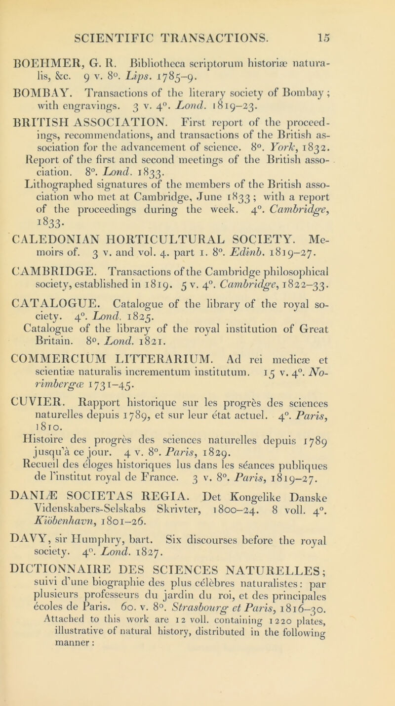 BOEHMER, G. R. Bibliotheca scriptorum historiae natura- lis, &c. 9 v. 8°. hips. 1785-9. BOMBAY. Transactions of the literary society of Bombay ; with engravings. 3 v. 40. Lond. 1819—23. BRITISH ASSOCIATION. First report of the proceed- ings, recommendations, and transactions of the British as- sociation for the advancement of science. 8°. York, 1832. Report of the first and second meetings of the British asso- ciation. 8°. Lond. 1833. Lithographed signatures of the members of the British asso- ciation who met at Cambridge, June 1833 ; with a report of the proceedings during the week. 40. Cambridge, j833- CALEDONIAN HORTICULTURAL SOCIETY. Me- moirs of. 3 v. and vol. 4. part 1. 8°. Edinb. 1819-27. CAMBRIDGE. Transactions of the Cambridge philosophical society, established in 1819. 5 v. 40. Cambridge, 1822—33. CATALOGUE. Catalogue of the library of the royal so- ciety. 40. Lond. 1825. Catalogue of the library of the royal institution of Great Britain. 8°. Lond. 1821. COMMERCIUM LITTERARIUM. Ad rei medicae et scientiae naturalis incrementum institutum. 15 v. 40. No- rimbcrgiE 1731-45. CUVIER. Rapport historique sur les progres des sciences naturelles depuis 1789, et sur leur etat actuel. 40. Paris, ] 8to. Histoire des progres des sciences naturelles depuis 1789 jusqu’a ce jour. 4 v. 8°. Paris, 1829. Recueil des eioges historiques lus dans les seances publiques de finstitut royal de France. 3 v. 8°. Paris, 1819-27. DANIAE SOCIETAS REGIA. Det Kongelike Danske Videnskabers-Selskabs Skrivter, 1800-24. 8 voll. 40. Kiobenhavn, 1801-26. DAVY, sir Humphry, bart. Six discourses before the royal society. 40. Lond. 1827. DICTIONNAIRE DES SCIENCES NATURELLES; suivi d’une biographie des plus celebres naturalistes: par plusieurs professeurs du jardin du roi, et des principales ecoles de Paris. 60. v. 8°. Strasbourg et Paris, 1816-30. Attached to this work are 12 voll. containing 1220 plates, illustrative of natural history, distributed in the following manner: