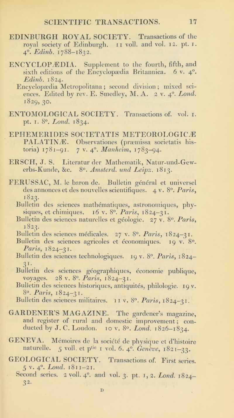 EDINBURGH ROYAL SOCIETY. Transactions of the royal society of Edinburgh, n voll. and vol. 12. pt. i. 4°. Edinb. 1788-1832. ENCYCLOPAEDIA. Supplement to the fourth, fifth, and sixth editions of the Encyclopaedia Britannica. 6 v. 40. Edinb. 1824. Encyclopaedia Metropolitana; second division ; mixed sci- ences. Edited by rev. E. Smedley, M. A. 2 v. 40. Loud. 1829, 3°- ENTOMOLOGICAL SOCIETY. Transactions of. vol. 1. pt. 1. 8°. Lond. 1834. EPIIEMERIDES SOCIETATIS METEOROLOGICM PALATINAE. Observationes (praemissa societatis his- toria) 1781-91. 7 v. 40. Manheim, 1783-94. ERSCH, J. S. Literatur der Mathematik, Natur-und-Gew- erbs-Kunde, &c. 8°. Amsterd. und Leipz. 1813. Bulletin general et universel 4 v. 8°. Paris, FERUSSAC, M. le baron de. des annonces et des nouvelles scientifiques l823- Bulletin des sciences inathematiques, astronomiques, phy- siques, et chimiques. 16 v. 8°. Paris, 1824-31. Bulletin des sciences naturelles et geologic. 27 v. 8°. Paris ] 823. Bulletin des sciences medicales. 27 v. 8°. Paris, 1824—31. Bulletin des sciences agricoles et economiques. 19 v. 8°. Paris, 1824-31. Bulletin des sciences technologiques. 19 v. 8°. Paris, 1824- 3T-. Bulletin des sciences geographiques, economic publique, voyages. 28 v. 8°. Paris, 1824-31. Bulletin des sciences historiques, antiquites, philologie. 19 v. 8°. Paris, 1824-31. Bulletin des sciences militaires. 11 v. 8°. Paris, 1824-31. GARDENER’S MAGAZINE. The gardener’s magazine, and register of rural and domestic improvement; con- ducted by J. C. Loudon. 10 v. 8°. Lond. 1826-1834. GENEVA. Memoi res de la societe de physique et d’histoire naturelle. 5 voll. et ptie 1 vol. 6. 40. Geneve, 1821-33. GEOLOGICAL SOCIETY. Transactions of. First series. 5 v. 40. Lond. 1811-21. Second series. 2 voll. 40. and vol. 3. pt. 1,2. Lond. 1824- 32- i)