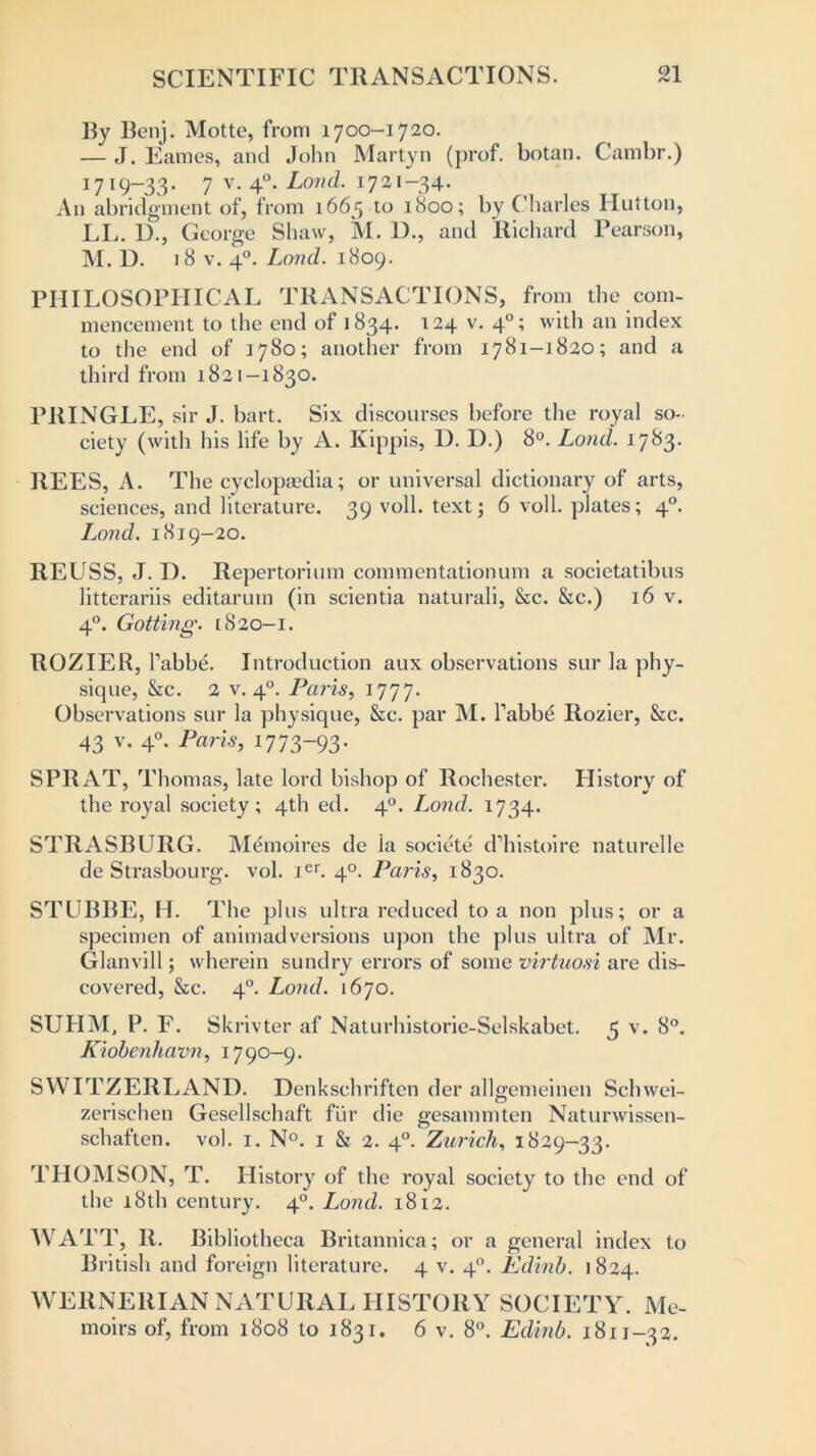 By Benj. Motte, from 1700—1720. — J. Fames, and John Martyn (prof, botan. Cambr.) 1719—33• 7 v. 40. Lond. 1721-34. An abridgment of, from 1665 to 1800; by Charles Hutton, LL. D., George Shaw, Al. D., and Richard Pearson, M. D. 18 v. 40. Lond. 1809. PHILOSOPHICAL TRANSACTIONS, from the com- mencement to the end of 1834. 124 v. 40; with an index to the end of 1780; another from 1781-1820; and a third from 1821-1830. PRINGLE, sir J. hart. Six discourses before the royal so- ciety (with his life by A. Kippis, D. D.) 8°. Lond. 1783. REES, A. The cyclopaedia; or universal dictionary of arts, sciences, and literature. 39 voll. text; 6 voll. plates; 40. Lond. 1819-20. REUSS, J. D. Repertorium commentationum a societatibus litterariis editarum (in scientia naturali, &c. &c.) 16 v. 40. Gotting. [820—1. ROZIER, l’abbe. Introduction aux observations sur la phy- sique, &c. 2 v. 40. Pends, 1777. Observations sur la physique, &c. par M. Tabbe Rozier, &c. 43 v. 40. Paris, i773~93- SPRAT, Thomas, late lord bishop of Rochester. History of the royal society; 4th ed. 40. Lond. 1734. STRASBURG. Memoires de ia societe d’histoire naturelle de Strasbourg, vol. ier. 40. Paris, 1830. STUBBE, H. The plus ultra reduced to a non plus; or a specimen of animadversions upon the plus ultra of Air. Glanvill; wherein sundry errors of some virtuosi are dis- covered, &c. 40. Lond. 1670. SUHAL P. F. Skrivter af Naturhistorie-Selskabet. 5 v. 8°. Kiobenhavn, 17 90-9. SWITZERLAND. Denkschriften der allgemeinen Schwei- zerischen Gesellschaft fur die gesammten Naturwissen- schaften. vol. 1. N°. 1 & 2. 40. Zurich, 1829-33. THOA1SON, T. History of the royal society to the end of the 18th century. 40. Lond. 1812. WATT, R. Bibliotheca Britannica; or a general index to British and foreign literature. 4 v. 40. Edinb. 1824. WERNERIAN NATURAL HISTORY SOCIETY. Ale- moirs of, from 1808 to 1831. 6 v. 8°. Edinb. 1811-32.