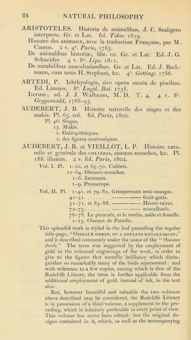 ARISTOTELES. Historia de animalibus, J. C. Scaligero interprete. Gr. et Lat. fob Tolas. 1619. Histoire des animaux, avec la traduction Framboise, par M. Camus. 2 v. 40. Paris, 1783. I)e animalibus historic, libr. 10. Gr. et Lat. Ed. J. G. Schneider. 4 v. 8°. Lips. 1811. De mirabilibus auscultationibus. Gr. et Lat. Ed. J. Beck- mann, cum nods H. Stephani, &c. 40. Gotting. 1786. ARTEDI, P. Icbthyolo gia, sive opera omnia de piscibus. Ed. Linnaeo. 8°. Lugd. Bat. 1738. Iterum; ed. J. J. Walbaum, M. D. T. 4. 4 v. 8°. Grypesxcald, 1788-93. AUDEBERT, J. B. Histoire naturelle des singes et des makis. PI. 63. col. fob Paris, 1800. PI. 46. Singes. 13. Makis. 2. Galeopith&ques. 2. des figures anatomiques. AUDEBERT, J. B. et VIEILLOT, L. P. Histoire natu- relle et generale des colibris, oiscaux-mouches, &c. PI. 188. illumin. 2 v. fob Paris, 1802. Vol. I. Pi. 1-20. et 65-70. Colibris. 2 1-64. Oiseaux-mouches. 1-6. Jacamars. 1-9. Promerops. Vol. II. PI. 1-40. et 79-82. Grimpereaux soui'-mangas. 41-51 Guit-guits. 52-71. et 83-88. H^oro-taires. 72—75 miscellanys. 76-78. Le picucule, et le verdin, male et femelle. 1-15. Oiseaux de Paradis. This splendid work is styled in the leaf preceding the regular title-page, “ Oiseaux dorks, ou a reflets metalliques and is described commonly under the name of the “ Oiseaux (lores.” The term was suggested by the employment of gold in the coloured engravings of the work, in order to give to the figures that metallic brilliancy which distin- guishes so remarkably many of the birds represented : and with reference to a few copies, among which is that of the Radcliflfe Library, the term is further applicable from the additional employment of gold, instead of ink, in the text also. But, however beautiful and valuable the two volumes above described may be considered, the Radcliffe Library is in possession of a third volume, a supplement to the pre- ceding, which is infinitely preferable in every point of view. This volume has never been edited: but the original de- signs contained in it, which, as well as the accompanying