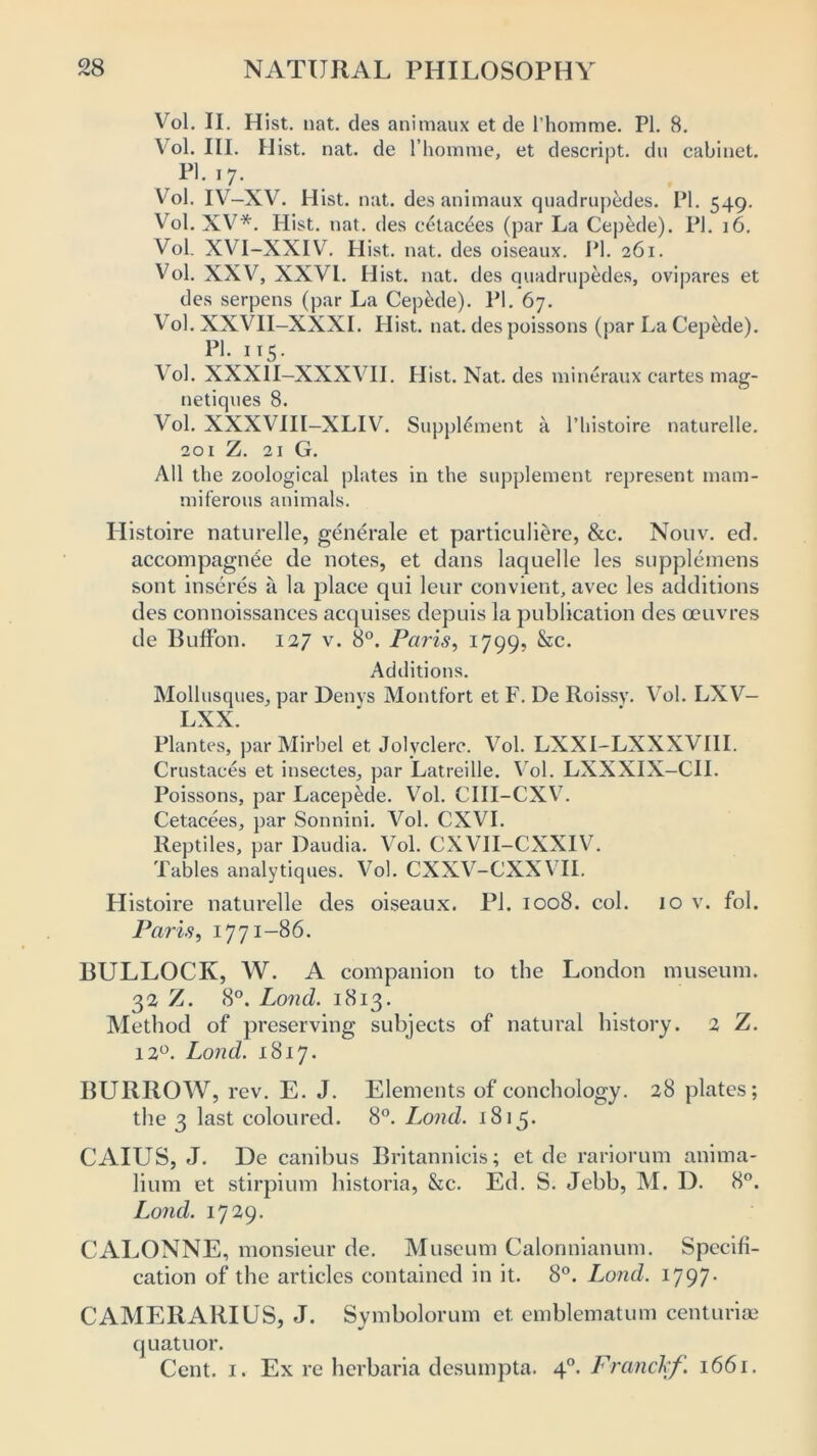 Vol. II. Hist. nat. des animaux et de l’homme. PI. 8. Vol. III. Hist. nat. de l’homme, et descript, du cabinet. PI. 17. Vol. IV—XV. Hist. nat. des animaux quadrupedes. PI. 549. Vol. XV*. Hist. nat. des c6tac£es (par La Cepede). PI. 16. Vol. XVI-XXIV. Hist. nat. des oiseaux. PI. 261. Vol. XXV, XXVI. Hist. nat. des quadrupedes, ovipares et des serpens (par La Cep&de). PI. 67. Vol. XXVII-XXXI. Hist. nat. des poissons (par La Cepede). PI. 115. Vol. XXX1I-XXXVII. Hist. Nat. des mineraux cartes mag- netiques 8. Vol. XXXV III—XLIV. Supplement a l’histoire naturelle. 201 Z. 21 G. All the zoological plates in the supplement represent mam- miferous animals. Histoire naturelle, generale et particuliere, &c. Nouv. ed. accompagnee de notes, et dans laquelle les supplemens sont inseres a la place qui leur convient, avec les additions des connoissances acquises depuis la publication des oeuvres de Buffon. 127 v. 8°. Paris, 1799, &c. Additions. Mollusques, par Denys Montfort et F. De Roissy. Vol. LXV- LXX. Plantes, par Mirbel et Jolyclere. Vol. LXXI-LXXXVI1I. Crustaces et insectes, par Latreille. Vol. LXXXIX-CII. Poissons, par Lacepede. Vol. CIII-CXV. Cetacees, par Sonnini. Vol. CXVI. Reptiles, par Daudia. Vol. CXVII-CXXIV. Tables analytiques. Vol. CXXV-CXXVII. Histoire naturelle des oiseaux. PI. 1008. col. 10 v. fob Paris, 1771-86. BULLOCK, W. A companion to the London museum. 32 Z. 8°. Loncl. 1813. Method of preserving subjects of natural history. 2 Z. 120. Loud. 1817. BURROW, rev. E. J. Elements of conchology. 28 plates; the 3 last coloured. 8°. Load. 1815. CAIUS, J. De canibus Britannieis; et de rariorum anima- lium et stirpium historia, &c. Ed. S. Jebb, M. D. 8°. Land. 1729. CALONNE, monsieur de. Museum Calonnianum. Specifi- cation of the articles contained in it. 8°. Loud. 1797. CAMERARIUS, J. Svmbolorum et emblematum centurise quatuor. Cent. 1. Ex re herbaria desumpta. 40. Franckf. 1661.