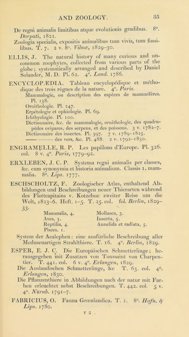 Do regni animalis limitibus atque evolutionis gradibus. 8°. Dorpati, 1821. Zoologia specialis, expositis animalibus turn vivis, turn fossi- libus. T. 7. 2 v. 8°. VilncE, 1829-30. ELLIS, J. The natural history of many curious and un- common zoophytes, collected from various parts of the o-lobe; systematically arranged and described by Daniel Solander, M. D. Pi. 62. 40. Lond. 1786. ENCYCLOPAEDIA. Tableau encyclopddique et metlio- dique des trois regnes de la nature. 40. Paris. Mammalogie, 011 description des especes de mammiferes. PI. 13S. Ornithologie. PI. 247. Erpetologie et ophiologie. PI. 69. Ichthyologie. PI. 100. Dictionnaire, &c. de mammalogie, ornithologie, des quadru- ples ovipares, des serpens, et des poissons. 3 v. 1782-7. Dictiounaire des insectes. PI. 397. 7 v< 1 7^9—1825. ({es vers, &c. PI. 488. 2 v. 1792-1830. ENGRAMELLE, R. P. Les papillons d1 Europe. PL 326. col. 8 v. 40. Paris, 1779-92. ERXLEBEN, J. C. P. Systema regni animalis per classes, &c. cum synonymia et historia animalium. Classis 1. mam- malia. 8°. Lips. 1777. ESCHSCHOLTZ, F. Zoologischer Atlas, enthaltend Ab- bildungen und Beschreibungen neuer Thierarten wahrend des Flottcapitains v. Kotzebue zweiter Reise um die Welt, 1823-6. Heft. 1-5. T. 25. col. fol. Berlin, 1829- 33- Mammalia, 4. Mollusca, 3. Aves, 3. Insecta, 5. Reptilia, 4. Annelida et radiata, 5. Pisces. 1. System der Acalephen : eine ausfurliche Beschreibung aller Medusenartigen Strahlthiere. T. 16. 40. Berlin, 1829. ESPER, E. J. C. Die Europaischen Sclnnetterlinge; hc- rausgegeben mit Zusatzen von Toussaint von Charpen- tier. T. 441. col. 6 v. 40. Erlangen, 1829. Die Auslandischen Schmetterlinge, &c T. 63. col. 40. Erlangen, 1830. Die Pflanzenthiere in Abbildungen nach der natur mit Far- ben erleuchtet nebst Beschreibungen. T. 442. col. 5 v. 40. Numb. 1791-7. FABRICIUS, O. Fauna Grocnlandica. T. 1. 8°. Hafn. <§• Lips. 1780. f 2 .