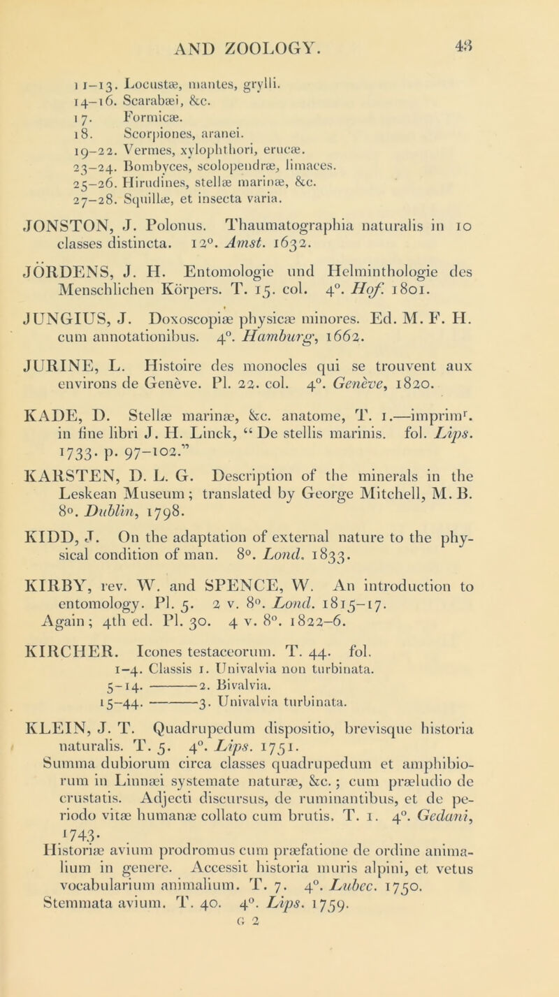 i 1-13. Locust*, mantes, grylli. 14-16. Scarabsei, &c. 17. Formic*. 18. Scorpiones, aranei. 19-22. Vermes, xylophthori, eruc*. 23—24. Bombyces, scolopendr*, limaces. 25-26. Hirudines, stellae marinae, &e. 27-28. Squill*, et insecta varia. JONSTON, J. Polonus. Thaumatographia naturalis in 10 classes distincta. 12°. Amst. 1632. JORDENS, J. H. Entomologie und Helminthologie des Menschlichen Korpers. T. 15. col. 40. Hof. 1801. JUNGIUS, J. Doxoscopiae physicae minores. Ed. M. F. H. cum annotationibus. 40. Hamburg, 1662. JURINE, L. Histoire des monocles qui se trouvent aux environs de Geneve. PI. 22. col. 40. Geneve, 1820. KADE, D. Stellae marinae, &c. anatome, T. 1.—imprimL in line libri J. H. Linck, “ De stellis marinis. fob Lips. 1733- P- 97-102-” KARSTEN, D. L. G. Description of the minerals in the Leskean Museum; translated by George Mitchell, M.B. 8°. Dublin, 1798. KIDD, J. On the adaptation of external nature to the phy- sical condition of man. 8°. Lund. 1833. KIRBY, rev. W. and SPENCE, W. An introduction to entomology. PI. 5. 2 v. 8°. Loud. 1815-17. Again; 4th ed. PI. 30. 4 v. 8°. 1822-6. KIRCIIER. leones testaceorum. T. 44. fob 1-4. Classis 1. Univalvia non turbinata. 5-14. 2. Bivalvia. 15-44. 3. Univalvia turbinata. KLEIN, J. T. Quadrupedum dispositio, brevisque historia naturalis. T. 5. 40. Lips. 1751. Summa dubiorum circa classes quadrupedum et amphibio- rum in Linnaei systemate naturae, &c.; cum praeludio de crustatis. Adjecti discursus, de ruminantibus, et de pe- riodo vitae humanac collato cum brutis. T. 1. 40. Gedani, I743- Historic avium prodromuscum praefatione de ordine anima- lium in genere. Accessit historia muris alpini, et, vetus vocabularium animalium. T. 7. 40. Lubcc. 1750. Stemmata avium. T. 40. 40. Lips. 1759. G 2