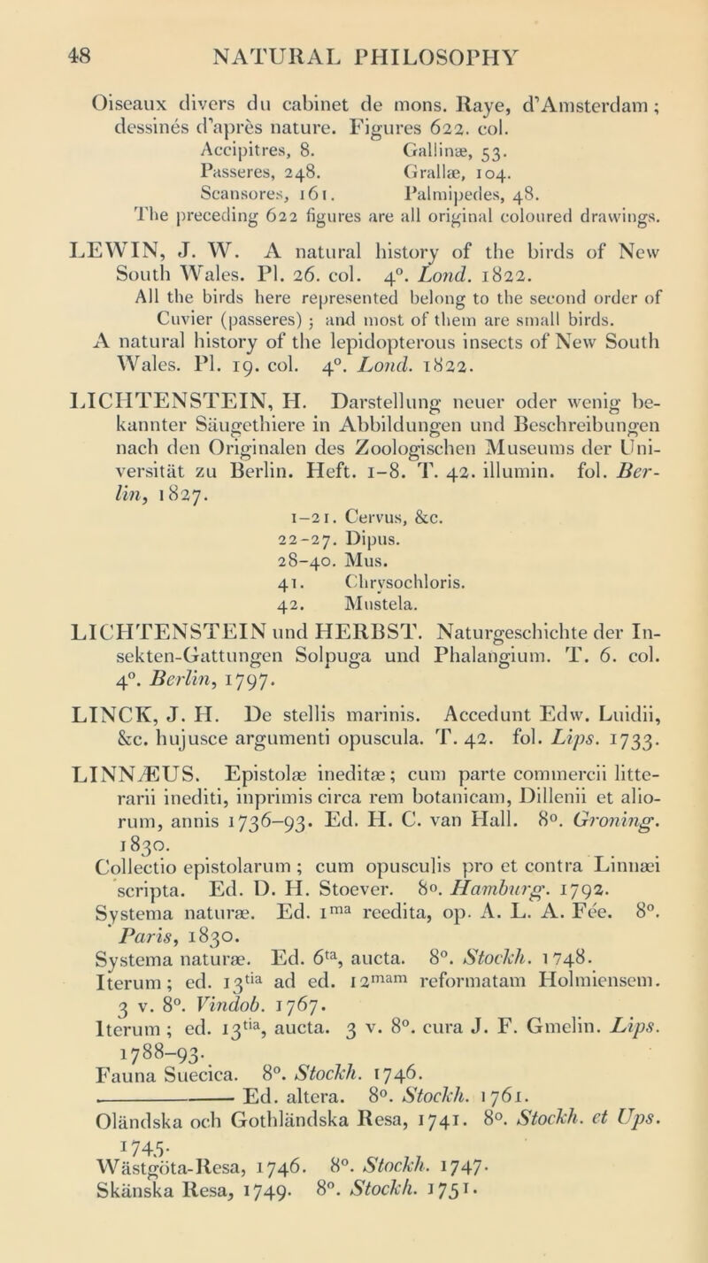 Oiseaux divers du cabinet de mons. Raye, d’Amsterdam ; dessines d’apres nature. Figures 622. col. Accipitres, 8. Gallinte, 53. Passeres, 248. Grallse, 104. Scansores, 161. Palmipedes, 48. The preceding 622 figures are all original coloured drawings. LEWIN, J. W. A natural history of the birds of New South Wales. PI. 26. col. 40. Lond. 1822. All the birds here represented belong to the second order of Cuvier (passeres) ; and most of them are small birds. A natural history of the lepidopterous insects of New South Wales. PL 19. col. 40. Lond. 1822. LICHTENSTEIN, H. Darstellung neuer oder wenig be- kannter Saugethiere in Abbildungen und Beschreibunffen O O O nach den Originalen des Zoologischen Museums der Uni- versitat zu Berlin. Heft. 1-8. T. 42. illumin. fol. Ber- lin, 1827. 1-21. Cervus, &c. 22-27. Dipus. 28-40. Mus. 41. Chrysochloris. 42. Mustela. LICHTENSTEIN und HERBST. Naturgeschichte der In- sekten-Gattungen Solpuga und Phalangium. T. 6. col. 40. Berlin, 1797. LINCK, J. H. De stellis marinis. Accedunt Edw. Luidii, &c. hujusce argumenti opuscula. T. 42. fob Lips. 1733. LINNAEUS. Epistolae ineditae; cum parte commercii litte- rarii inediti, inprimis circa rem botanicam, Dillenii et alio- rum, annis i73^—93* Ed. H. C. van Hall. 8°. Groning. 183°. Collectio epistolarum ; cum opusculis pro et contra Linnaei scripta. Ed. D. PL Stoever. 8«. Hamburg. 1792. Systema naturae. Ed. ima reedita, op. A. L. A. Fc*e. 8°. Paris, 1830. Systema naturae. Ed. 6ta, aucta. 8°. Stockh. 1748. Iterum; ed. 13^ ad ed. i2mam reformatam Holmiensem. 3 v. 8°. Vindob. 1767. Iterum ; ed. 13% aucta. 3 v. 8°. cura J. F. Gmelin. Lips. 1788-93. Fauna Suecica. 8°. Stockh. 174^* . Ed. altera. 8°. Stockh. 1761. Oliindska och Gothlandska Resa, 1741 StocLh. et Ups. 174-5- Wastgota-Resa, 1746. 8°. Stockh. 1747. Skiinska Resa, i749- 8°. Stockh. J 75T •