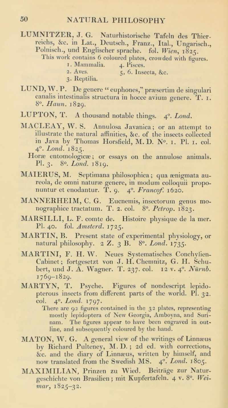 LUMNITZER, J. G. Naturhistorische Tafeln des Thier- reichs, &ic. in Lat., Deutsch., Pranz., Ital., Ungarisch., Polnisch., und Englischer sprache. fol. Wien, 1825. i his work contains 6 coloured plates, crowded with figures. 1. Mammalia. 4. Pisces. 2. Aves. 5, 6. lnsecta, &c. 3. Reptilia. LUND, W. P. De genere “ euphones,” praesertim de singulari canalis intestinalis structura in hocce avium genere. T. 1. 8°. Haun. 1829. LLTPTON, T. A thousand notable things. 40. Lond. 1MACLEAY, W. S. Annulosa Javanica; or an attempt to illustrate the natural affinities, &c. of the insects collected in Java by Thomas Horsfield, M. D. N°. 1. PI. 1. col. 40. Lond. 1825. Horae entomologicae; or essays on the annulose animals. PI. 3. 8°. Lond. 1819. MAIE11US, M. Septimana philosophica; qua aenigmata au- reola, de omni naturae, genere, in modum colloquii propo- nuntur et enodantur. T. 9. 40. Franco/'. 1620. MANNEIIHEIM, C. G. Eucnemis, insectorum genus mo- nographice tractatum. T. 2. col. 8°. Petrop. 1823. MARSILLI, L. F. comte de. Histoire physique de la mer. PI. 40. fol. Amstcrd. 1725. MARTIN, B. Present state of experimental physiology, or natural philosophy. 2 Z. 3 B. 8°. Lond. 1735. MARTINI, F. H. W. Neues Systematisches Conchylien- Cabinet; fortgesetzt von J. H. Chemnitz, G. II. Schu- bert, und J. A. Wagner. T. 237. col. 12 v. 40. Niirnb. 1769-1829. MARTYN, T. Psyche. Figures of nondescript lepido- pterous insects from different parts of the world. Pi. 32. col. 40. Lorul. 1797. There are 92 figures contained in the 32 plates, representing mostly lepidoptera of New Georgia, Amboyna, and Suri- nam. The figures appear to have been engraved in out- line, and subsequently coloured by the hand. MATON, W. G. A general view of the writings of Linnaeus by Richard Pulteney, M. D. ; 2d ed. with corrections, &c. and the diary of Linnaeus, written by himself, and now translated from the Swedish MS. 40. Lond. 1805. MAXIMILIAN, Prinzen zu Wied. Beitrage zur Natur- geschichte von Brasilien ; mit Kupfertafeln. 4 v. 8°. Wei- mar, 1825-32.