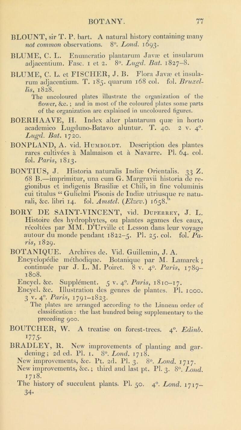 BLOUNT, sir T. P. hart. A natural history containing many not common observations. 8Lond. 1693. BLUME, C. L. Enuineratio plantarum Java? ct insularum adjacentium. Ease. 1 et 2. 8°. Lugd. Bat. 1827-8. BLUME, C. L. et FISCHER, J. B. Flora Java? et insula- rum adjacentium. T. 185. quarum 168 col. fol. Bruxel- lis, 1828. The uncoloured plates illustrate the organization of the flower, &c. ; and in most of the coloured plates some parts of the organization are explained in uncoloured figures. BOERHAAVE, H. Index alter plantarum quae in horto academico Lugduno-Batavo aluntur. T. 40. 2 v. 40. Lugd. Bat. 1720. BONPLAND, A. vid. Humboldt. Description des plantes rares cultivees a Malmaison et a Navarre. PI. 64. col. fol. Paris, 1813. BONTIUS, J. Historia naturalis Indioe Orientalis. 33 Z. 68 B.—imprimitur, una cum G. Margravii historia de re- gionibus et indigenis Brasiliae et Chili, in fine voluminis cui titulus “ Gulielmi Pisonis de India? utriusque re natu- rali, &c. libri 14. fol. Amstel. (Elzev.) 1658.” BORY DE SAINT-VINCENT, vid. Duperrey, J. L. Histoire des hydrophytes, ou plantes agames des eaux, recoltees par MM. D’Urville et Lesson dans leur voyage autour du monde pendant 1822-5. Ub 25- col. fob Pa- ris, 1829. BOTANIQUE. Archives de. Vid. Guillemin, J. A. Encyclopedic methodique. Botanique par M. Lamarck ; continuee par J. L. M. Poiret. 8 v. 40. Paris, 1789- 1808. Encycl. &c. Supplement. 5 v. 40. Paris, 1810-17. Encycl. &c. Illustration des genres de plantes. PI. 1000. 3 v. 40. Paris, 1791-1823. The plates are arranged according to the Linnean order of classification : the last hundred being supplementary to the preceding 900. BOUTCHER, W. A treatise on forest-trees. 40. Edinb. 1775- BRADLEY, R. New improvements of planting and gar- dening; 2d ed. PI. 1. 8°. Lond. 1718. New improvements, &c. Pt. 2d. PI. 3. 8°. Lond. 1717. New improvements, &c.; third and last pt. PI. 3. 8°. Lond. 1718. The history of succulent plants. PI. 50. 40. Lond. 1717- 34-