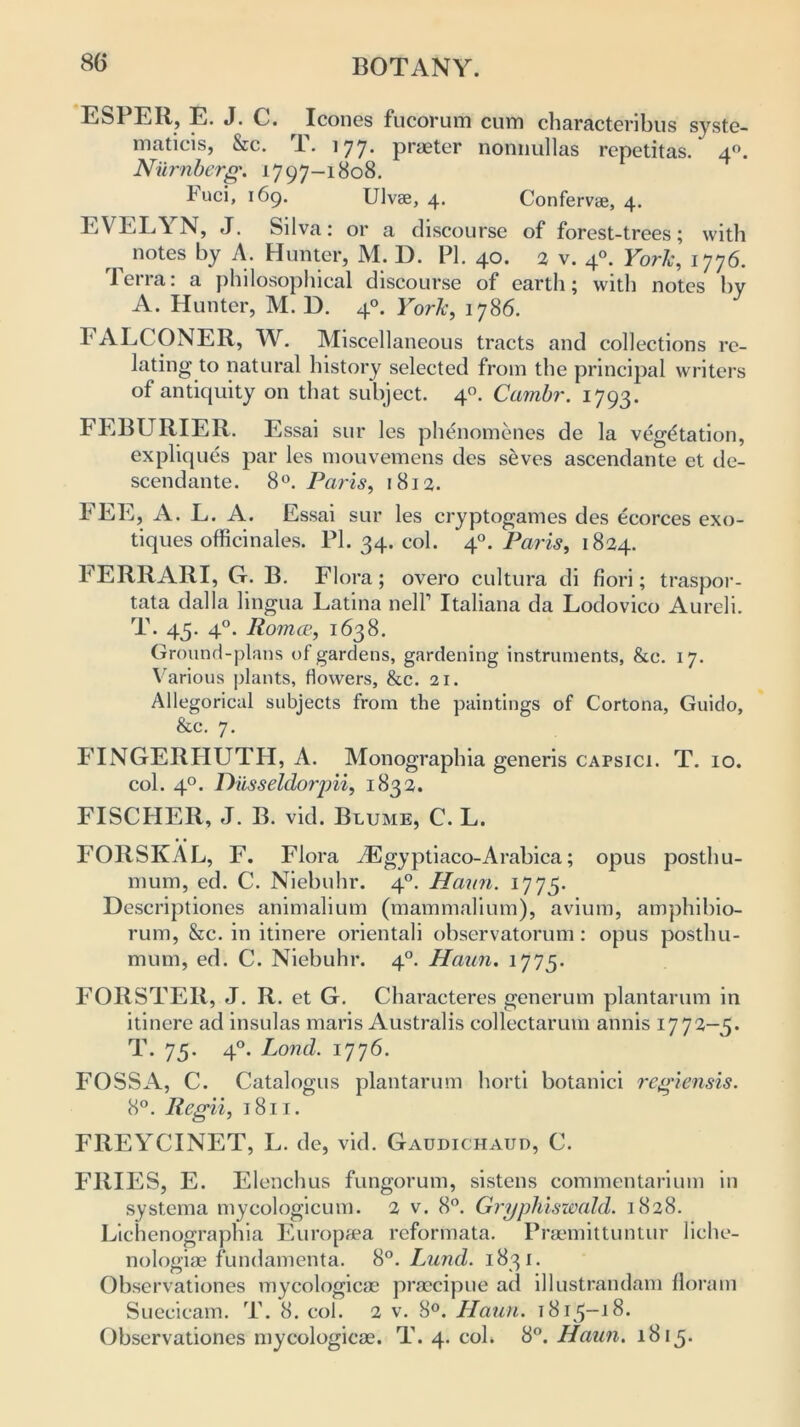 80 ESPER, E. J. C. leones fucorum cum characteribus syste- matic^, &c. T. 177. praeter nonnullas repetitas.' 40. Numberg. 1797-1808. l'uci, 169. Ulvse, 4. Conferv®, 4. EVELYN, J. Silva: or a discourse of forest-trees; with notes by A. Hunter, M. D. PI. 40. 2 v. 40. York, 1776. Terra: a philosophical discourse of earth; with notes by A. Hunter, M. D. 40. York, 1786. FALCONER, W. Miscellaneous tracts and collections re- lating to natural history selected from the principal writers of antiquity on that subject. 40. Cambr. 1793. FEBURIER. Essai sur les phenomenes de la vegetation, expliques par les mouvemens des seves ascendante et de- scendante. 8°. Paris, 1812. FEE, A. L. A. Essai sur les cryptogames des ecorces exo- tiques officinales. PI. 34. col. 4Paris, 1824. FERRARI, G. B. Flora; overo cultura di fiori; traspor- tata dalla lingua Latina nell1 Italiana da Lodovico Aureli. T. 45. 40. Romce, 1638. Ground-plans of gardens, gardening instruments, &c. 17. Various plants, flowers, &c. 21. Allegorical subjects from the paintings of Cortona, Guido, &c. 7. FINGERTIUTH, A. Monographia generis capsici. T. 10. col. 40. Diisseldorpii, 1832. FISCHER, J. B. vid. Blume, C. L. FOllSKAL, F. Flora JEgyptiaco-Arabica; opus posthu- mum, ed. C. Niebuhr. 40. Hat in. 1775. Descriptiones animalium (mammalium), avium, amphibio- rum, &c. in itinere orientali observatorum: opus posthu- mum, ed. C. Niebuhr. 40. Haun. 1775. FORSTER, J. R. et G-. Oharacteres generum plantarum in itinere ad insulas maris Australis collectarum annis 1772-3. T. 75. 40. Lond. 1776. FOSSA, C. Catalogus plantarum horti botanici regiensis. 8°. Regii, 1811. FREYCINET, L. de, vid. Gaudichaud, C. FRIES, E. Elenchus fungorum, sistens commentarium in systema mycologicum. 2 v. 8°. Gryphiswald. 1828. Lichenographia Europaea reformata. Praemittuntur liche- nologiae fundamenta. 8Lund. 1831. Observationes mycologicae praecipue ad illustrandam floram Suecicam. T. 8. col. 2 v. 8°. Haun. 1813-18. Observationes mycologicae. T. 4. col. 8°. Haun. 1813.