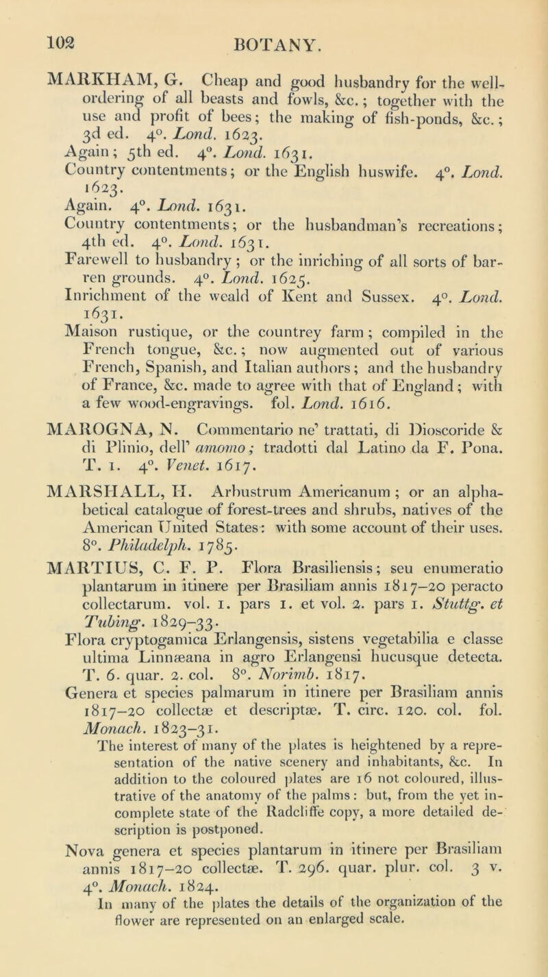 MARKHAM, G. Cheap and good husbandry for the well- ordering of all beasts and fowls, &c.; together with the use and profit of bees; the making of fish-ponds, &c.; 3d ed. 40. Lond. 1623. Again; 5th ed. 4Loud. 1631. Country contentments; or the English huswife. 4°. Lond. 1623. Again. 40. Lond. 1631. Country contentments; or the husbandman’s recreations; 4th ed. 40. Lond. 1631. Farewell to husbandry; or the inriching of all sorts of bar- ren grounds. 4°. Lond. 1623. Inrichment of the weald of Kent and Sussex. 40. Lond. i63 1 • Maison rustique, or the countrey farm ; compiled in the French tongue, &c.; now augmented out of various French, Spanish, and Italian authors; and the husbandry of France, &c. made to agree with that of England; with a few wood-engravings, fol. Lond. 1616. MAROGNA, N. Commentario ne1 trattati, di Dioscoride & di Plinio, dell’ arnorno; tradotti dal Latino da F. Pona. T. 1. 40. Vend. 1617. MARSHALL, II. Arbustrum Americanum ; or an alpha- betical catalogue of forest-trees and shrubs, natives of the American United States: with some account of their uses. 8°. Philadelph. 1785. MARTIUS, C. F. P. Flora Brasiliensis; seu enumeratio plantarum in itinere per Brasiliam annis 1817-20 peracto collectarum. vol. 1. pars 1. et vol. 2. pars 1. Stuttg. et Tubing. 1829-33. Flora cryptogamica Erlangensis, sistens vegetabilia e classe ultima Linnteana in agro Erlangensi hucusque detecta. T. 6. quar. 2. col. 8°. Norimb. 1817. Genera et species palmarum in itinere per Brasiliam annis 1817-20 collects et descriptae. T. circ. 120. col. fol. Monacli. 1823-31. The interest of many of the plates is heightened by a repre- sentation of the native scenery and inhabitants, &c. In addition to the coloured plates are 16 not coloured, illus- trative of the anatomy of the palms: but, from the yet in- complete state of the lladcliffe copy, a more detailed de- scription is postponed. Nova genera et species plantarum in itinere per Brasiliam annis 1817-20 collectae. T. 296. quar. plur. col. 3 v. 40. Monacli. 1824. In many of the plates the details of the organization of the flower are represented on an enlarged scale.