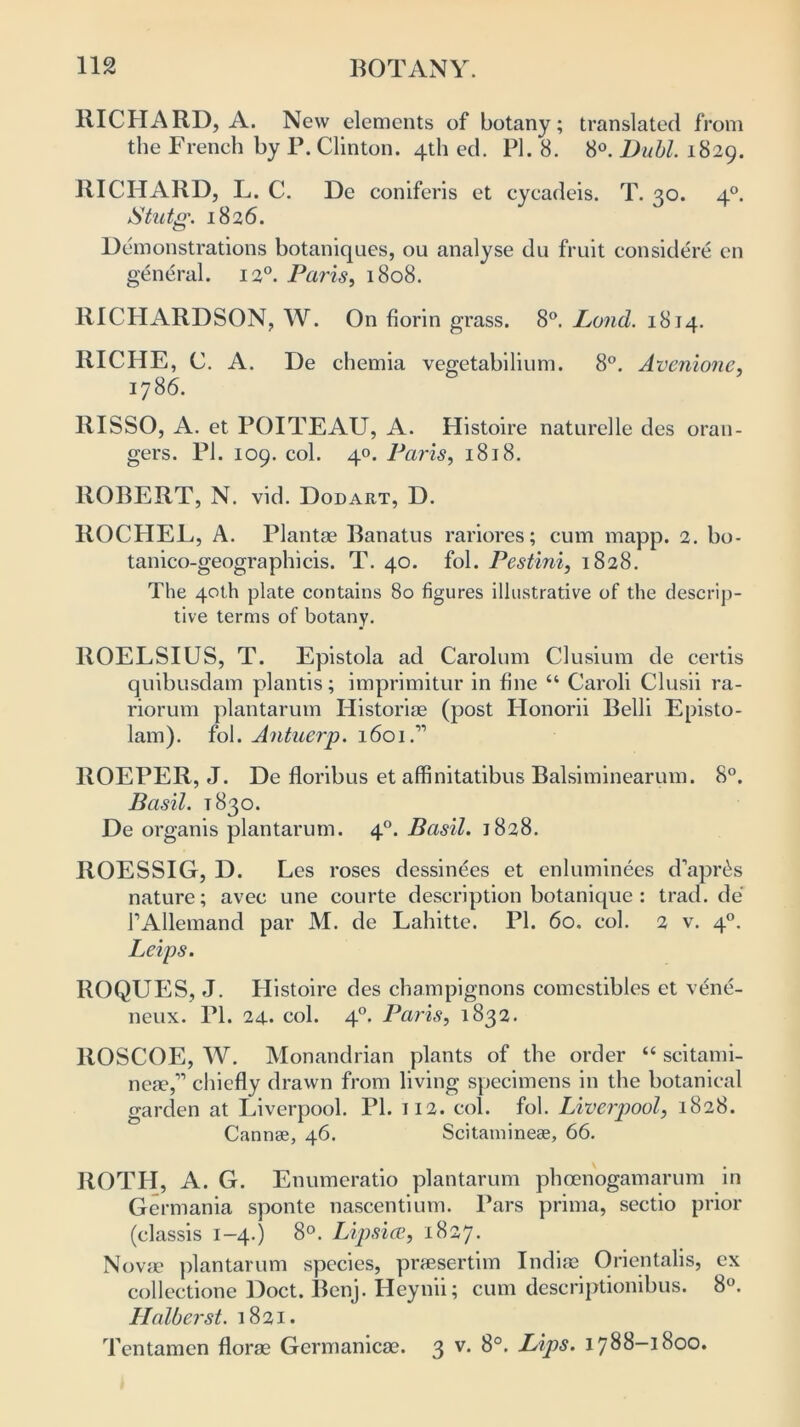 BICHARD, A. New elements of botany; translated from the French by P. Clinton. 4th ed. PI. 8. 8°. Buhl. 1829. RICHARD, L. C. De coniferis et cycadeis. T. 30. 40. Stutg. 1826. Demonstrations botaniques, ou analyse du fruit considere en general. 120. Paris, 1808. RICHARDSON, W. On florin grass. 8°. Lund. 1814. RICHE, C. A. De chemia vegetabilium. 8°. Avenione, 1786. RISSO, A. et POITEAU, A. Histoire naturelle des oran- gers. PI. 109. col. 40. Paris, 1818. ROBERT, N. vid. Dodart, D. llOCHEL, A. Plantae Banatus rariores; cum mapp. 2. bo- tanico-geographicis. T. 40. fol. Pestini, 1828. The 40th plate contains 80 figures illustrative of the descrip- tive terms of botany. ROELSIUS, T. Epistola ad Carolum Clusium de certis quibusdam plantis; imprimitur in fine “ Caroli Clusii ra- riorum plantarum Historiae (post Honorii Belli Episto- lam). fol. Aiituerp. 1601.” ROEPER, J. De floribus et affinitatibus Balsiminearum. 8°. Basil. 1830. De organis plantarum. 40. Basil. 1828. ROESSIG, D. Les roses dessinees et enluminees d’apr&s nature; avec une courte description botanique : trad.de 1’Allemand par M. de Lahitte. PI. 60. col. 2 v. 40. Leips. ROQUES, J. Histoire des champignons comestibles et vene- neux. PI. 24- col. 4°. Paris, 1832. ROSCOE, W. Monandrian plants of the order “ scitami- 11630,” chiefly drawn from living specimens in the botanical garden at Liverpool. PI. 112. col. fol. Liverpool, 1828. Cannae, 46. Scitaminese, 66. ROTH, A. G. Enumeratio plantarum phcenogamarum in Germania sponte nascentium. Pars prima, sectio prior (classis 1-4.) 8°. Lipsice, 1827. Novae plantarum species, praesertim Indiae Orientalis, ex collectione Doct. Benj. Heynii; cum descriptionibus. 8°. Halberst. 1821. Tentamen florae Germanicae. 3 v. 8°. Lips. 1788-1800.