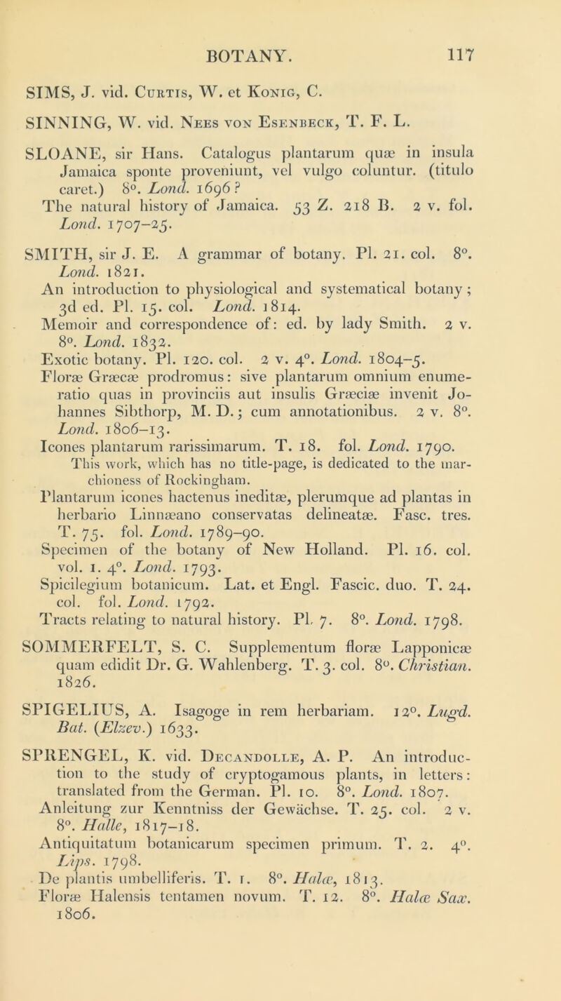 SIMS, J. vid. Curtis, W. et Konig, C. SINNING, W. vid. Nees von Esenbeck, T. F. L. SLOANE, sir Hans. Catalogus plantarum quae in insula Jamaica sponte proveniunt, vel vulgo coluntur. (titulo caret.) 8°. Lond. 1696? The natural history of Jamaica. 33 Z. 218 B. 2 v. fol. Loud. 1707-25. SMITH, sir J. E. A grammar of botany. PI. 21. col. 8°. Lond. 1821. An introduction to physiological and systematical botany; 3d ed. PI. 15. col. Lond. 1814. Memoir and correspondence of: ed. by lady Smith. 2 v. 8°. Lond. 1832. Exotic botany. PI. 120. col. 2 v. 40. Lond. 1804-5. Florae Graecae prodromus: sive plantarum omnium enume- ratio quas in provinciis aut insulis Graeciae invenit Jo- hannes Sibthorp, M. D.; cum annotationibus. 2 v. 8°. Lond. 1806-13. leones plantarum rarissimarum. T. 18. fol. Lond. 1790. This work, which has no title-page, is dedicated to the mar- chioness of Rockingham. Plantarum iconcs hactenus ineditae, plerumque ad plantas in herbario Linnaeano conservatas delineatae. Fasc. tres. T. 75. fol. Lond. 1789-90. Specimen of the botany of New Holland. PI. 16. col. vol. 1. 40. Lond. 1793. Spicilegium botanicum. Lat. et Engl. Fascic. duo. T. 24. col. fol. Lond. 1792. Tracts relating to natural history. PI, 7. 8°. Lond. 1798. SOMMERFELT, S. C. Supplementum florae Lapponicae quam edidit Dr. G. Wahlenberg. T. 3. col. 8°. Christian. 1826. SPIGELITJS, A. Isagoge in rent herbariam. 120. Lugd. Bat. (Elzev.) 1633. SPRENGEL, K. vid. Decandolle, A. P. An introduc- tion to the study of cryptogamous plants, in letters: translated from the German. PI. 10. 8°. Lond. 1807. Anleitung zur Kenntniss der Gewachse. T. 25. col. 2 v. 8°. Halle, 1817-18. Antiquitatum botanicarum specimen primum. T. 2. 40. Lips. 1798. De plantis umbelliferis. T. i. 8°. Halce, 1813. Florae Halensis tentamen novum. T. 12. 8°. Ilalce. Sax. 1806.