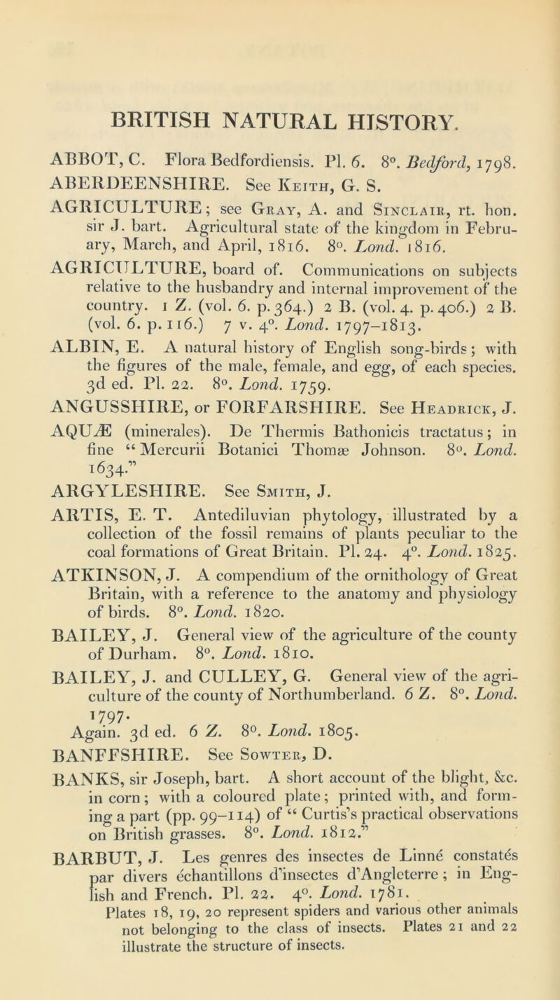 ABBOT, C. Flora Bedfordiensis. PI. 6. 8°. Bedford, 1798. ABERDEENSHIRE. See Keith, G. S. AGRICULTURE; see Gray, A. and Sinclair, rt. bon. sir J. bart. Agricultural state of the kingdom in Febru- ary, March, and April, 1816. 8°. Loud. 1816. AGRICULTURE, board of. Communications on subjects relative to the husbandry and internal improvement of the country. 1 Z. (vol. 6. p.364.) 2 B. (vol. 4. p.406.) 2 B. (vol. 6. p. 116.) 7 v. 40. Load. 1797-1813. ALBIN, E. A natural history of English song-birds; with the figures of the male, female, and egg, of each species. 3d ed. PI. 22. 8°. Lond. 1759. ANGUSSHIRE, or FORFARSHIRE. See Headrick, J. AQUA5 (minerales). De Thermis Bathonicis tractatus; in fine “ Mercurii Botanici Thomae Johnson. 8°. Lond. 1634.” ARGYLLSHIRE. See Smith, J. ARTIS, E. T. Antediluvian phytology, illustrated by a collection of the fossil remains of plants peculiar to the coal formations of Great Britain. PI. 24. 40. Lond. 1825. ATKINSON, J. A compendium of the ornithology of Great Britain, with a reference to the anatomy and physiology of birds. 8°. Lond. 1820. BAILEY, J. General view of the agriculture of the county of Durham. 8°. Lond. 1810. BAILEY, J. and CULLEY, G. General view of the agri- culture of the county of Northumberland. 6 Z. 8°. Lond. 1797- Again. 3d ed. 6 Z. 8°. Lond. 1805. BANFFSHIRE. See Sowter, D. BANKS, sir Joseph, bart. A short account of the blight, &c. in corn; with a coloured plate; printed with, and form- ing a part (pp. 99-114) of “ Curtis’s practical observations on British grasses. 8°. Lond. 1812.” BARBUT, J. Les genres des insectes de Linne constates par divers echantillons d’insectes d’Angleterre; in Eng- lish and French. PI. 22. 40. Lond. 1781. Plates 18, 19, 20 represent spiders and various other animals not belonging to the class of insects. Plates 21 and 22 illustrate the structure of insects.