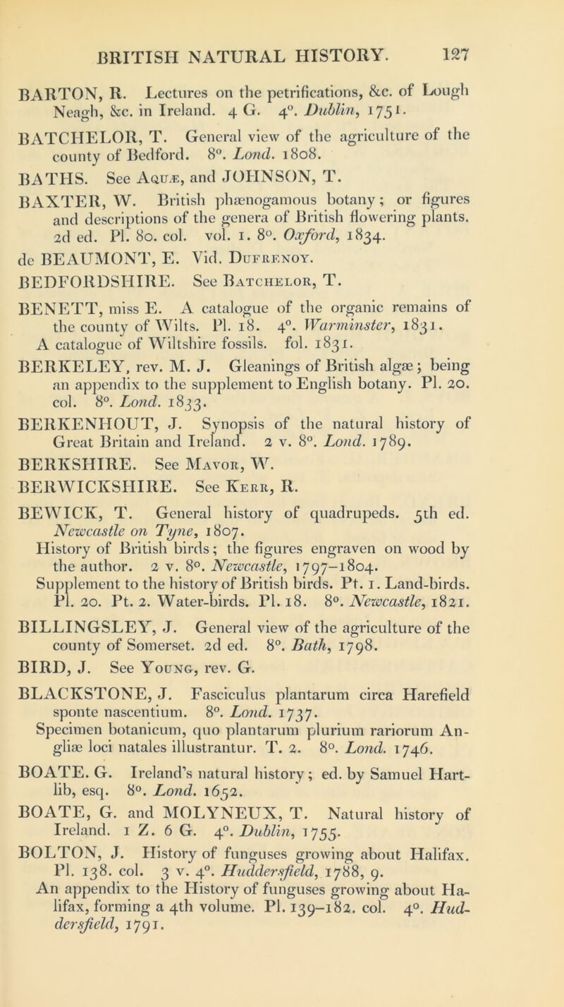 BARTON, R. Lectures on the petrifications, &c. of Lough Neagh, &c. in Ireland. 4 G. 40. Dublin, 1751 - BATCHELOR, T. General view of the agriculture of the county of Bedford. 8°. Loud. 1808. BATHS. See Aqile, and JOHNSON, T. BAXTER, W. British phaenogamous botany; or figures and descriptions of the genera of British flowering plants. 2d ed. PI. 80. col. vol. 1. 8°. Oxford, 1834. de BEAUMONT, E. Yid. Dufrf.noy. BEDFORDSHIRE. See Batchelor, T. BENETT, miss E. A catalogue of the organic remains of the county of Wilts. PI. 18. 40. Warminster, 183 j . A catalogue of Wiltshire fossils, fol. 1831. BERKELEY, rev. M. J. Gleanings of British algae; being an appendix to the supplement to English botany. PI. 20. col. 8°. Lond. 1833. BEIIKENHOUT, J. Synopsis of the natural history of Great Britain and Ireland. 2 v. 8°. Loud. 1789. BERKSHIRE. See Mavoe, W. BERWICKSHIRE. See Kerr, R. BEWICK, T. General history of quadrupeds. 5th ed. Newcastle on Tyne, 1807. History of British birds; the figures engraven on wood by the author. 2 v. 8°. Newcastle, 1797-1804. Supplement to the history of British birds. Pt. 1. Land-birds. PI. 20. Pt. 2. Water-birds. PI. 18. 8°. Newcastle, 1821. BILLINGSLEY, J. General view of the agriculture of the county of Somerset. 2d ed. 8°. Bath, 1798. BIRD, J. See Young, rev. G. BLACKSTONE, J. Fasciculus plantarum circa Harefield sponte nascentium. 8°. Lond. 1737. Specimen botanicum, quo plantarum plurium rariorum An- glias loci natales illustrantur. T. 2. 8°. Lond. 1746. BOATE. G. Ireland’s natural history ; ed. by Samuel Hart- lib, esq. 8°. Lond. 1652. BOATE, G. and MOLYNEUX, T. Natural history of Ireland. 1 Z. 6 G. 4°. Dublin, 1755. BOLTON, J. History of funguses growing about Halifax. PI. 138. col. 3 v. 40. Huddersfield, 1788, 9. An appendix to the History of funguses growing about Ha- lifax, forming a 4th volume. PI. 139-182. col. 40. Hud- dersfield, 1791.