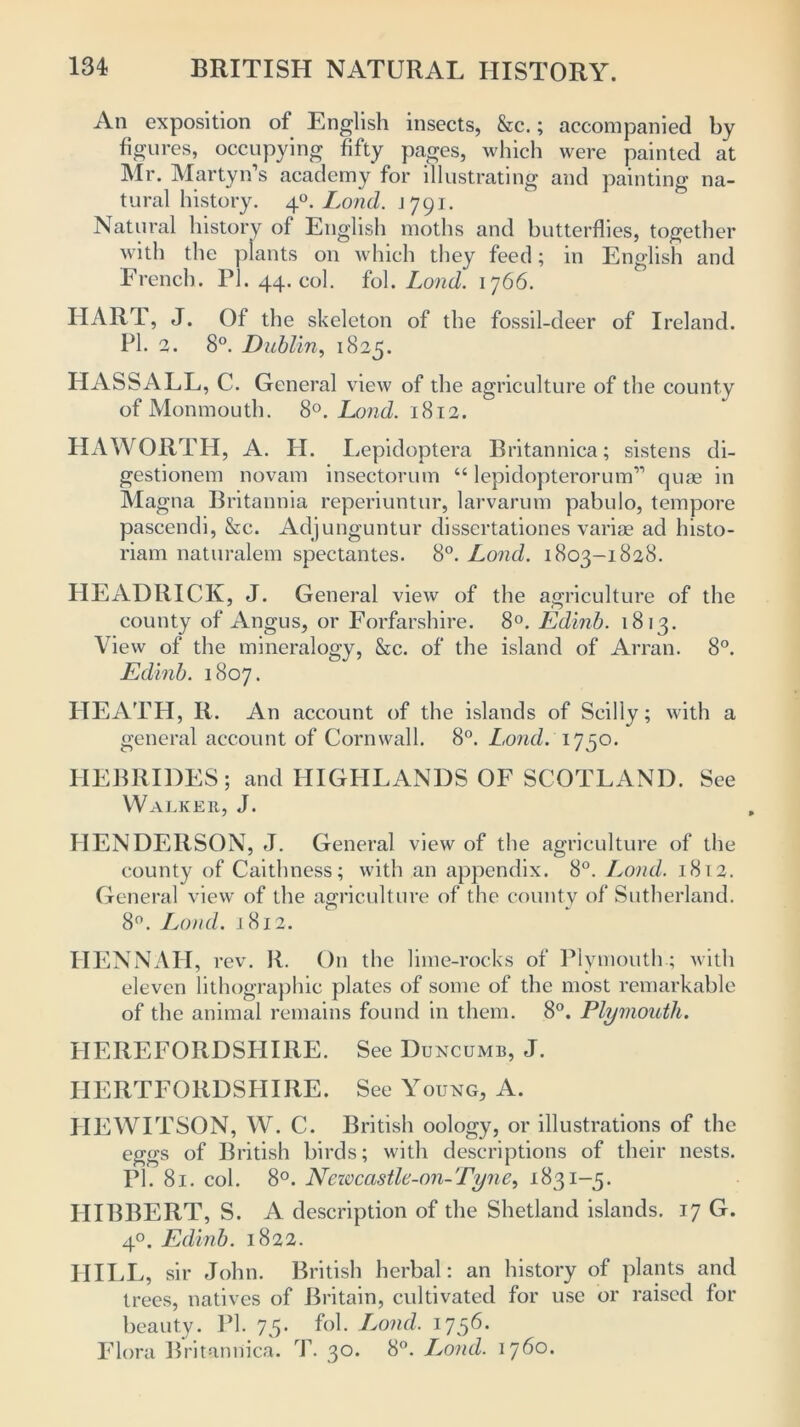 An exposition of English insects, &c.; accompanied by figures, occupying fifty pages, which were painted at Mr. Martyn’s academy for illustrating and painting na- tural history. 4°. Lond. j 791. Natural history of English moths and butterflies, together with the plants on which they feed; in English and French. PI. 44. col. M. Lond. 1766. HART, J. Of the skeleton of the fossil-deer of Ireland. PI. 2. 8°. Dublin, 1825. HASSALL, C. General view of the agriculture of the county of Monmouth. 8°. Lond. 1812. HAWORTH, A. H. Lepidoptera Britannica; sistens di- gestionem novam insectorum “ lepidopterorum” cjuae in Magna Britannia reperiuntur, larvarum pabulo, tempore pascendi, &c. Adjunguntur dissertationes variae ad histo- riam naturalem spectantes. 8°. Lond. 1803-1828. HEADRICK, J. General view of the agriculture of the county of Angus, or Forfarshire. 8°. Edinb. 1813. View of the mineralogy, &c. of the island of Arran. 8°. Edinb. 1807. HEATH, II. An account of the islands of Seilly; with a general account of Cornwall. 8°. Lond. 1750. HEBRIDES; and HIGHLANDS OF SCOTLAND. See Walker, J. HENDERSON, J. General view of the agriculture of the county of Caithness; with an appendix. 8°. Lond. 1812. General view of the agriculture of the county of Sutherland. 8°. Lond. 1812. IIENNAH, rev. R. On the lime-rocks of Plymouth.; with eleven lithographic plates of some of the most remarkable of the animal remains found in them. 8°. Plymouth. HEREFORDSHIRE. See Duncumb, J. HERTFORDSHIRE. See Young, A. HEWITSON, W. C. British oology, or illustrations of the eggs of British birds; with descriptions of their nests. PI. 81. col. 8°. Neivcastle-on-Tyne, 1831-5. HIBBERT, S. A description of the Shetland islands. 17 G. 40. Edinb. 1822. HILL, sir John. British herbal: an history of plants and trees, natives of Britain, cultivated for use or raised for beauty. PI. 75* fob Ijond. 1756. Flora Britannica. T. 30. 8°. Lond. 1760.