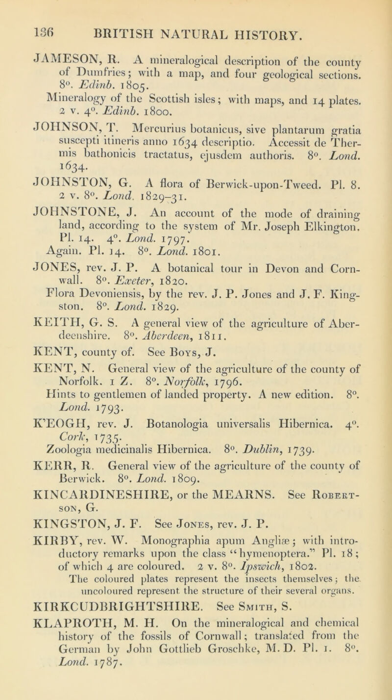 JAMESON, R. A mineralogical description of the county of Dumfries; with a map, and four geological sections. 8°. Edinb. 1805. Mineralogy of the Scottish isles; with maps, and 14 plates. 2 v. 40. Edinb. 1800. JOHNSON, T. Mercurius botanicus, sive plantarum gratia suscepti itineris anno 1634 descriptio. Accessit de Ther- mis bathonicis tractatus, ejusdem authoris. 8°. Lond. 1634* JOHNSTON, G. A flora of Berwick-upon-Tweed. PI. 8. 2 v. 8°. Lond. 1829—31. JOHNSTONE, J. An account of the mode of draining land, according to the system of Mr. Joseph Elkington. PI. 14. 40. Lond. 1797. Again. PI. 14. 8°. Lond. 1801. JONES, rev. J. P. A botanical tour in Devon and Corn- wall. 8°. Exeter, 1820. Flora Devoniensis, by the rev. J. P. Jones and J. F. King- ston. 8°. Lond. 1829. KEITH, G. S. A general view of the agriculture of Aber- deenshire. 8°. Aberdeen, 1811. KENT, county of. See Boys, J. KENT, N. General view of the agriculture of the county of Norfolk. 1 Z. 8°. Norfolk, 1796. Hints to gentlemen of landed property. A new edition. 8°. Lond. 1793. K’EOGH, rev. J. Botanologia universalis Hibernica. 40. Cork, 1 735. _ Zoologia medicinalis Hibernica. 8°. Dublin, 1739. KERR, R. General view of the agriculture of the county of Berwick. 8°. Lond. 1809. KINCARDINESHIRE, or the MEARNS. See Robert- son, G. KINGSTON, J. F. See Jones, rev. J. P. KIRBY, rev. W. Monographia apum Anglife; with intro- ductory remarks upon the class “ hymenoptera.” PI. 18; of which 4 are coloured. 2 v. 8°. Ipswich, 1802. The coloured plates represent the insects themselves; the. uncoloured represent the structure of their several organs. KIRKCUDBRIGHTSHIRE. See Smith, S. KLAPROTH, M. IT. On the mineralogical and chemical history of the fossils of Cornwall; translated from the German by John Gottlieb Groschke, M. D. PI. 1. 8°. Lond. 1787.