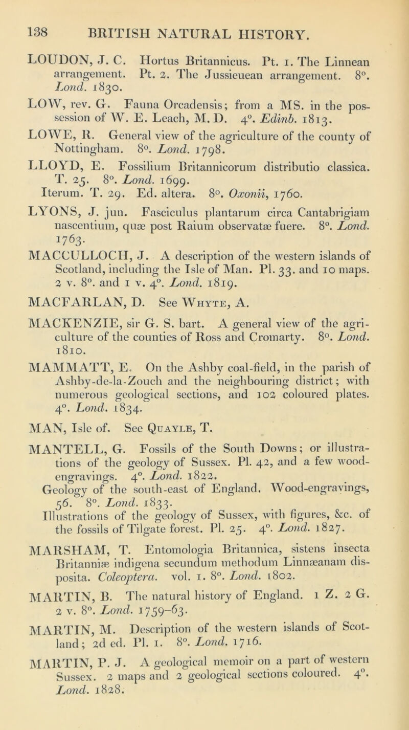 LOUDON, J. C. Hortus Britannicus. Pt. i. The Linnean arrangement. Pt. 2. The Jussieuean arrangement. 8°. Lond. 1830. LOW, rev. G. Fauna Orcadensis; from a MS. in the pos- session of W. E. Leach, M. 1). 40. Edinb. 1813. LOWE, R. General view of the agriculture of the county of Nottingham. 8°. Lond. 1 798. LLOYD, E. Fossilium Britannicorum distributio classica. T. 25. 8°. Lond. 1699. Iterum. T. 29. Ed. altera. 8°. Oxonii, 1760. LYONS, J. jun. Fasciculus plantarum circa Cantabrigian! nascentium, quae post Raium observatae fuere. 8°. Lond. MACCULLOCH, J. A description of the western islands of Scotland, including the Isle of Man. PL 33. and 10 maps. 2 v. 8°. and 1 v. 40. Lond. 1819. MACFARLAN, D. See Whyte, A. MACKENZIE, sir G. S. hart. A general view of the agri- culture of the counties of Ross and Cromarty. 8°. Lond. 1810. MAMMATT, E, On the Ashby coal-field, in the parish of Ashby-de-la-Zouch and the neighbouring district; with numerous geological sections, and 102 coloured plates. 40. Lond. 1834. MAN, Isle of. See Quayle, T. MANTELL, G. Fossils of the South Downs; or illustra- tions of the geology of Sussex. PI. 42, and a few wood- engravings. 40. Lond. 1822. Geology of the south-east of England. Wood-engravings, 56. 8°. Lond. 1833. Illustrations of the geology of Sussex, with figures, &c. of the fossils of Tilgate forest. PI. 25. 40. Lond. 1827. MARSHAM, T. Entomologia Britannica, sistcns insecta Britannipe indigena secundum methodum Linnaeanam dis- posita. Coleoptera. vol. 1. 8°. Lond. 1802. MARTIN, B. The natural history of England. 1 Z. 2 G. 2 v. 8°. Lond. 1759-63. MARTIN, M. Description of the western islands of Scot- land; 2d ed. PI. 1. 8°. Lond. 1716. MARTIN, P. J. A geological memoir on a part of western Sussex. 2 maps and 2 geological sections coloured. 40. Lond. 1828.