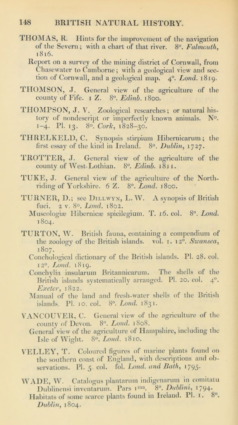 THOMAS, R. Hints for the improvement of the navigation of the Severn; with a chart of that river. 8°. Falmouth, 1816. Report on a survey of the mining district of Cornwall, from Chasewater to Camborne; with a geological view and sec- tion of Cornwall, and a geological map. 40. Land. 1819. THOMSON, J. General view of the agriculture of the county of Fife. 1 Z. 8°. Edinb. 1800. THOMPSON, J. V. Zoological researches; or natural his- tory of nondescript or imperfectly known animals. N°. 1-4. PI. 13. 8°. Cork, 1828-30. THRELKELD, C. Synopsis stirpium Hibernicarum; the first essay of the kind in Ireland. 8°. Dublin, 1727. TROTTER, J. General view of the agriculture of the county of West-Lothian. 8°. Edinb. 18j i. TUKE, J. General view of the agriculture of the North- riding of Yorkshire. 6 Z. 8°. Lond. 1800. TURNER, I) .; see Dillwyn, L. W. A synopsis of British fuci. 2 v. 8°. Lond. 1802. Muscologise Hibernicae spicilegium. T. 16. col. 8°. Lond. 1804. TURTON, W. British fauna, containing a compendium of the zoology of the British islands, vol. 1. 120. Swansea, 1807. Conchologieal dictionary of the British islands. PI. 28. col. 12°. Lond. 1819. Conchylia insularum Britannicarum. The shells of the British islands systematically arranged. PI. 20. col. 40. Exeter, 1822. Manual of the land and fresh-water shells of the British islands. PI. jo. col. 8°. Lond. 1831. VANCOUVER, C. General view of the agriculture of the county of Devon. 8°. Lond. 1808. General view of the agriculture of Hampshire, including the Isle of Wight. 8°. Lond. 1810. VELLEY, T. Coloured figures of marine plants found on the southern coast of England, with descriptions and ob- servations. PI. 5 col. fob Lond. and Bath, 1795- WADE, W. Catalogus plan tar 11m indigenarum in comitatu Dublinensi inventarum. Pars iina. 8°. Dublini, 1794- Habitats of some scarce plants found in Ireland. PI. 1. 8°. Dublin, 1804.