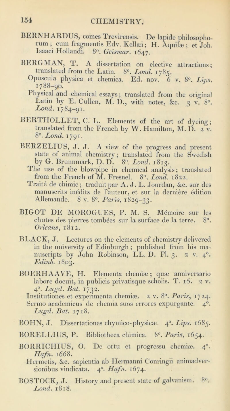 BERNHARDUS, comes Trevirensis. De lapide philosopho- rum ; cum fragmentis Edv. Kellaei; H. Aquilse; et Job. Isaaci Hollandi. 8°. Geismar. 1647. BERGMAN, T. A dissertation on elective attractions; translated from the Latin. 8°. Lond. 1785. Opuscula physica et chemica. Ed. nov. 6 v. 8°. Lips. 1788-90. 1 Physical and chemical essays; translated from the original Latin by E. Cullen, M. D., with notes, &c. 3 v. 8°. Lond. 1784-91. BERTHOLLET, C. L. Elements of the art of dyeing- translated from the French by W. Hamilton, M. 1). 2 v. 8°. Lond. 1791. BERZELIUS, J. J. A view of the progress and present state of animal chemistry; translated from the Swedish by G. Brunnmark, D. D. 8°. Lond. j 813. The use of the blowpipe in chemical analysis; translated from the French of M. Fresnel. 8°. Lond. 1822. Traite de chimie; traduitpar A. J. L. Jourdan, &c. sur des manuscrits inedits de hauteur, et sur la derniere edition Allemande. 8 v. 8°. Paris, 1829-33. BIGOT DE MOROGUES, P. M. S. Memoirc sur les chutes des pierres tombees sur la surface de la terre. 8°. Orleans, 1812. BLACK, J. Lectures on the elements of chemistry delivered in the university of Edinburgh ; published from his ma- nuscripts by John Robinson, LL. D. PI. 3. 2 v. 40. Edinb. 1803. BOERHAAVE, LI. Elementa chemise; quse anniversario labore docuit, in publicis privatisque scholis. T. 16. 2 v. 4°. Lugd. Bat. 1732. Institutiones et experimenta chemise. 2 v. 8°. Paris, 1724. Sermo academicus de chemia suos errores expurgante. 40. Lugd. Bat. 1718. BOLIN, J. Dissertationes chymico-physicae. 40. Lips. 1683. BORELLIUS, P. Bibliotheca chimica. 8°. Paris, 1654. BORRICIIIUS, O. De ortu et progressu chemiae. 40. ILafn. 1668. Ilermetis, &c. sapientia ab Llermanni Conringii animadver- sionibus vindicata. 40. Hcifn. 1674. BOSTOCK, J. History and present state of galvanism. 8°. Lond. 1818.