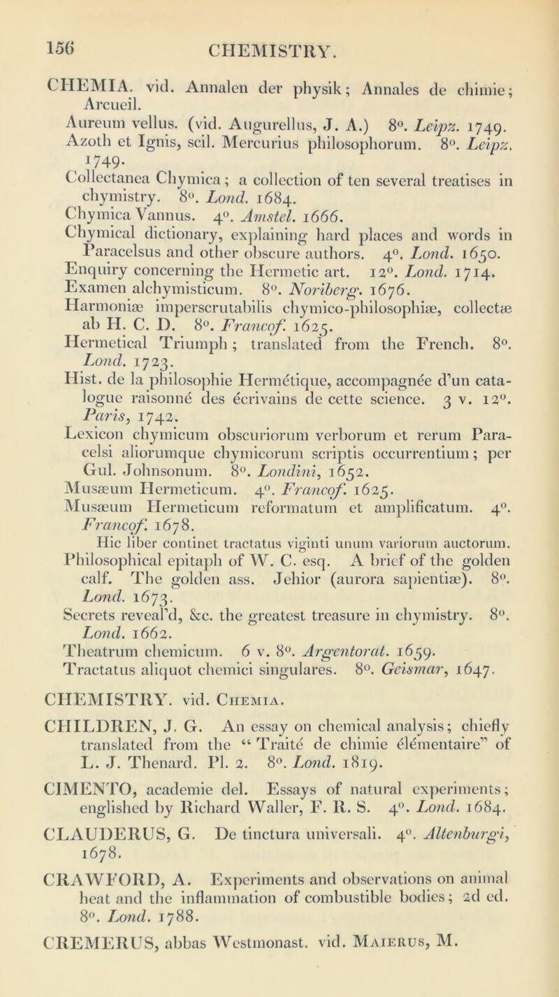 CHLMIA. vid. Annalen der physik; Annalcs de chimie; Arcueil. Aureum vellus. (vid. Augurellus, J. A.) 8°. Leipz. 1749. Azotli et Ignis, scil. Mercurius philosophorum. 8°. Leipz. 1749- Collectanea Chymica; a collection of ten several treatises in chymistry. 8°. Lond. 1684. Chymica Vannus. 40. Amstel. 1666. Chymical dictionary, explaining hard places and words in Paracelsus and other obscure authors. 40. Lund. 1650. Enquiry concerning the Hermetic art. 120. L^ond. 1714. Examen alchymisticum. 8°. Noriberg. 1676. Harmonise imperscrutabilis chymico-philosophiae, collect* ab H. C. D. 8°. Francof. 1625. Hermetical Triumph; translated from the French. 8°. Ijond. 1723. Hist, de la philosophic Hermetique, accompagnee d’un cata- logue raisonne des ecrivains de cette science. 3 V. 12°. Paris, 1742. Lexicon chymicum obscuriorum verborum et rerum Para- celsi aliorumque chymicorum scriptis occurrentium; per Gul. Johnsonum. 8°. Lond,ini, 1652. Musseum Hermeticum. 4. Francof. 1625. M usaeum Hermeticum reformatum et amplificatum. 40. Francof. 1678. Hie liber continet tractates viginti unum variorum auctorum. Philosophical epitaph of W. C. esq. A brief of the golden calf. The golden ass. Jehior (aurora sapientiae). 8°. Lond. 1673. Secrets reveal’d, &c. the greatest treasure in chymistry. 8°. Lond. 1662. Theatrum chemicum. 6 v. 8°. Argentorat. 1659. Tractatus aliquot chemici singulares. 8°. Geismar, 1647. CHEMISTRY, vid. Chemia. CHILDREN, J. G. An essay on chemical analysis; chiefly translated from the “ Traite de chimie elemental re” of L. J. Thenard. PI. 2. 8°. Lond. 1819. CIMENTO, academic del. Essays of natural experiments; englished by Richard Waller, F. R. S. 4. Lond. 1684. CLAUDERUS, G. De tinctura universali. 4°. Altenburgi, 1678. CRAWFORD, A. Experiments and observations on animal heat and the inflammation of combustible bodies; 2d ed. 8°. luond. 1788. CREMERUS, abbas Westmonast. vid. Maierus, M.