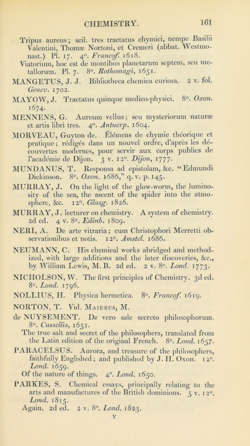 Tripus aureus; scil. tres tractatus cbymici, nempe Basilii Valentini, Thomae Nortoni, et Cremeri (abbat. Westmo- nast.) PI. 17. 40. Francef 1618. Viatorium, hoc est de montibus planetarum septem, sen me- tallorum. PI. 7. 8°. Rothomagi, 1651. MANGETUS, J. J. Bibliotheca chemica curiosa. 2 v. fol. Genev. 1702. MAYOW, J. Tractatus quinque medico-physici. 8°. Oxon. 1674. MENNENS, G. Aureum vellus; seu mysteriorum naturae et artis libri tres. 40. Antuerp. 1604. MORVEAU, Guyton de. Elemens de chymie theorique et pratique; rediges dans un nouvel ordre, d’apres les de- couvertes modernes, pour servir aux corps publics de l’academie de Dijon. 3 v. 120. Dijon, 1777. MUNDANUS, T. Responsa ad epistolam, &c. “Edmundi Dickinson. 8°. Oxon. 1686,” q. v. p. 145. MURRAY, J. On the light of the glow-worm, the lumino- sity of the sea, the ascent of the spider into the atmo- sphere, &c. 12°. Glasg. 1826. MURRAY, J. lecturer on chemistry. A system of chemistry. 2d ed. 4 v. 8°. Edinb. 1809. NERI, A. De arte vitraria; cum Christophori Merretti ob- servationibus et notis. 120. Amstel. 1686. NEUMANN, C. His chemical works abridged and method- ized, with large additions and the later discoveries, &c., by William Lewis, M. B. 2d ed. 2 v. 8°. Lond. 1773. NICHOLSON, W. The first principles of Chemistry. 3d ed. 8°. Lond. 1796. NOLLIUS, PI. Physica hermetica. 8°. Francof. 1619. NORTON, T. Vid. Maierus, M. de NUYSEMENT. De vero sale secreto philosophorum. 8°. Cassellis, 1651. The true salt and secret of the philosophers, translated from the Latin edition of the original French. 8°. Lond. 1657. PARACELSUS. Au rora, and treasure of the philosophers, faithfully Englished; and published by J. H. Oxon. 12°. Lond. 1659. Of the nature of things. 40. Lond. 1650. PARKES, S. Chemical essays, principally relating to the arts and manufactures of the British dominions. 5 v. 120. Lond. 1815. Again. 2d ed. 2 v. 8°. Lond. 1823. Y