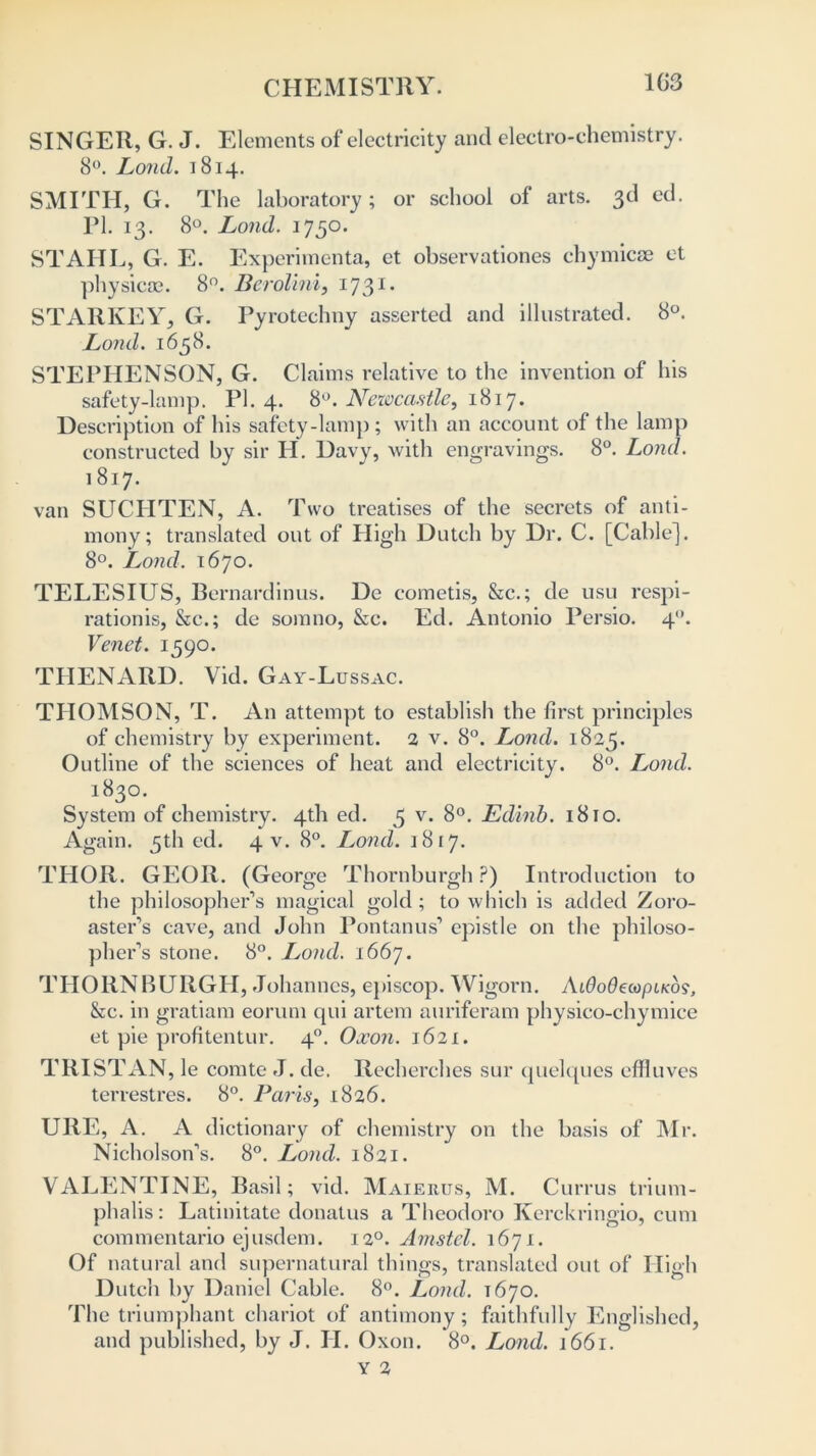 CHEMISTRY. 103 SINGER, G. J. Elements of electricity and electro-chemistry. 8°. Lond. 1814. SMITH, G. The laboratory; or school of arts. 3d ed. PI. 13. 8°. Lond. 1750. STAHL, G. E. Experimenta, et observationes chymicse et physical. 8°. Berolini, 1731 * STARKEY, G. Pyrotechny asserted and illustrated. 8°. Lond. 1658. STEPHENSON, G. Claims relative to the invention of his safety-lamp. PI. 4. 8°. Newcastle, 1817. Description of his safety-lamp; with an account of the lamp constructed by sir H. Davy, with engravings. 8°. Lond. 1817. van SUCHTEN, A. Two treatises of the secrets of anti- mony; translated out of High Dutch by Dr. C. [Cable]. 8°. Lond. 1670. TELESIUS, Bernardinus. De cometis, &c.; de usu respi- rationis, &c.; de somno, &c. Ed. Antonio Persio. 40. Venet. 1590. THENARD. Vid. Gay-Lussac. THOMSON, T. An attempt to establish the first principles of chemistry by experiment. 2 v. 8°. Lond. 1825. Outline of the sciences of heat and electricity. 8°. Lond. 1830. System of chemistry. 4th ed. 5 v. 8°. Edinb. 1810. Again. 5th ed. 4 V. 8°. Lond. 1817. THOR. GEOR. (George Thornburgh ?) Introduction to the philosopher’s magical gold; to which is added Zoro- aster’s cave, and John Pontanus’ epistle on the philoso- pher’s stone. 8°. Lond. 1667. THORNBURGH, Johannes, episcop. Wigorn. Ai0o0ecopi/co?, &c. in gratiam eorum qui artem auriferam physico-chymice et pie profitentur. 40. Oxon. 1621. TRISTAN, le comte J. de. Recherches sur quelques effluves terrestres. 8°. Paris, 1826. URE, A. A dictionary of chemistry on the basis of Mr. Nicholson’s. 8°. Lond. 1821. VALENTINE, Basil; vid. Maierus, M. Currus trium- phalis: Latinitate donatus a Theodoro Kerckringio, cum commentario ejusdem. 120. Amstel. 1671. Of natural and supernatural things, translated out of High Dutch by Daniel Cable. 8°. Lond. 1670. The triumphant chariot of antimony; faithfully Englished, and published, by J. H. Oxon. 8°. Lond. 1661.