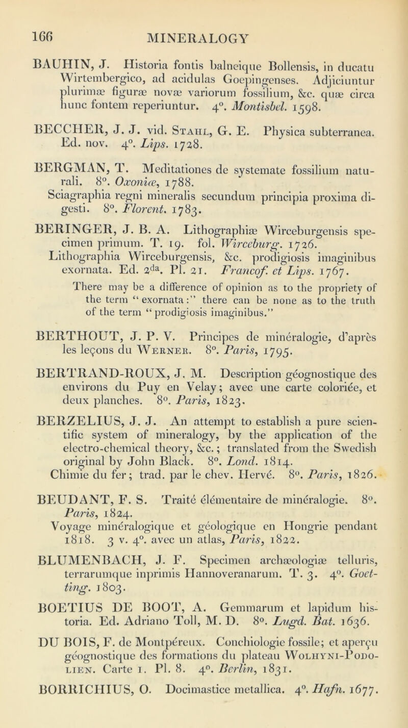 BAUHIN, J. Ilistoria fontis balneique Bollensis, in ducatu Wirtembergico, ad acidulas Goepingenses. Adjieiuntur plurimae figurae novas variorum fossilium, &c. quae circa bunc fontem reperiuntur. 40. Montisbel. 1598. BECCHER, J. J. vid. Stahl, G. E. Physica subterranea. Ed. nov. 40. Lips. 1728. BERGMAN, T. Meditationes de systemate fossilium natu- rali. 8°. Ooconice, 1788. Sciagraphia regni mineralis secundum principia proxima di- gesti. 8°. Florent. 1783. BERINGER, J. B. A. Lithographias Wirceburgensis spe- cimen primum. T. 19. fob Wirceburg. 1726. Lithographia Wirceburgensis, &c. prodigiosis imaginibus exornata. Ed. 2da. PI. 21. Franco/', et Lips. 1767. There may be a difference of opinion as to the propriety of the term “exornata:” there can be none as to the truth of the term “prodigiosis imaginibus.” BERTHOUT, J. P. V. Principes de mineralogie, d’apres les letjons du Werner. 8°. Paris, 1795. BERTRAND-ROUX, J. M. Description geognostique des environs du Puy en Velay; avec une carte coloriee, et deux planches. 8°. Paris, 1823. BERZELIUS, J. J. An attempt to establish a pure scien- tific system of mineralogy, by the application of the electro-chemical theory, &c.; translated from the Swedish original by John Black. 8°. Lond. 1814. Chimie du fer; trad, par le cliev. Ilervd. 8°. Paris, 1826. BEUDANT, F. S. Traite elementaire de mineralogie. 8°. Paris, 1824. Voyage mineralogique et geologique en Hongrie pendant 1818. 3 v. 40. avec un atlas, Paris, 1822. BLUMENBACH, J. F. Specimen archasologise telluris, terrarumque inprimis Hannoveranarum. T. 3. 40. Goct- ting. 1803. BOETIUS DE BOOT, A. Gemmarum et lapidum his- toria. Ed. Adriano Toll, M. D. 8°. Lagd. Bat. 1636. DU BOIS, F. de Montpereux. Conchiologie fossile; et aper^u geognostique des formations du plateau Woliiyni-Podo- lien. Carte 1. PI. 8. 40. Berlin, 1831. BORRICHIUS, O. Docimastice metallica. 40. Ilcifn. 1677.