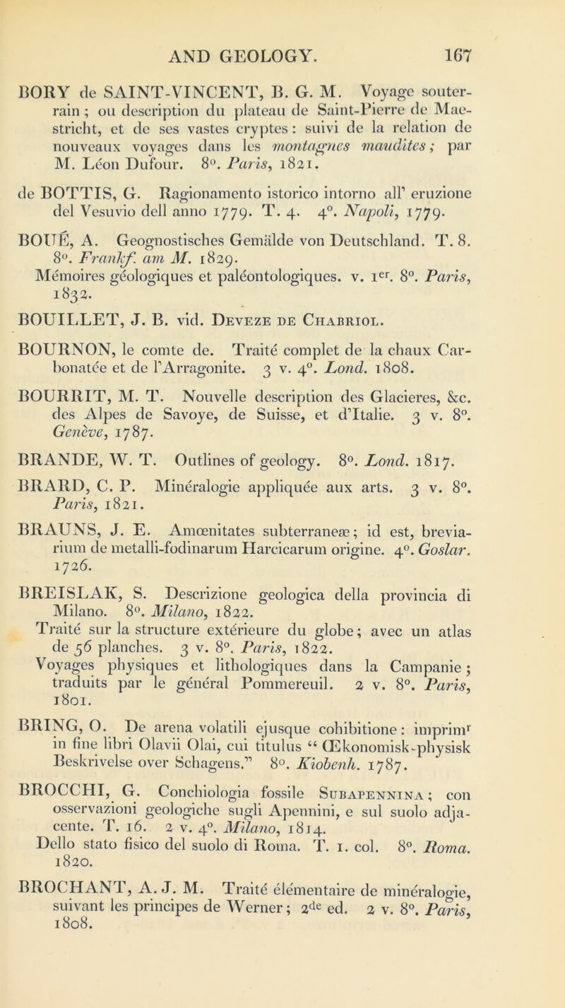 BORY de SAINT-VINCENT, B. G. M. Voyage souter- rain ; oil description du plateau de Saint-Pierre de Mae- stricht, et de ses vastes cryptes: suivi de la relation de nouveaux voyages dans les montagnes mcmdites; par M. Leon Dufour. 8°. Paris, 1821. de BOTTIS, G. Ragionamento istorico intorno all1 eruzione del Vesuvio dell anno 1779. T. 4. 40. Napoli, 1779. BOUE, A. Geognostisches Gemalde von Deutschland. T. 8. 8°. Frarikf. am M. 1829. Memoires geologiques et paleontologiques. v. ier. 8°. Paris, 1832. BOUILLET, J. B. vid. Deveze de Chabriol. BOURNON, le comte de. Traite complet de la chaux Car- bonate et de FArragonite. 3 v. 40. Lond. 1808. BOURRIT, M. T. Nouvelle description des Glacieres, &c. des Alpes de Savoye, de Suisse, et d’ltalie. 3 v. 8°. Geneve, 1787. BRANDE, W. T. Outlines of geology. 8°. Lond. 1817. BRARD, C. P. Mineralogie appliquee aux arts. 3 v. 8°. Paris, 1821. BRAUNS, J. E. Amcenitates subterranean; id est, brevia- riura de metalli-fodinarum Harcicarum origine. 40. Goslar. 1726. BREISLAK, S. Descrizione geologica della provincia di Milano. 8°. Milano, 1822. Traite sur la structure extdrieure du globe; avec un atlas de 56 planches. 3 v. 8°. Paris, 1822. Voyages physiques et lithologiques dans la Campanie; traduits par le general Poramereuil. 2 v. 8°. Paris, 1801. BRING, O. De arena volatili ejusque cohibitione: imprimr in fine libri Olavii Olai, cui titulus “ QSkonomisk-physisk Beskrivelse over Schagens.” 8°. Kiobenh. 1787. BROCCHI, G. Concbiologia fossile Subapennina ; con osservazioni geologiche sugli Apennini, e sul suolo adja- cente. T. 16. 2 v. 40. Milano, 1814. Dello stato fisico del suolo di Roma. T. 1. col. 8°. Roma. 1820. BROCHANT, A. J. M. Traite elementaire de mineralogie, suivant les principes de Werner; 2de ed. 2 v. 8°. Paris 1808.