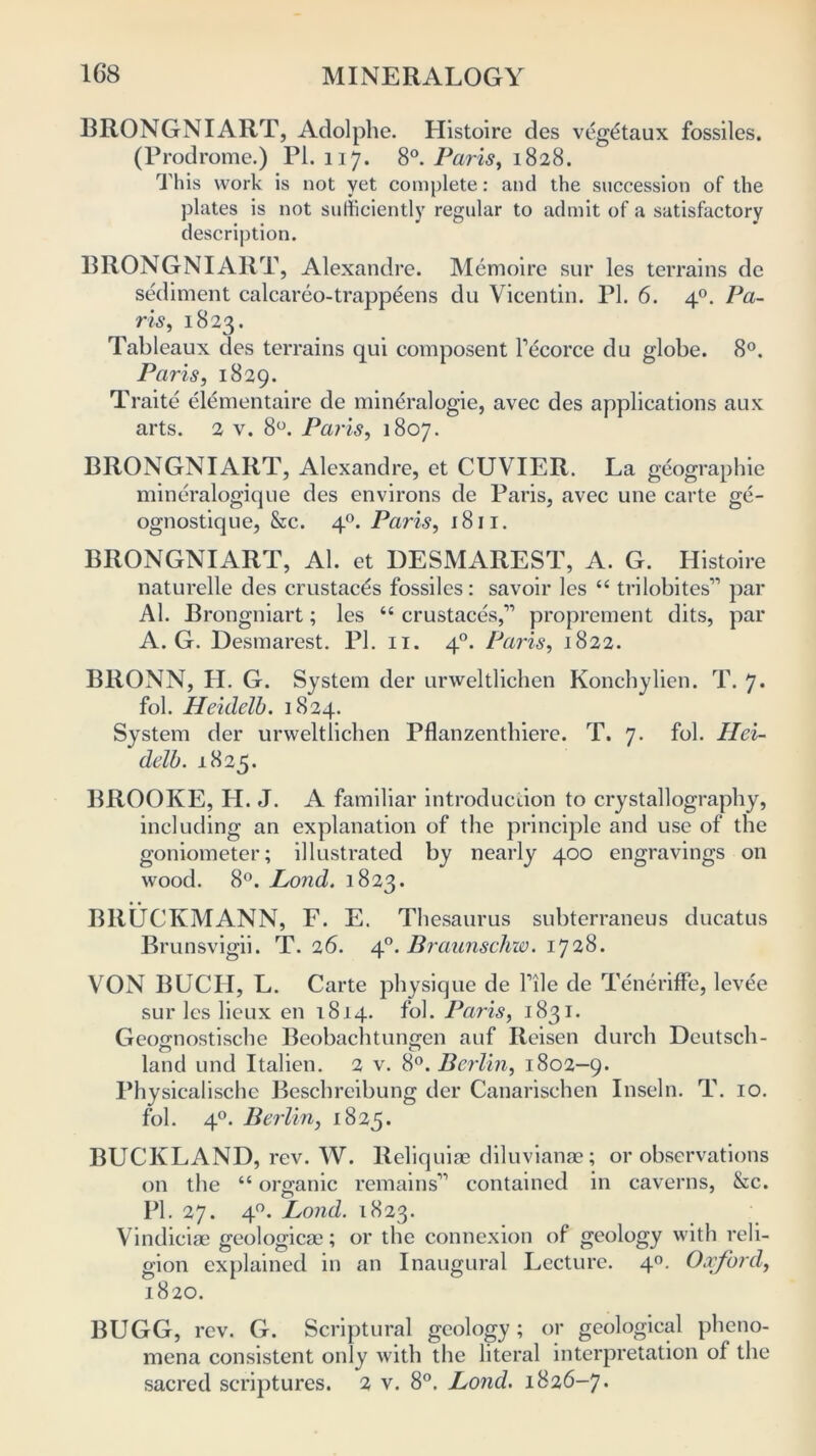 BRONGNIART, Adolphe. Histoire des veg6taux fossiles. (Prodrome.) PL 117. 8°. Paris, 1828. This work is not yet complete: and the succession of the plates is not sufficiently regular to admit of a satisfactory description. BRONGNIART, Alexandre. Memoire sur les terrains de sediment calcareo-trappeens du Vicentin. PI. 6. 40. Pa- ris., 1823. Tableaux des terrains qui composent lecorce du globe. 8°. Paris, 1829. Traite elementaire de mindralogie, avec des applications aux arts. 2 v. 8°. Paris, 1807. BRONGNIART, Alexandre, et CUVIER. La geographic mineralogique des environs de Paris, avec une carte ge- ognostique, &c. 40. Paris, 1811. BRONGNIART, Al. et DESMAREST, A. G. Histoire naturelle des crustac6s fossiles: savoir les “ trilobites” par Al. Brongniart; les “ crustaces,11 proprement dits, par A. G. Desmarest. PI. 11. 40. Paris, 1822. BllONN, H. G. System der urweltlichen Konchylien. T. 7* fol. Heidelb. 1824. System der urweltlichen Pflanzenthiere. T. 7. fol. Hei- delb. 1825. BROOKE, H. J. A familiar introduction to crystallography, including an explanation of the principle and use of the goniometer; illustrated by nearly 400 engravings on wood. 8°. Lond. 1823. BltUCKMANN, F. E. Thesaurus subterraneus ducatus Brunsvigii. T. 26. 40. Braunschw. 1728. VON BUCH, L. Carte physique de Tile de Teneriffe, levee sur les licux en 1814. fol. Paris, 1831. Geognostische Beobachtungen auf Reisen durch Deutsch- c5 > 0 land und Italien. 2 v. 8°. Berlin, 1802-9. Physicalische Beschreibung der Canarischen Inseln. T. 10. fol. 40. Berlin, 1825. BUCKLAND, rev. W. Reliquiae diluvianae; or observations on the “ organic remains11 contained in caverns, &c. PI. 27. 40. Lond. 1823. Vindiciae geologicae; or the connexion of geology with reli- gion explained in an Inaugural Lecture. 40. Oxford, 1820. BUGG, rev. G. Scriptural geology; or geological pheno- mena consistent only with the literal interpretation of the sacred scriptures. 2 v. 8°. Lond. 1826-7.