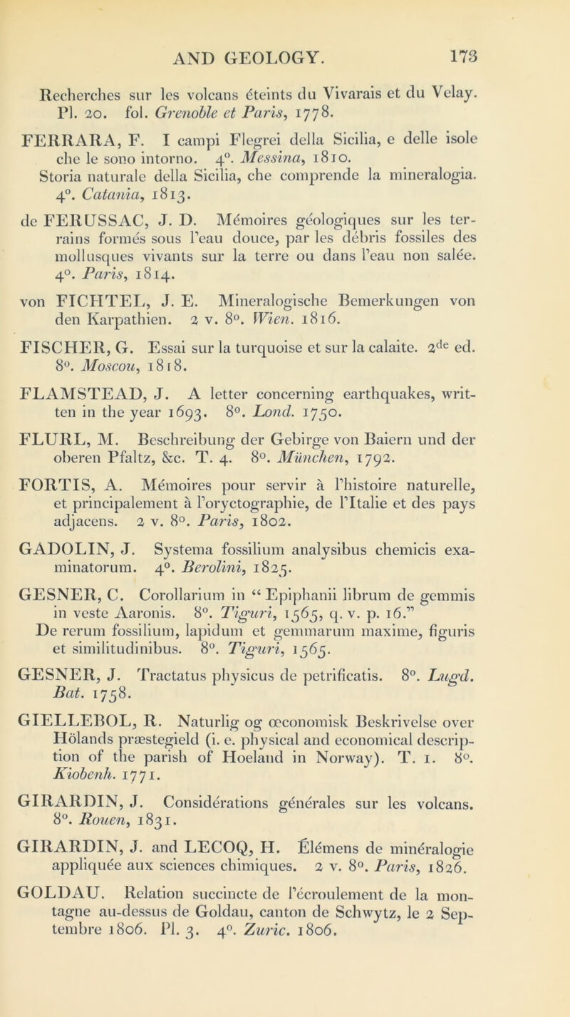 Recherches sur lcs volcans dteints du Vivarais et du Velay. FI. 20. fol. Grenoble et Paris, 1778. FERRARA, F. I campi Flegrei della Sicilia, e delle isole che le sono intorno. 40. Messina, 1810. Storia naturale della Sicilia, che comprende la mineralogia. 40. Catania, 1813. de FERUSSAC, J. D. Memoires geologiques sur les ter- rains formes sous Feau douce, par les debris fossiles des mollusques vivants sur la terre ou dans Feau non salee. 40. Paris, 1814. von FICHTEL, J. E. Mineralogische Rcmerkungen von den Karpathien. 2 v. 8°. Wien. 1816. FISCHER, G. Essai sur la turquoise et sur la calaite. 2de ed. 8°. Moscou, 18 [8. ELAMSTEAD, J. A letter concerning earthquakes, writ- ten in the year 1693. 8°. Pond. 1750. FLURL, M. Beschreibung der Gebirge von Baiern und der oberen Pfaltz, &c. T. 4. 8°. Munchen, 1792. FORT IS, A. Memoi res pour servir a Fhistoire naturelle, et principalement a Foryctographie, de Fltalie et des pays adjacens. 2 v. 8°. Paris, 1802. GADOLIN, J. Systema fossilium analysibus chemicis exa- minatorum. 40. Berolini, 1825. GESNER, C. Corollarium in “ Epiphanii librum de gcmmis in veste Aaronis. 8°. Tiguri, 1565, q. v. p. \6P De rerum fossilium, lapidum et gemmarum maxime, figuris et similitudinibus. 8°. Tiguri, 1565. GESNER, J. Tractatus physicus de petrificatis. 8°. Lug'd. Bat. 1758. GIELLEBOL, R. Naturlig og ceconomisk Beskrivelse over Holands prasstegield (i. e. physical and economical descrip- tion of the parish of Hoeland in Norway). T. 1. 8°. Kiobenh. 1771. GIRARDIN, J. Considerations generales sur les volcans. 8°. Rouen, 1831. GIRARDIN, J. and LECOQ, H. Siemens de mineralogie appliquee aux sciences chimiques. 2 v. 8°. Paris, 1826. GOLDAU. Relation succincte de Fecroulement de la mon- tagne au-dessus de Goldau, canton de Schwytz, le 2 Sep- tembre 1806. PI. 3. 40. Zuric. 1806.